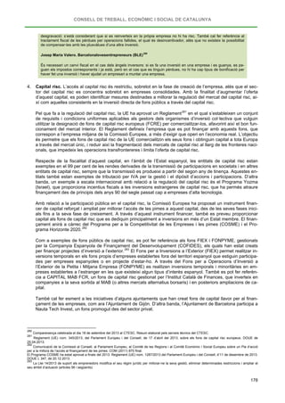 CONSELL DE TREBALL, ECONÒMIC I SOCIAL DE CATALUNYA
178
desgravació: s’està considerant que si es reinverteix en la pròpia empresa no hi ha risc. També cal fer referència al
tractament fiscal de les pèrdues per operacions fallides, el qual és desincentivador, atès que no existeix la possibilitat
de compensar-les amb les plusvàlues d’una altra inversió.
Josep Maria Valero. Barcelonalovesentrepreneurs (BLE)
280
És necessari un canvi fiscal en el cas dels àngels inversors: si es fa una inversió en una empresa i es guanya, es pa-
guen els impostos corresponents i ja està, però en el cas que es tinguin pèrdues, no hi ha cap tipus de bonificació per
haver fet una inversió i haver ajudat un empresari a muntar una empresa.
4. Capital risc. L’accés al capital risc és restrictiu, sobretot en la fase de creació de l’empresa, atès que el sec-
tor del capital risc es concentra sobretot en empreses consolidades. Amb la finalitat d’augmentar l’oferta
d’aquest capital, es poden identificar mesures destinades a millorar la regulació del mercat del capital risc, ai-
xí com aquelles consistents en la inversió directa de fons públics a través del capital risc.
Pel que fa a la regulació del capital risc, la UE ha aprovat un Reglament281
Respecte de la fiscalitat d’aquest capital, en l’àmbit de l’Estat espanyol, les entitats de capital risc estan
exemptes en el 99 per cent de les rendes derivades de la transmissió de participacions en societats i en altres
entitats de capital risc, sempre que la transmissió es produeixi a partir del segon any de tinença. Aquestes en-
titats també estan exemptes de tributació per IVA per la gestió i el dipòsit d’accions i participacions. D’altra
banda, un exemple a escala internacional amb relació a la regulació del capital risc és el Programa Yozma
(Israel), que proporciona incentius fiscals a les inversions estrangeres de capital risc, que ha permès atraure
finançament des de principis dels anys 90 del segle passat cap a empreses d’alta tecnologia.
en el qual s’estableixen un conjunt
de requisits i condicions uniformes aplicables als gestors dels organismes d’inversió col·lectiva que vulguin
utilitzar la designació de fons de capital risc europeus (FCRE) per comercialitzar-los, afavorint així el bon fun-
cionament del mercat interior. El Reglament defineix l’empresa que es pot finançar amb aquests fons, que
correspon a l’empresa mitjana de la Comissió Europea, a més d’exigir que operi en l’economia real. L’objectiu
és permetre que els fons de capital risc de la UE comercialitzin els seus fons i obtinguin capital a tota Europa
a través del mercat únic, i reduir així la fragmentació dels mercats de capital risc al llarg de les fronteres naci-
onals, que impedeix les operacions transfrontereres i limita l’oferta de capital risc.
Amb relació a la participació pública en el capital risc, la Comissió Europea ha proposat un instrument finan-
cer de capital reforçat i ampliat per millorar l’accés de les pimes a aquest capital, des de les seves fases inici-
als fins a la seva fase de creixement. A través d’aquest instrument financer, també es preveu proporcionar
capital als fons de capital risc que es dediquin principalment a inversions en més d’un Estat membre. El finan-
çament anirà a càrrec del Programa per a la Competitivitat de les Empreses i les pimes (COSME) i el Pro-
grama Horizonte 2020.282
Com a exemples de fons públics de capital risc, es pot fer referència als fons FIEX i FONPYME, gestionats
per la Companyia Espanyola de Finançament del Desenvolupament (COFIDES), els quals han estat creats
per finançar projectes d’inversió a l’exterior.283
També cal fer esment a les iniciatives d’alguns ajuntaments que han creat fons de capital llavor per al finan-
çament de les empreses, com ara l’Ajuntament de Gijón. D’altra banda, l’Ajuntament de Barcelona participa a
Nauta Tech Invest, un fons promogut des del sector privat.
El Fons per a Inversions a l’Exterior (FIEX) permet realitzar in-
versions temporals en els fons propis d’empreses establertes fora del territori espanyol que estiguin participa-
des per empreses espanyoles o en projecte d’estar-ho. A través del Fons per a Operacions d’Inversió a
l’Exterior de la Petita i Mitjana Empresa (FONPYME) es realitzen inversions temporals i minoritàries en em-
preses establertes a l’estranger en les que existeixi algun tipus d’interès espanyol. També es pot fer referèn-
cia a CAPITAL MAB FCR, un fons de capital risc gestionat per l’Institut Català de Finances, que inverteix en
companyies a la seva sortida al MAB (o altres mercats alternatius borsaris) i en posteriors ampliacions de ca-
pital.
280
Compareixença celebrada el dia 18 de setembre del 2013 al CTESC. Resum elaborat pels serveis tècnics del CTESC.
281
Reglament (UE) núm. 345/2013, del Parlament Europeu i del Consell, de 17 d’abril del 2013, sobre els fons de capital risc europeus. DOUE de
25.04.2013.
282
Comunicació de la Comissió al Consell, al Parlament Europeu, al Comitè de les Regions i al Comitè Econòmic i Social Europeu sobre un Pla d’acció
per a la millora de l’accés al finançament de les pimes. COM (2011) 870 final.
El Programa COSME ha estat aprovat a finals del 2013: Reglament (UE) núm. 1287/2013 del Parlament Europeu i del Consell, d’11 de desembre de 2013.
DOUE L 347, de 20.12.2013.
283
La Llei 14/2013 de suport als emprenedors modifica el seu règim jurídic per millorar-ne la seva gestió, eliminar determinades restriccions i ampliar el
seu àmbit d’actuació (articles 56 i següents).
 