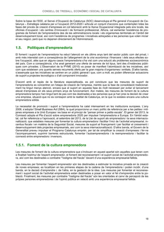 CONSELL DE TREBALL, ECONÒMIC I SOCIAL DE CATALUNYA
18
Sobre la base de l’EEE, el Servei d’Ocupació de Catalunya (SOC) desenvolupa el Pla general d’ocupació de Ca-
talunya – Estratègia catalana per a l’ocupació 2012-2020 i articula un conjunt d’accions que contemplen totes les
fases del procés de creació d’empreses en col·laboració amb la Xarxa Ocupacional integrada pels ens locals, les
oficines d’ocupació i els centres d’innovació i de formació professional. Alhora, cal esmentar l’existència de pro-
grames de foment de l’emprenedoria des de les administracions locals i els organismes territorials en l’àmbit del
desenvolupament local, així com l’existència de programes i iniciatives adreçades a les persones que volen iniciar
el seu negoci, però que no depenen directament de l’Administració.
1.5. Polítiques d’emprenedoria
El foment i suport de l’emprenedoria ha rebut l’atenció en els últims anys tant del sector públic com del privat, i
amb més intensitat com a conseqüència de l’allargament de la crisi econòmica i financera i dels seus efectes so-
bre l’ocupació, atès que en alguns casos l’emprenedoria s’ha vist com una solució als problemes socioeconòmics
del país. Com a conseqüència, s’ha anat generant una oferta de serveis de tot tipus, tant des d’instàncies públi-
ques com privades. L’Observatori de la PYME (2010) va posar de manifest l’atomització de les iniciatives, així
com que existeixen uns quants serveis recurrents oferts per la gran majoria d’organismes i entitats. D’altra banda,
s’assenyala que les iniciatives se centren en un públic general i que, com a molt, es poden diferenciar actuacions
de suport a projectes tecnològics o d’alt component innovador.
D’acord amb el repàs de la literatura especialitzada, es pot concloure que les mesures de suport de
l’emprenedoria es concentren en l’etapa de creació de l’empresa, mentre que la fase de consolidació tradicional-
ment ha tingut menys atenció, encara que el suport en aquesta fase és molt necessari per evitar el tancament
elevat d’empreses en els seus primers anys de funcionament. Així mateix, les mesures de foment de la cultura
emprenedora tampoc han tingut tant de pes com les destinades a les persones que ja han pres la decisió de crear
una empresa, situació que no es correspon amb la realitat de Catalunya, en la que no existeix encara una cultura
emprenedora sòlida.
La necessitat de promoció i suport a l’emprenedoria ha calat intensament en les institucions europees. L’any
2008, s’adopta l’Small Business Act (SBA), la qual proporciona un marc polític de referència per a les petites i mit-
janes empreses a la Unió Europea i es basa en el principi de “pensar primer a petita escala”. El gener del 2013, la
Comissió adopta el Pla d’acció sobre emprenedoria 2020 per impulsar l’emprenedoria a Europa. En l’àmbit esta-
tal, cal fer referència a l’aprovació, el setembre del 2013, de la Llei de suport als emprenedors i la seva internacio-
nalització, que estableix mesures per fomentar la cultura emprenedora i facilitar l’inici de l’activitat empresarial, in-
centius fiscals i en matèria de la Seguretat Social, mesures de suport al finançament i per facilitar el creixement i
desenvolupament dels projectes empresarials, així com la seva internacionalització. D’altra banda, el Govern de la
Generalitat preveu impulsar el Programa Catalunya emprèn, per tal de simplificar la creació d’empreses i fer-ne
l’acompanyament, suprimir barreres estructurals, fomentar l’autoemprenedoria i la reemprenedoria i facilitar la
connexió entre emprenedors i inversors.
1.5.1. Foment de la cultura emprenedora
Les mesures de foment de la cultura emprenedora que s’inclouen en aquest apartat són aquelles que tenen com
a finalitat l’estímul de l’esperit emprenedor, el foment del reconeixement i el suport social de l’activitat emprenedo-
ra, així com les destinades a combatre “l’estigma del fracàs” davant d’una experiència empresarial fallida.
Les mesures per fomentar l’esperit emprenedor són les destinades a estimular la iniciativa privada en la creació
de noves empreses; es localitzen en les primeres etapes de la cadena de l’emprenedoria i poden incidir, d’una
banda, en la decisió d’emprendre i, de l’altra, en la gestació de la idea. Les mesures per fomentar el reconeixe-
ment i suport social de l’activitat emprenedora estan destinades a posar en valor el fet d’emprendre entre la po-
blació. Finalment, les mesures per combatre “l’estigma del fracàs” són les orientades al canvi de percepció de les
pròpies persones emprenedores i de l’opinió pública en relació amb una experiència empresarial fallida.
 