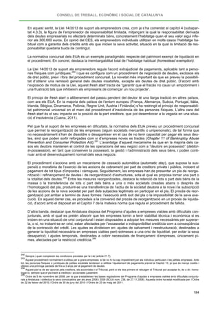 CONSELL DE TREBALL, ECONÒMIC I SOCIAL DE CATALUNYA
184
En aquest sentit, la Llei 14/2013 de suport als emprenedors crea, com ja s’ha comentat al capítol 4 (subapar-
tat 4.3.3), la figura de l’emprenedor de responsabilitat limitada, mitjançant la qual la responsabilitat derivada
dels deutes empresarials no afectarà determinats béns, concretament l’habitatge quan el seu valor sigui infe-
rior als 300.000 euros. En opinió del CES, els emprenedors individuals utilitzen en molts casos l’habitatge ha-
bitual com a garantia dels crèdits amb els que inicien la seva activitat, situació en la qual la limitació de res-
ponsabilitat quedaria buida de contingut.
La normativa concursal dels EUA és un exemple paradigmàtic respecte del patrimoni exempt de liquidació en
el procediment. En concret, destaca la inembargabilitat total de l’habitatge habitual (homestead exemption).
La Llei 14/2013 de suport als emprenedors regula l’acord extrajudicial de pagaments, aplicable tant a perso-
nes físiques com jurídiques,292
El principi de fresh start o alliberament del passiu pendent del deutor té una llarga tradició en altres països,
com ara els EUA. En la majoria dels països de l’entorn europeu (França, Alemanya, Suècia, Portugal, Itàlia,
Irlanda, Bèlgica, Dinamarca, Polònia, Regne Unit, Àustria i Finlàndia) s’ha restringit el principi de responsabili-
tat patrimonial universal en el marc del procediment d’insolvència de les persones físiques. L’altra cara del
fresh start és el seu impacte en la posició de la part creditora, que pot desembocar a la vegada en una situa-
ció d’insolvència (Cuena, 2011).
i que es configura com un procediment de negociació de deutes, exclosos els
de dret públic, previ i fora del procediment concursal. La novetat més important és que es preveu la possibili-
tat d’obtenir una remissió general dels deutes insatisfets, excepte els deutes de dret públic. D’acord amb
l’exposició de motius de la Llei, aquest fresh start tracta de “garantir que el fracàs no causi un empobriment i
una frustració tals que inhibeixin als empresaris de començar un nou projecte”.
Pel que fa al suport de les empreses en dificultats, la normativa dels EUA preveu un procediment concursal
que permet la reorganització de les empreses (siguin societats mercantils o unipersonals), de tal forma que
no necessàriament s’han de dissoldre o desaparèixer en el cas de no tenir capacitat per pagar els seus deu-
tes, sinó que poden sortir reforçades com si d’empreses noves es tractés (Chapter 11 of Bankruptcy Abuse
Prevention and Consumer Protection Act).293
El procediment s’acciona amb un mecanisme de cessació automàtica (automatic stay), que suposa la sus-
pensió o moratòria de l’exercici de les accions de cobrament per part de creditors privats i públics, incloent el
pagament de tot tipus d’impostos i càrregues. Seguidament, les empreses han de presentar un pla de reorga-
nització i refinançament de deutes i de reorganització d’estructures, sota el qual es proposa tornar una part o
la totalitat dels deutes.
L’avantatge d’aquest mecanisme és que en la majoria dels ca-
sos els deutors mantenen el control de les operacions del seu negoci com a “deutors en possessió” (debtor-
in-possession), en tant que conserven la possessió, la gestió i l’administració dels seus béns, i poden conti-
nuar amb el desenvolupament normal dels seus negocis.
294
D’altra banda, destacar que Andalusia disposa del Programa d’ajudes a empreses viables amb dificultats con-
junturals, amb el qual es pretén afavorir que les empreses tornin a tenir viabilitat tècnica i econòmica si es
troben en una situació de crisi conjuntural i estan disposades a adoptar les mesures necessàries per superar-
la, o si, no trobant-se en crisi, estan afectades per l’escassetat o indisponibilitat creditícia com a conseqüència
de la contracció del crèdit. Les ajudes es divideixen en: ajudes de salvament i reestructuració, destinades a
generar la liquiditat necessària en empreses viables però sotmeses a una crisi de liquiditat, per evitar la seva
desaparició; i ajudes temporals, destinades a cobrir necessitats de finançament d’empreses, únicament pi-
mes, afectades per la restricció creditícia.
Entre les mesures reorganitzades, destaca la retenció de tots o part dels béns de la
massa o la transferència de tots o part dels béns a una o més societats creades abans o després de
l’homologació del pla, produint-se una transferència de l’actiu de la societat deutora a la nova i la subscripció
de les accions de la nova societat per part dels subjectes legitimats en participar en el pla. El procés de reor-
ganització pot arribar a termini de dues formes: l’execució amb èxit del pla o la impossibilitat de la seva exe-
cució. En aquest darrer cas, es procedeix a la conversió del procés de reorganització en un procés de liquida-
ció, d’acord amb el disposat en el Capítol 7 de la mateixa norma que regula el procediment de fallida.
295
292
Sempre i quan compleixin les condicions previstes per la Llei (article 21.7).
293
Aquest procediment normalment s’utilitza per a grans empreses, si bé no hi ha cap impediment per als individus particulars i les petites empreses. Amb
tot, les persones físiques o jurídiques de petites societats tendeixen a utilitzar l’ajustament de pagaments previst al Capítol 13, ja que és menys costós i
ofereix una pròrroga pactada de fins a 3 anys per al pagament de deutes.
294
Aquest pla ha de ser aprovat pels creditors, els accionistes i el Tribunal, però si els dos primers el rebutgen el Tribunal pot acceptar-lo, és a dir, homo-
logar-lo, sempre que el pla tracti a creditors i accionistes justament.
295
Ordre de 5 de novembre del 2008, per la que s’estableixen les bases reguladores del Programa d’ajudes a empreses viables amb dificultats conjuntu-
rals a Andalusia i s’efectua la seva convocatòria per als anys 2008 i 2009 (BOJA núm. 236, de 27.11.2008). Aquesta ordre ha estat modificada per: l’Ordre
de 22 de febrer del 2010, l’Ordre de 30 de juny del 2010 i l’Ordre de 23 de maig del 2011.
 