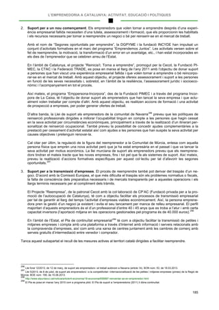 L’EMPRENEDORIA A CATALUNYA: ACTIVITAT, EDUCACIÓ I POLÍTIQUES
185
2. Suport per a un nou començament. Els emprenedors que volen tornar a emprendre després d’una experi-
ència empresarial fallida necessiten d’una tutela, assessorament i formació, que els proporcionin les habilitats
i els recursos necessaris per tornar a reemprendre un negoci o bé per reinserir-se en el mercat de treball.
Amb el nom de “Segones oportunitats per emprendre”, la DGPYME i la fundació INCYDE han impulsat un
conjunt d’activitats formatives en el marc del programa “Emprendemos Juntos”. Les activitats versen sobre el
fet de reemprendre, la motivació, la transformació d’un error en un avantatge, etc., i han estat incorporades en
els dies de l’emprenedor que se celebren arreu de l’Estat.
En l’àmbit de Catalunya, el projecte “Reinicia’t. Torna a emprendre”, promogut per la Cecot, la Fundació PI-
MEC, la CTAC i la Federació TRADE, es posa en marxa al llarg de l’any 2011 amb l’objectiu de donar suport
a persones que han viscut una experiència empresarial fallida i que volen tornar a emprendre o bé reincorpo-
rar-se en el mercat de treball. Amb aquest objectiu, el projecte ofereix assessorament i suport a les persones
en funció de les seves necessitats i, sobretot, en l’àmbit de la resiliència, l’assessorament jurídic i socioeco-
nòmic i l’acompanyament en tot el procés.
Així mateix, el programa “Emppersona-Incorpora”, des de la Fundació PIMEC i a través del programa Incor-
pora de La Caixa, té l’objectiu de donar suport als emprenedors que han tancat la seva empresa i que actu-
alment volen treballar per compte d’altri. Amb aquest objectiu, es realitzen accions de formació i una activitat
de prospecció a empreses, per poder generar ofertes de treball.
D’altra banda, la Llei de suport als emprenedors de la comunitat de Navarra296
Cal citar per últim, la regulació de la figura del reemprenedor a la Comunitat de Múrcia, entesa com aquella
persona física que emprèn una nova activitat però que ja ha estat empresària en el passat i que va tancar la
seva activitat per motius econòmics. La llei murciana de suport als emprenedors preveu que els reemprene-
dors tindran el mateix tracte que les noves empreses, fins i tot pel que fa als sistemes de suport. Així mateix,
preveu la realització d’accions formatives específiques per aquest col·lectiu per tal d’afavorir les segones
oportunitats.
preveu que les polítiques de
reinserció professionals dirigides a millorar l’ocupabilitat tinguin en compte a les persones que hagin cessat
en la seva activitat per circumstàncies econòmiques, principalment a través de la realització d’un itinerari per-
sonalitzat de reinserció ocupacional. També preveu la possibilitat de concedir ajudes complementàries a la
prestació per cessament d’activitat estatal així com ajudes a les persones que han suspès la seva activitat per
causes objectives i pretenguin renovar-la.
297
3. Suport per a la transmissió d’empreses. El procés de reemprendre també pot derivar del traspàs d’un ne-
goci. D’acord amb la Comissió Europea, el que més dificulta el traspàs són els problemes normatius o fiscals,
la falta de consciència dels preparatius necessaris i de mercats transparents per a aquestes operacions i els
llargs terminis necessaris per al compliment dels tràmits.
El Projecte “Reempresa”, de la patronal Cecot amb la col·laboració de CP’AC (Fundació privada per a la pro-
moció de l’autoocupació de Catalunya), té com a objectiu facilitar els processos de transmissió empresarial
per tal de garantir al llarg del temps l’activitat d’empreses viables econòmicament. Així, la persona emprene-
dora pren la gestió d’un negoci ja existent i evita el seu tancament per manca de relleu empresarial. El perfil
majoritari d’aquests emprenedors és el d’un professional d’entre 40 i 45 anys que es troba a l’atur i amb certa
capacitat inversora (l’aportació mitjana en les operacions gestionades pel programa és de 40.000 euros).298
En l’àmbit de l’Estat, el Pla de continuïtat empresarial299
Tanca aquest subapartat el recull de les mesures actives al territori català dirigides a facilitar reemprendre.
té com a objectiu facilitar la transmissió de petites i
mitjanes empreses i compta amb una plataforma a través d’Internet amb informació i serveis relacionats amb
la compravenda d’empreses, així com amb una xarxa de centres juntament amb les cambres de comerç amb
serveis gratuïts d’intermediació entre venedor i comprador.
296
Llei foral 12/2013, de 12 de març, de suport als emprenedors i al treball autònom a Navarra (article 14). BON núm. 53, de 18.03.2013.
297
Llei 5/2013, de 8 de juliol, de suport als emprenedors i a la competitivitat i internacionalització de les petites i mitjanes empreses (pimes) de la Regió de
Múrcia. BOE núm. 195, de 15.08.2013.
298
http://www.elpuntavui.cat/noticia/article/4-economia/18-economia/656887-reinventar-se-en-emprenedor.html
299
El Pla es posa en marxa l’any 2010 com a programa pilot. El Pla de suport a l’emprenedoria (2011) li dóna continuïtat.
 