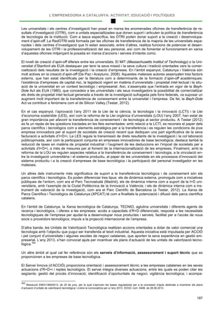 L’EMPRENEDORIA A CATALUNYA: ACTIVITAT, EDUCACIÓ I POLÍTIQUES
187
Les universitats i els centres d’investigació han posat en marxa les anomenades oficines de transferència de re-
sultats d’investigació (OTRI), com a unitats especialitzades que donen suport i articulen la política de transferència
de tecnologia de la institució. Com a tasca específica, les OTRI poden donar suport a la creació i desenvolupa-
ment d’spin-off. La RedOTRI està formada per les oficines de transferència de la majoria de les universitats espa-
nyoles i dels centres d’investigació que hi estan associats; entre d’altres, realitza funcions de potenciar el desen-
volupament de les OTRI i la professionalització del seu personal, així com de fomentar el funcionament en xarxa
d’aquestes oficines mitjançant la posada en marxa d’accions i serveis d’interès comú.
El nivell de creació d’spin-off difereix entre les universitats. El MIT (Massachusetts Institut of Technology) o la Uni-
versitat d’Stanford als EUA destaquen per tenir la seva missió i la seva cultura i tradició orientades vers la comer-
cialització dels resultats de la investigació i la creació d’empreses. En l’àmbit espanyol, Catalunya i València són
molt actives en la creació d’spin-off (De Paz i Aceytuno, 2008). Aquestes mateixes autores assenyalen tres factors
externs, que han estat identificats per la literatura com a determinants de la formació d’spin-off acadèmiques:
l’existència d’empreses de capital risc, la legislació vigent en matèria d’universitats i propietat intel·lectual i la situ-
ació de la universitat en un context tecnològic i empresarial. Així, s’assenyala que l’entrada en vigor de la Bayh-
Dole Act als EUA (1980), que concedeix a les universitats i als seus investigadors la possibilitat de comercialitzar
els drets de propietat intel·lectual generada a través de la investigació sufragada pels fons federals, va suposar un
augment molt important de la transferència de coneixement entre la universitat i l’empresa. De fet, la Bayh-Dole
Act va contribuir a fenòmens com el de Silicon Valley (Testar, 2012).
En el cas espanyol, l’aprovació l’any 2011 de la Llei de la ciència, la tecnologia i la innovació (LCTI) i la Llei
d’economia sostenible (LES), així com la reforma de la Llei orgànica d’universitats (LOU) l’any 2007, han estat de
gran importància per afavorir la transferència de coneixement i de tecnologia al sector productiu. A Testar (2012)
es fa un repàs de les qüestions tractades en les lleis esmentades: amb relació a la LCTI, es reconeix el paper dels
parcs científics i tecnològics com a elements estratègics per a la transferència i es regulen les condicions de jove
empresa innovadora per al suport de societats de creació recent que dediquen una part significativa de la seva
facturació a activitats d’I+D+i. La LES regula la transmissió de drets resultants de la investigació i la col·laboració
públicoprivada, així com la participació conjunta en empreses innovadores de base tecnològica; destaca també la
reducció de taxes en matèria de propietat industrial i l’augment de les deduccions en l’impost de societats per a
activitats d’I+D+i, a més de mesures per al foment de la internacionalització de les empreses. Finalment, amb la
reforma de la LOU es regulen aspectes relatius a la transferència de coneixement i tecnologia, a la vinculació en-
tre la investigació universitària i el sistema productiu, al paper de les universitats en els processos d’innovació del
sistema productiu i a la creació d’empreses de base tecnològica i la participació del personal investigador en les
mateixes.
Un altres dels instruments més significatius de suport a la transferència tecnològica i de coneixement són els
parcs científics i tecnològics. Es poden diferenciar tres tipus: els de dinàmica externa, promoguts com a iniciatives
públiques de l’entorn, com ara el Parc Tecnoalcalá (Madrid); els de dinàmica interna com a suport de la I+D uni-
versitària, amb l’exemple de la Ciutat Politècnica de la Innovació a València; i els de dinàmica interna com a ins-
trument de valoració de la investigació, com ara el Parc Científic de Barcelona (a Testar, 2012). La Xarxa de
Parcs Científics i Tecnològics de Catalunya (XPCAT) té com a finalitats la potenciació i difusió dels parcs científics
catalans.
En l’àmbit de Catalunya, la Xarxa tecnològica de Catalunya, TECNIO, aglutina universitats i diferents agents de
recerca i tecnològics, i ofereix a les empreses: accés a capacitats d’R+D diferencials; resposta a les necessitats
tecnològiques de l’empresa per ajudar-la a desenvolupar nous productes i serveis; facilitat per a l’accés de nous
socis o proveïdors tecnològics; impuls a la projecció internacional de l’empresa.
D’altra banda, les Unitats de Valorització Tecnològica realitzen accions orientades a dotar de valor comercial una
tecnologia amb l’objectiu que pugui ser transferida al teixit industrial. Aquesta iniciativa està impulsada per ACCIÓ
i pel conjunt d’universitats i algunes escoles de negoci catalanes, que aporten la seva experiència en gestió em-
presarial. L’any 2013, s’han convocat ajuts per incentivar els plans d’actuació de les unitats de valorització tecno-
lògica.300
Un altre àmbit al qual cal fer referència són els serveis d’informació, assessorament i suport tècnic que es
proporcionen a les empreses de base tecnològica.
El Servei Innova (d’ACCIÓ) proporciona orientació i assessorament tècnic a les empreses catalanes en les seves
actuacions d’R+D+i i reptes tecnològics. El servei integra diverses actuacions, entre les quals es poden citar les
següents: gestió del procés d’innovació; identificació d’oportunitats de negoci; vigilància tecnològica; i acompa-
300
Resolució EMO/1369/2013, de 20 de juny, per la qual s’aproven les bases reguladores per a la concessió d’ajuts destinats a incentivar els plans
d’actuació d’unitats de valorització tecnològica i s’obre la convocatòria per a l’any 2013. DOGC núm. 6406, de 28.06.2013.
 