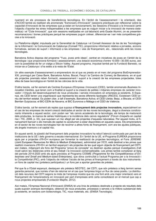 CONSELL DE TREBALL, ECONÒMIC I SOCIAL DE CATALUNYA
188
nyament en els processos de transferència tecnològica. En l’àmbit de l’assessorament i la orientació, des
d’ACCIÓ també es realitzen els anomenats “Esmorzars d’Innovació” (sessions pràctiques per reflexionar sobre la
capacitat d’innovació de les empreses que ja estan en funcionament), les Sessions d’Iniciació a la Innovació (amb
l’objectiu d’aportar les eines indispensables a les empreses que es vulguin iniciar a la innovació de manera siste-
màtica) i el “Cicle Innovació”, que són sessions realitzades en col·laboració amb Esade Alumini, on es presenten
recomanacions i bones pràctiques perquè les empreses puguin créixer, diferenciar-se i ser més competitives grà-
cies a la innovació.
La Plataforma idigital, impulsada per la Generalitat de Catalunya i el Consell Assessor de les de les Tecnologies
de la Informació i la Comunicació de Catalunya (Consell TIC), proporciona informació relativa a jornades, accions
formatives, serveis de suport i informació a les empreses i vies de finançament, etc., relacionats amb les noves
tecnologies.
Barcelona Activa disposa del programa “Yuzz, joves amb idees”, centrat en iniciatives de joves en l’àmbit de la
tecnologia i que proporciona formació i assessorament, una dotació econòmica d’entre 10.000 i 30.000 euros, així
com la possibilitat de fer un viatge a Silicon Valley. Aquest programa, impulsat també per la Fundació Banesto, va
iniciar-se a Catalunya i s’ha estès a la resta de l’Estat.
Un altre exemple d’assessorament a emprenedors és el que es presta en el marc del programa BioEmprenedor-
XXI, promogut per Caixa Bank, Barcelona Activa, Biocat, Fecyt i la Cambra de Comerç de Barcelona, en el qual
els projectes premiats reben formació, assessorament i suport a la creació de les empreses projectades, totes
elles de base tecnològica en l’àmbit de les ciències de la vida.
D’altra banda, cal fer esment als Centres Europeus d’Empresa i Innovació (CEEI), també anomenats Business In-
novation Centres, que tenen com a finalitat el suport a la creació de petites i mitjanes empreses de caràcter inno-
vador i l’impuls del desenvolupament de nous productes i serveis innovadors en empreses ja existents. A Espa-
nya, els CEEI tenen una organització que representa les seves diferents tipologies (ANCES). Existeixen CEEI ar-
reu del territori estatal. Es poden citar, a tall d’exemple, Barcelona Activa; el CEEI Lleida; Beaz, a Biscaia; el CEEI
Berrilan Guipúscoa; el BIC-CEIN de Navarra; el BIC Euronova a Málaga o el CEEI de València.
D’altra banda, cal fer esment als reptes que suposa el finançament dels projectes innovadors, especialment en
el cas de les empreses de recent creació dedicades al sector de les noves tecnologies, degut a diversos condicio-
nants inherents a aquest sector, com poden ser “els canvis accelerats de la tecnologia, els temps de maduració
dels productes, la manca de sèries històriques o la incidència dels canvis regulatoris” (Fòrum d’experts en capital
risc i TIC, 2008, p. 33), que suposen un risc afegit per als projectes d’aquesta naturalesa. Per aquest motiu, el fi-
nançament bancari o els mercats de capital no acostumen a estar disponibles en aquests casos. Els emprenedors
en el sector de les noves tecnologies han de recórrer a altres fonts de finançament, com ara les ajudes públiques,
els àngels inversors o el capital risc.
En aquest sentit, la qüestió del finançament dels projectes innovadors ha rebut l’atenció continuada per part de les
institucions de la UE i dels governs a escala internacional. En l’àmbit de la UE, el Programa EUREKA proporciona
ajuts per a projectes d’R+D+i europeus per fomentar la realització de projectes tecnològics; el Fons JEREMIE
(Joint European Resources for Micro to Medium Enterprises), administrat per l’ICO, està destinat a les pimes que
realitzin inversions d’R+D+i en territori espanyol i els projectes de les qual siguin objecte de finançament pel CDTI;
així mateix, mitjançant els fons del Programa “prova de concepte” es destinen ajudes perquè investigadors d’alt
nivell salvin les distàncies entre el seu treball i la innovació comercialitzable. Les pimes també comptaran al llarg
del període 2014-2020 amb els ajuts previstos al Programa COSME (Programme for the Competitiveness of En-
terprises and Small and Medium-sized Enterprises), que dóna continuïtat a l’actual Programa per a la Innovació i
la Competitivitat (PIC), amb l’objectiu de millorar l’accés de les pimes al finançament a través de dos instruments:
un fons de capital risc (préstecs participatius) i un fons per a aportar garanties de préstec.
Pel que fa a l’Estat espanyol, destaquen els préstecs NEOTEC, del CDTI, que són préstecs a llarg termini sense
garantia personal, que només s’han de retornar en el cas que l’empresa tingui un flux de caixa positiu. La distribu-
ció dels recursos del CDTI segons la mida de l’empresa mostra que és una font amb una major orientació vers el
finançament de l’emprenedoria en innovació per part d’empreses amb certa consolidació en el mercat que cap a
nous projectes empresarials (Fundación Mapfre, 2012).
Així mateix, l’Empresa Nacional d’Innovació (ENISA) té una línia de préstecs destinats a projecte els resultats dels
quals suposin avenços tecnològics, obtenció de nous productes, processos o serveis o la millora substancial dels
ja existents, en sectors com biotecnologia, TIC, nous materials, etc. (ENISA Tecnologia).
 