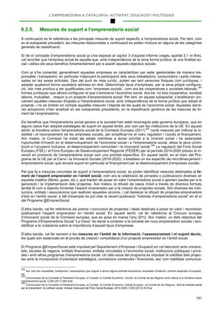 L’EMPRENEDORIA A CATALUNYA: ACTIVITAT, EDUCACIÓ I POLÍTIQUES
191
6.2.5. Mesures de suport a l’emprenedoria social
A continuació es fa referència a les principals mesures de suport específic a l’emprenedoria social. Per tant, com
en el subapartat precedent, les mesures relacionades a continuació es poden incloure en alguna de les categories
generals de classificació.
Si bé el concepte d’emprenedoria social ja s’ha exposat al capítol 3 d’aquest informe (vegeu apartat 3.1 in fine),
cal recordar que l’empresa social és aquella que, amb independència de la seva forma jurídica, té una finalitat so-
cial i utilitza els seus beneficis fonamentalment per a assolir aquests objectius socials.
Com ja s’ha comentat, generalment aquestes empreses es caracteritzen per estar gestionades de manera res-
ponsable i transparent, en particular mitjançant la participació dels seus treballadors, consumidors i parts interes-
sades en les seves activitats. Des del punt de vista jurídic, poden ser tant persones físiques com jurídiques, i
adoptar qualsevol forma societària admesa en dret. Determinats tipus d’empreses, per la seva pròpia configura-
ció, són més proclius a ser qualificades com “empreses socials”, com ara les cooperatives o societats laborals,304
Els beneficis que l’emprenedoria social genera a la societat han estat reconeguts pels governs europeus, que en
alguns casos han adoptat estratègies de suport en aquest àmbit, així com per les institucions de la UE. En aquest
sentit, la Iniciativa sobre l’emprenedoria social de la Comissió Europea (2011)
formes jurídiques que alhora configuren el que s’anomena l’economia social. Ara bé, no tota cooperativa, societat
laboral, mutualitat... respon a un projecte d’emprenedoria social. Per tant, en aquest subapartat, s’analitzaran úni-
cament aquelles mesures dirigides a l’emprenedoria social, amb independència de la forma jurídica que adopti el
projecte, i no es tindran en compte aquelles mesures l’objecte de les quals és l’economia social. Aquestes darre-
res actuacions s’han analitzat en els subapartats precedents, en la classificació genèrica de les mesures de fo-
ment de l’emprenedoria.
305
conté mesures per millorar la vi-
sibilitat i el reconeixement de les empreses socials, per simplificar-ne el marc regulatori i l’accés al finançament.
Així mateix, la Comissió ha instat als estats membres a donar prioritat a la inversió social i ha assenyalat
l’oportunitat d’invertir en el desenvolupament de l’economia social i a l’emprenedoria social, atesa la seva contri-
bució a l’ocupació inclusiva, el desenvolupament comunitari i la innovació social.306
Pel que fa a mesures concretes de suport a l’emprenedoria social, es poden identificar mesures destinades al fo-
ment de l’esperit emprenedor en l’àmbit social, com ara la celebració de jornades o publicacions diverses en
aquesta matèria (llibres, guies, etc.), que tracten de posar en valor l’emprenedoria social o aporten pautes per a la
generació i la implementació dels projectes. Així mateix, la difusió de casos d’èxit a través de diversos formats
també té com a objectiu fomentar l’esperit emprenedor per a la creació de projectes socials. Són diverses les insti-
tucions, entitats i associacions que realitzen aquestes accions, i cal destacar la difusió de projectes emprenedors
d’èxit en l’àmbit social; a tall d’exemple es pot citar la recent publicació “històries d’emprenedoria social” en el sí
del Programa @EmprenSocial.
La regulació del Fons Social
Europeu (FSE) i el Fons Europeu de Desenvolupament Regional (FEDER) per al període 2014-2020 preveu la in-
versió en promoció de l’emprenedoria social com una prioritat específica. En aquest sentit, en el marc del Pro-
grama de la UE per al Canvi i la Innovació Socials (2014-2020), s’estableix un eix específic de microfinançament i
emprenedoria social, que donarà suport en particular al finançament per al desenvolupament d’empreses socials.
D’altra banda, cal fer referència als premis i concursos de projectes i idees destinats a posar en valor i reconèixer
públicament l’esperit emprenedor en l’àmbit social. En aquest sentit, cal fer referència al Concurs europeu
d’innovació social de la Comissió europea, que es posa en marxa l’any 2012. Així mateix, un dels objectius del
Programa d’Emprenedoria Social “La Caixa” és donar a conèixer a la societat els nous emprenedors socials i sen-
sibilitzar a la ciutadania sobre la importància d’aquest tipus d’empreses.
D’altra banda, cal fer esment a les mesures en l’àmbit de la informació, l’assessorament i el suport tècnic,
les quals són essencials en el procés de creació i consolidació d’un projecte emprenedor en l’àmbit social.
El Programa @EmprenSocial està impulsat pel Departament d’Empresa i Ocupació en col·laboració amb universi-
tats, escoles de negocis, entitats financeres, entitats vinculades a l’economia social, institucions públiques i priva-
des i amb altres programes d’emprenedoria social. Un dels eixos del programa és impulsar la viabilitat dels projec-
tes amb la incorporació d’orientació estratègica, connexions comercials i financeres, així com habilitats comunica-
304
Així com les mutualitats, fundacions i associacions que duguin a terme alguna activitat econòmica, empreses d’inserció, centres especials d’ocupació,
etc.
305
Comunicació de la Comissió al Parlament Europeu, el Consell, el Comitè Econòmic i Social i el Comitè de les Regions amb relació a la Iniciativa sobre
l’emprenedoria social. COM (2011) 682 final.
306
Comunicació de la Comissió al Parlament Europeu, al Consell, al Comitè Econòmic i Social Europeu i al Comitè de les Regions, Vers la inversió social
per al creixement i la cohesió social, inclosa l’execució del Fons Social Europeu 2014-2020. COM (2013) 83 final.
 