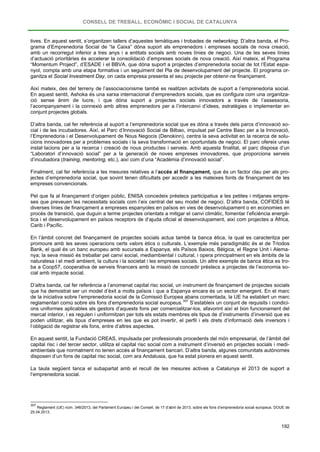 CONSELL DE TREBALL, ECONÒMIC I SOCIAL DE CATALUNYA
192
tives. En aquest sentit, s’organitzen tallers d’aquestes temàtiques i trobades de networking. D’altra banda, el Pro-
grama d’Emprenedoria Social de “la Caixa” dóna suport als emprenedors i empreses socials de nova creació,
amb un recorregut inferior a tres anys i a entitats socials amb noves línies de negoci. Una de les seves línies
d’actuació prioritàries és accelerar la consolidació d’empreses socials de nova creació. Així mateix, el Programa
“Momentum Project”, d’ESADE i el BBVA, que dóna suport a projectes d’emprenedoria social de tot l’Estat espa-
nyol, compta amb una etapa formativa i un seguiment del Pla de desenvolupament del projecte. El programa or-
ganitza el Social Investment Day, on cada empresa presenta el seu projecte per obtenir-ne finançament.
Així mateix, des del terreny de l’associacionisme també es realitzen activitats de suport a l’emprenedoria social.
En aquest sentit, Ashoka és una xarxa internacional d’emprenedors socials, que es configura com una organitza-
ció sense ànim de lucre, i que dóna suport a projectes socials innovadors a través de l’assessoria,
l’acompanyament i la connexió amb altres emprenedors per a l’intercanvi d’idees, estratègies o implementar en
conjunt projectes globals.
D’altra banda, cal fer referència al suport a l’emprenedoria social que es dóna a través dels parcs d’innovació so-
cial i de les incubadores. Així, el Parc d’Innovació Social de Bilbao, impulsat pel Centre Basc per a la Innovació,
l’Emprenedoria i el Desenvolupament de Nous Negocis (Denokinn), centra la seva activitat en la recerca de solu-
cions innovadores per a problemes socials i la seva transformació en oportunitats de negoci. El parc ofereix unes
instal·lacions per a la recerca i creació de nous productes i serveis. Amb aquesta finalitat, el parc disposa d’un
“Laboratori d’innovació social” per a la generació de noves empreses innovadores, que proporciona serveis
d’incubadora (training, mentoring, etc.), així com d’una “Acadèmia d’innovació social”.
Finalment, cal fer referència a les mesures relatives a l’accés al finançament, que és un factor clau per als pro-
jectes d’emprenedoria social, que sovint tenen dificultats per accedir a les mateixes fonts de finançament de les
empreses convencionals.
Pel que fa al finançament d’origen públic, ENISA concedeix préstecs participatius a les petites i mitjanes empre-
ses que preveuen les necessitats socials com l’eix central del seu model de negoci. D’altra banda, COFIDES té
diverses línies de finançament a empreses espanyoles en països en vies de desenvolupament o en economies en
procés de transició, que duguin a terme projectes orientats a mitigar el canvi climàtic, fomentar l’eficiència energè-
tica i el desenvolupament en països receptors de d’ajuda oficial al desenvolupament, així com projectes a Àfrica,
Carib i Pacífic.
En l’àmbit concret del finançament de projectes socials actua també la banca ètica, la qual es caracteritza per
promoure amb les seves operacions certs valors ètics o culturals. L’exemple més paradigmàtic és el de Triodos
Bank, el qual és un banc europeu amb sucursals a Espanya, els Països Baixos, Bèlgica, el Regne Unit i Alema-
nya; la seva missió és treballar pel canvi social, mediambiental i cultural, i opera principalment en els àmbits de la
naturalesa i el medi ambient, la cultura i la societat i les empreses socials. Un altre exemple de banca ètica es tro-
ba a Coop57, cooperativa de serveis financers amb la missió de concedir préstecs a projectes de l’economia so-
cial amb impacte social.
D’altra banda, cal fer referència a l’anomenat capital risc social, un instrument de finançament de projectes socials
que ha demostrat ser un model d’èxit a molts països i que a Espanya encara és un sector emergent. En el marc
de la iniciativa sobre l’emprenedoria social de la Comissió Europea abans comentada, la UE ha establert un marc
reglamentari comú sobre els fons d’emprenedoria social europeus.307
En aquest sentit, la Fundació CREAS, impulsada per professionals procedents del món empresarial, de l’àmbit del
capital risc i del tercer sector, utilitza el capital risc social com a instrument d’inversió en projectes socials i medi-
ambientals que normalment no tenen accés al finançament bancari. D’altra banda, algunes comunitats autònomes
disposen d’un fons de capital risc social, com ara Andalusia, que ha estat pionera en aquest sentit.
S’estableix un conjunt de requisits i condici-
ons uniformes aplicables als gestors d’aquests fons per comercialitzar-los, afavorint així el bon funcionament del
mercat interior, i es regulen i uniformitzen per tots els estats membres els tipus de d’instruments d’inversió que es
poden utilitzar, els tipus d’empreses en les que es pot invertir, el perfil i els drets d’informació dels inversors i
l’obligació de registrar els fons, entre d’altres aspectes.
La taula següent tanca el subapartat amb el recull de les mesures actives a Catalunya el 2013 de suport a
l’emprenedoria social.
307
Reglament (UE) núm. 346/2013, del Parlament Europeu i del Consell, de 17 d’abril de 2013, sobre els fons d’emprenedoria social europeus. DOUE de
25.04.2013.
 