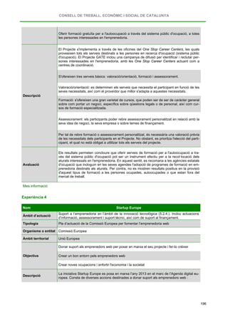 CONSELL DE TREBALL, ECONÒMIC I SOCIAL DE CATALUNYA
196
Oferir formació gratuïta per a l'autoocupació a través del sistema públic d'ocupació, a totes
les persones interessades en l'emprenedoria.
Descripció
El Projecte s'implementa a través de les oficines del One Stop Career Centers, les quals
proveeixen tots els serveis destinats a les persones en recerca d'ocupació (sistema públic
d'ocupació). El Projecte GATE inclou una campanya de difusió per identificar i reclutar per-
sones interessades en l'emprenedoria, amb les One Stop Career Centers actuant com a
centres de coordinació.
S'ofereixen tres serveis bàsics: valoració/orientació, formació i assessorament.
Valoració/orientació: es determinen els serveis que necessita el participant en funció de les
seves necessitats, així com el proveïdor que millor s'adapta a aquestes necessitats.
Formació: s'ofereixen una gran varietat de cursos, que poden ser de ser de caràcter general
sobre com portar un negoci, específics sobre qüestions legals o de personal, així com cur-
sos de formació especialitzada.
Assessorament: els participants poder rebre assessorament personalitzat en relació amb la
seva idea de negoci, la seva empresa o sobre temes de finançament.
Per tal de rebre formació o assessorament personalitzat, és necessària una valoració prèvia
de les necessitats dels participants en el Projecte. No obstant, es prioritza l'elecció del parti-
cipant, el qual no està obligat a utilitzar tots els serveis del projecte.
Avaluació
Els resultats permeten concloure que oferir serveis de formació per a l'autoocupació a tra-
vés del sistema públic d'ocupació pot ser un instrument efectiu per a la recol·locació dels
aturats interessats en l'emprenedoria. En aquest sentit, es recomana a les agències estatals
d'ocupació que incloguin en les seves agendes l'adopció de programes de formació en em-
prenedoria destinats als aturats. Per contra, no es mostren resultats positius en la provisió
d'aquest tipus de formació a les persones ocupades, autoocupades o que estan fora del
mercat de treball.
Mes informació
Experiència 4
Nom Startup Europe
Àmbit d’actuació
Suport a l’emprenedoria en l’àmbit de la innovació tecnològica (5.2.4.). Inclou actuacions
d’informació, assessorament i suport tècnic, així com de suport al finançament.
Tipologia Pla d’actuació de la Comissió Europea per fomentar l’emprenedoria web
Organisme o entitat Comissió Europea
Àmbit territorial Unió Europea
Objectius
Donar suport als emprenedors web per posar en marxa el seu projecte i fer-lo créixer
Crear un bon entorn pels emprenedors web
Crear noves ocupacions i enfortir l'economia i la societat
Descripció
La iniciativa Startup Europe es posa en marxa l’any 2013 en el marc de l’Agenda digital eu-
ropea. Consta de diverses accions destinades a donar suport als emprenedors web :
 