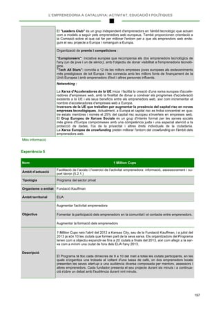 L’EMPRENEDORIA A CATALUNYA: ACTIVITAT, EDUCACIÓ I POLÍTIQUES
197
El "Leaders Club" és un grup independent d'emprenedors en l'àmbit tecnològic que actuen
com a models a seguir pels emprenedors web europeus. També proporcionen orientació a
la Comissió sobre el que cal fer per millorar l'entorn per a que els emprendors web ende-
guin el seu projecte a Europa i romanguin a Europa.
Organització de premis i competicions :
“Europioneers": iniciativa europea que recompensa els dos emprenedors tecnològics de
l'any (un de jove i un de sènior), amb l'objectiu de donar visibilitat a l'emprenedoria tecnolò-
gica.
"Tech All Stars": convida a 12 de les millors empreses joves europees als esdeveniments
més prestigiosos de tot Europa i les connecta amb les millors fonts de finançament de la
Unió Europea i amb emprenedors d'èxit i altres persones influents.
Networking :
La Xarxa d'Acceleradores de la UE inicia i facilita la creació d'una xarxa europea d'accele-
radores d'empreses web, amb la finalitat de donar a conèixer els programes d'acceleració
existents a la UE i els seus beneficis entre els emprenedors web, així com incrementar el
nombre d'acceleradores d'empreses web a Europa.
Inversors de la UE que treballen per augmentar la presència del capital risc en noves
empreses tecnològiques. Actualment, a Europa el capital risc es troba concentrat en qua-
tre estats membres i només el 25% del capital risc europeu s'inverteix en empreses web.
El Grup Europeu de Xarxes Socials és un grup d'interés format per les xarxes socials
més grans d'Europa compromeses amb una competència justa i una especial atenció a la
protecció de dades, l'ús de la privacitat i altres drets individuals de la ciutadania.
La Xarxa Europea de crowfunding pretén millorar l'entorn del crowfunding en l'àmbit dels
emprenedors web.
Més informació
Experiència 5
Nom 1 Million Cups
Àmbit d’actuació
Facilitació de l’accés i l’exercici de l’activitat emprenedora: informació, assessorament i su-
port tècnic (5.2.1.)
Tipologia Programa del sector privat
Organisme o entitat Fundació Kauffman
Àmbit territorial EUA
Objectius
Augmentar l'activitat emprenedora
Fomentar la participació dels emprenedors en la comunitat i el contacte entre emprenedors.
Augmentar la formació dels emprenedors
Descripció
1 Million Cups neix l'abril del 2012 a Kansas City, seu de la Fundació Kauffman, i a juliol del
2013 ja són 10 les ciutats que formen part de la seva xarxa. Els organitzadors del Programa
tenen com a objectiu expandir-se fins a 20 ciutats a finals del 2013, així com afegir a la xar-
xa com a mínim una ciutat de fora dels EUA l'any 2013.
El Programa té lloc cada dimecres de 9 a 10 del matí a totes les ciutats participants, en les
quals s'organitza una trobada al voltant d'una tassa de cafè, on dos emprenedors locals
presenten les seves start-up a una audiència diversa composada per mentors, assessors i
altres emprenedors. Cada fundador presenta el seu projecte durant sis minuts i a continua-
ció s'obre un debat amb l'audiència durant vint minuts.
 