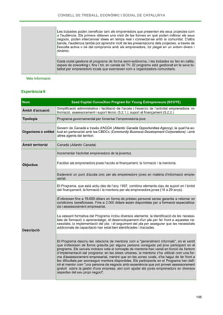 CONSELL DE TREBALL, ECONÒMIC I SOCIAL DE CATALUNYA
198
Les trobades poden beneficiar tant als emprenedors que presenten els seus projectes com
a l'audiència. Els primers obtenen una visió de les formes en què poden millorar els seus
negocis, poden intercanviar idees en temps real i connectar-se amb la comunitat. D'altra
banda, l'audiència també pot aprendre molt de les presentacions dels projectes, a través de
l'escolta activa o bé del compromís amb els emprenedors, tot plegat en un entorn divers i
dinàmic.
Cada ciutat gestiona el programa de forma semi-autònoma, i les trobades es fan en cafès,
espais de coworking i, fins i tot, en canals de TV. El programa està gestionat en la seva to-
talitat per emprenedors locals que exerceixen com a organitzadors comunitaris.
Més informació
Experiència 6
Nom Seed Capital ConneXion Program for Young Entrepreneurs (SCCYE)
Àmbit d’actuació
Simplificació administrativa i facilitació de l’accés i l’exercici de l’activitat emprenedora: in-
formació, assessorament i suport tècnic (5.2.1.); suport al finançament (5.2.2.)
Tipologia Programa governamental per fomentar l'emprenedoria jove
Organisme o entitat
Govern de Canadà a través d'ACOA (Atlantic Canada Opportunities Agency), la qual ha ac-
tuat en partenariat amb les CBDCs (Community Business Development Corporations) i amb
altres agents del territori.
Àmbit territorial Canadà (Atlantic Canada)
Objectius
Incrementar l'activitat emprenedora de la joventut.
Facilitar als emprenedors joves l'accés al finançament, la formació i la mentoria.
Esdevenir un punt d'accés únic per als emprenedors joves en matèria d'informació empre-
sarial.
Descripció
El Programa, que està actiu des de l’any 1997, combina elements clau de suport en l’àmbit
del finançament, la formació i la mentoria per als emprenedors joves (18 a 29 anys).
S’ofereixen fins a 15.000 dòlars en forma de préstec personal sense garantia a retornar en
condicions beneficioses. Fins a 2.000 dòlars estan disponibles per a formació especialitza-
da i assessorament empresarial.
La vessant formativa del Programa inclou diversos elements: la identificació de les necessi-
tats de formació o aprenentatge; el desenvolupament d'un pla per fer front a aquestes ne-
cessitats; la implementació del pla; i el seguiment del pla per assegurar que les necessitats
addicionals de capacitació han estat ben identificades i tractades.
El Programa descriu les relacions de mentoria com a "generalment informals", en el sentit
que s'ofereixen de forma gratuïta per alguna persona coneguda pel jove participant en el
programa. Els serveis inclosos sota el concepte de mentoria han variat en funció de l'entorn
d'implementació del programa: en les àrees urbanes, la mentoria s'ha utilitzat com una for-
ma d'assessorament empresarial, mentre que en les zones rurals, s'ha hagut de fer front a
les dificultats per aconseguir mentors disponibles. Els participants en el Programa han defi-
nit el mentor com "una persona de negocis amb experiència que pot proveir assessorament
gratuït sobre la gestió d'una empresa, així com ajudar els joves emprenedors en diversos
aspectes del seu propi negoci".
 