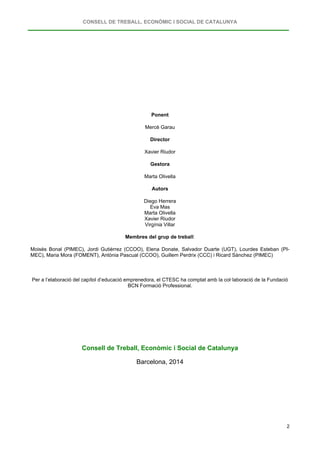 CONSELL DE TREBALL, ECONÒMIC I SOCIAL DE CATALUNYA
2
Ponent
Mercè Garau
Director
Xavier Riudor
Gestora
Marta Olivella
Autors
Diego Herrera
Eva Mas
Marta Olivella
Xavier Riudor
Virgínia Villar
Membres del grup de treball:
Moisès Bonal (PIMEC), Jordi Gutiérrez (CCOO), Elena Donate, Salvador Duarte (UGT), Lourdes Esteban (PI-
MEC), Maria Mora (FOMENT), Antònia Pascual (CCOO), Guillem Perdrix (CCC) i Ricard Sànchez (PIMEC)
Per a l’elaboració del capítol d’educació emprenedora, el CTESC ha comptat amb la col·laboració de la Fundació
BCN Formació Professional.
Consell de Treball, Econòmic i Social de Catalunya
Barcelona, 2014
 