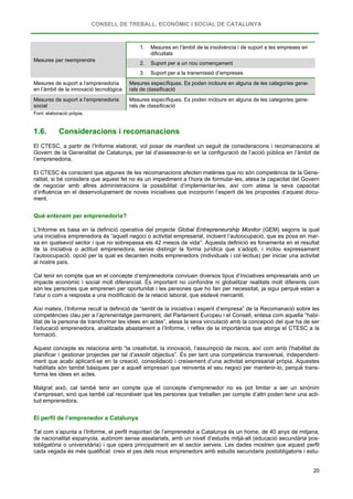 CONSELL DE TREBALL, ECONÒMIC I SOCIAL DE CATALUNYA
20
Mesures per reemprendre
1. Mesures en l’àmbit de la insolvència i de suport a les empreses en
dificultats
2. Suport per a un nou començament
3. Suport per a la transmissió d’empreses
Mesures de suport a l’emprenedoria
en l’àmbit de la innovació tecnològica
Mesures específiques. Es poden incloure en alguna de les categories gene-
rals de classificació
Mesures de suport a l’emprenedoria
social
Mesures específiques. Es poden incloure en alguna de les categories gene-
rals de classificació
Font: elaboració pròpia.
1.6. Consideracions i recomanacions
El CTESC, a partir de l’Informe elaborat, vol posar de manifest un seguit de consideracions i recomanacions al
Govern de la Generalitat de Catalunya, per tal d’assessorar-lo en la configuració de l’acció pública en l’àmbit de
l’emprenedoria.
El CTESC és conscient que algunes de les recomanacions afecten matèries que no són competència de la Gene-
ralitat, si bé considera que aquest fet no és un impediment a l’hora de formular-les, atesa la capacitat del Govern
de negociar amb altres administracions la possibilitat d’implementar-les, així com atesa la seva capacitat
d’influència en el desenvolupament de noves iniciatives que incorporin l’esperit de les propostes d’aquest docu-
ment.
Què entenem per emprenedoria?
L’Informe es basa en la definició operativa del projecte Global Entrepreneurship Monitor (GEM) segons la qual
una iniciativa emprenedora és “aquell negoci o activitat empresarial, incloent l’autoocupació, que es posa en mar-
xa en qualsevol sector i que no sobrepassa els 42 mesos de vida”. Aquesta definició es fonamenta en el resultat
de la iniciativa o actitud emprenedora, sense distingir la forma jurídica que s’adopti, i inclou expressament
l’autoocupació, opció per la qual es decanten molts emprenedors (individuals i col·lectius) per iniciar una activitat
al nostre país.
Cal tenir en compte que en el concepte d’emprenedoria conviuen diversos tipus d’iniciatives empresarials amb un
impacte econòmic i social molt diferenciat. És important no confondre ni globalitzar realitats molt diferents com
són les persones que emprenen per oportunitat i les persones que ho fan per necessitat, ja sigui perquè estan a
l’atur o com a resposta a una modificació de la relació laboral, que esdevé mercantil.
Així mateix, l’Informe recull la definició de “sentit de la iniciativa i esperit d’empresa” de la Recomanació sobre les
competències clau per a l’aprenentatge permanent, del Parlament Europeu i el Consell, entesa com aquella “habi-
litat de la persona de transformar les idees en actes”, atesa la seva vinculació amb la concepció del que ha de ser
l’educació emprenedora, analitzada abastament a l’Informe, i reflex de la importància que atorga el CTESC a la
formació.
Aquest concepte es relaciona amb “la creativitat, la innovació, l’assumpció de riscos, així com amb l’habilitat de
planificar i gestionar projectes per tal d’assolir objectius”. És per tant una competència transversal, independent-
ment que acabi aplicant-se en la creació, consolidació i creixement d’una activitat empresarial pròpia. Aquestes
habilitats són també bàsiques per a aquell empresari que reinventa el seu negoci per mantenir-lo, perquè trans-
forma les idees en actes.
Malgrat això, cal també tenir en compte que el concepte d’emprenedor no es pot limitar a ser un sinònim
d’empresari, sinó que també cal reconèixer que les persones que treballen per compte d’altri poden tenir una acti-
tud emprenedora.
El perfil de l’emprenedor a Catalunya
Tal com s’apunta a l’Informe, el perfil majoritari de l’emprenedor a Catalunya és un home, de 40 anys de mitjana,
de nacionalitat espanyola, autònom sense assalariats, amb un nivell d’estudis mitjà-alt (educació secundària pos-
tobligatòria o universitària) i que opera principalment en el sector serveis. Les dades mostren que aquest perfil
cada vegada és més qualificat: creix el pes dels nous emprenedors amb estudis secundaris postobligatoris i estu-
 