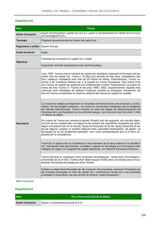 CONSELL DE TREBALL, ECONÒMIC I SOCIAL DE CATALUNYA
200
Experiència 8
Nom Yozma
Àmbit d’actuació
Suport al finançament: capital risc (5.2.2.); suport a l’emprenedoria en l’àmbit de la innova-
ció tecnològica (5.2.4.)
Tipologia Programa governamental de foment del capital risc.
Organisme o entitat Govern d'Israel.
Àmbit territorial Israel.
Objectius
Fomentar les inversions en capital risc a Israel.
Augmentar l'activitat emprenedora d'alt nivell tecnològic.
Descripció
L'any 1993, Yozma crea la indústria de capital risc israeliana mitjançant la formació del seu
primer fons de capital risc, Yozma I. Al llarg d'un període de tres anys, s'estableixen deu
fons, cadascun capitalitzat amb més de 20 milions de dòlars. Paral·lelament, Yozma co-
mença a fer inversions directes per a la posada en marxa d'empreses. Això marca l'inici
d'un mercat de capital risc gestionat per professionals a Israel. Posteriorment, es posen en
marxa els fons Yozma II i Yozma III els anys 1998 i 2002, respectivament. Aquests fons
continuen amb l'estratègia de realitzar inversions directes en empreses. Actualment, els
fons de Yozma constitueixen la columna vertebral del mercat de capital risc israelià.
La inversió es realitza principalment en empreses de l'àmbit de les comunicacions, la infor-
màtica i les tecnologies mèdiques, i se centra en companyies israelianes que es dirigeixen
als mercats internacionals. Yozma inverteix en totes les etapes de desenvolupament de
l'empresa amb una focalització en les primeres etapes. Les inversions oscil·len entre 1 milió
i 6 milions de dòlars.
Els criteris de Yozma per prendre la decisió d'invertir són els següents: els mercats objec-
tius han de ser substancials i el negoci ha de contenir els ingredients necessaris per acon-
seguir una posició líder en el mercat; l'equip de l'empresa ha de ser capaç d'executar el seu
pla de negocis i posseir un equilibri adequat entre capacitats empresarials i de gestió; i la
tecnologia ha de ser àmpliament aplicable i tenir unes característiques que no la facin du-
plicable per la competència.
Yozma té un paper actiu en l'assistència a les empreses de la seva cartera en la identifica-
ció i reclutament dels alts directius, consellers i experts en tecnologia; en la formulació d'es-
tratègies de negoci; en l'augment de capital addicional; i en l'atracció d'inversors financers.
Yozma fomenta la cooperació entre empreses tecnològiques i institucions d'investigació i
universitats de tot el món. També s'han desenvolupat vincles amb una àmplia xarxa d'incu-
badores d'empreses tecnològiques arreu d'Israel.
Existeix un règim fiscal favorable per als inversors i les empreses: exempció d'impostos per
als inversors estrangers en fons de capital risc i bonificacions fiscals per a les empreses
orientades a l'exportació i per als centres de recerca i desenvolupament.
Més informació
Experiència 9
Nom Parc d'Innovació Social de Bilbao
Àmbit d’actuació Suport a l’emprenedoria social (5.2.5.).
 