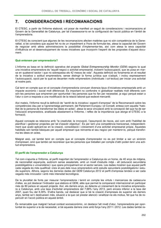 CONSELL DE TREBALL, ECONÒMIC I SOCIAL DE CATALUNYA
202
7. CONSIDERACIONS I RECOMANACIONS
El CTESC, a partir de l’Informe elaborat, vol posar de manifest un seguit de consideracions i recomanacions al
Govern de la Generalitat de Catalunya, per tal d’assessorar-lo en la configuració de l’acció pública en l’àmbit de
l’emprenedoria.
El CTESC és conscient que algunes de les recomanacions afecten matèries que no són competència de la Gene-
ralitat, si bé considera que aquest fet no és un impediment a l’hora de formular-les, atesa la capacitat del Govern
de negociar amb altres administracions la possibilitat d’implementar-les, així com atesa la seva capacitat
d’influència en el desenvolupament de noves iniciatives que incorporin l’esperit de les propostes d’aquest docu-
ment.
Què entenem per emprenedoria?
L’Informe es basa en la definició operativa del projecte Global Entrepreneurship Monitor (GEM) segons la qual
una iniciativa emprenedora és “aquell negoci o activitat empresarial, incloent l’autoocupació, que es posa en mar-
xa en qualsevol sector i que no sobrepassa els 42 mesos de vida”. Aquesta definició es fonamenta en el resultat
de la iniciativa o actitud emprenedora, sense distingir la forma jurídica que s’adopti, i inclou expressament
l’autoocupació, opció per la qual es decanten molts emprenedors (individuals i col·lectius) per iniciar una activitat
al nostre país.
Cal tenir en compte que en el concepte d’emprenedoria conviuen diversos tipus d’iniciatives empresarials amb un
impacte econòmic i social molt diferenciat. És important no confondre ni globalitzar realitats molt diferents com
són les persones que emprenen per oportunitat i les persones que ho fan per necessitat, ja sigui perquè estan a
l’atur o com a resposta a una modificació de la relació laboral que esdevé mercantil.
Així mateix, l’Informe recull la definició de “sentit de la iniciativa i esperit d’empresa” de la Recomanació sobre les
competències clau per a l’aprenentatge permanent, del Parlament Europeu i el Consell, entesa com aquella “habi-
litat de la persona de transformar les idees en actes”, atesa la seva vinculació amb la concepció del que ha de ser
l’educació emprenedora, analitzada abastament a l’Informe, i reflex de la importància que atorga el CTESC a la
formació.
Aquest concepte es relaciona amb “la creativitat, la innovació, l’assumpció de riscos, així com amb l’habilitat de
planificar i gestionar projectes per tal d’assolir objectius”. És per tant una competència transversal, independent-
ment que acabi aplicant-se en la creació, consolidació i creixement d’una activitat empresarial pròpia. Aquestes
habilitats són també bàsiques per aquell empresari que reinventa el seu negoci per mantenir-lo, perquè transfor-
ma les idees en actes.
Malgrat això, cal també tenir en compte que el concepte d’emprenedor no es pot limitar a ser un sinònim
d’empresari, sinó que també cal reconèixer que les persones que treballen per compte d’altri poden tenir una acti-
tud emprenedora.
El perfil de l’emprenedor a Catalunya
Tal com s’apunta a l’Informe, el perfil majoritari de l’emprenedor a Catalunya és un home, de 40 anys de mitjana,
de nacionalitat espanyola, autònom sense assalariats, amb un nivell d’estudis mitjà - alt (educació secundària
postobligatòria o universitària) i que opera principalment en el sector serveis. Les dades mostren que aquest perfil
cada vegada és més qualificat: creix el pes dels nous emprenedors amb estudis secundaris postobligatoris i estu-
dis superiors. Alhora, segons les darreres dades del GEM Catalunya 2012 el perfil d’empresa tendeix a ser cada
vegada més innovador i amb més intensitat tecnològica.
De la pluralitat de fonts per mesurar l’emprenedoria i tenint en compte les virtuts i mancances de cadascuna
d’elles, es pot destacar l’indicador que elabora el GEM, atès que permet la comparació internacional en participar
més de 80 països en aquest projecte. Així, els darrers anys, es detecta un creixement de la iniciativa emprenedo-
ra a Catalunya, amb una taxa d’activitat emprenedora del 7,88% l’any 2013, però encara inferior a la taxa del
2007, quan fou del 8,39%. D’altra banda, cal destacar que si bé la creació d’empreses és superior als darrers
anys, també se’n destrueixen més, situació a la que cal prestar atenció i analitzar-ne els motius, fet que ha de re-
percutir en l’acció pública en aquest àmbit.
És remarcable que malgrat l’actual context socioeconòmic, on destaca l’alt nivell d’atur, l’emprenedoria per opor-
tunitat és superior a la de necessitat, si bé aquesta darrera creix amb força l’any 2011 i 2012. Les dades també re-
 