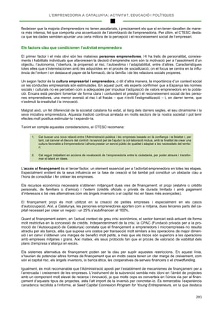 L’EMPRENEDORIA A CATALUNYA: ACTIVITAT, EDUCACIÓ I POLÍTIQUES
203
flecteixen que la majoria d’emprenedors no tenen assalariats, i precisament els que sí en tenen davallen de mane-
ra més intensa, fet que comporta una accentuació de l’atomització de l’emprenedoria. Per últim, el CTESC desta-
ca que les dades semblen apuntar una certa millora de la percepció i el reconeixement social de l’empresari.
Els factors clau que condicionen l’activitat emprenedora
El primer factor i el més obvi són les mateixes persones emprenedores. Hi ha trets de personalitat, coneixe-
ments i habilitats individuals que afavoreixen la decisió d’emprendre com són la motivació per a l’assoliment d’un
objectiu, l’autonomia, l’obertura, la propensió al risc, l’autoestima i l’adaptabilitat, entre d’altres. Característiques
totes elles que s’interrelacionen amb les adquirides en el procés de socialització, on el focus se centra en la influ-
ència de l’entorn i on destaca el paper de la formació, de la família i de les relacions socials properes.
Un segon factor és la cultura empresarial i emprenedora, o dit d’altra manera, la importància d’un context social
on les conductes empresarials són estimulades. En aquest punt, els experts confirmen que a Espanya les normes
socials i culturals no es perceben com a adequades per impulsar l’adquisició de valors emprenedors en la pobla-
ció. Encara està pendent fomentar de forma clara i contundent el prestigi i el reconeixement social de les perso-
nes emprenedores, una menor aversió al risc i al fracàs – que n’eviti l’estigmatització – i, en darrer terme, que
n’estimuli la creativitat i la innovació.
Malgrat això, un fet diferencial de la societat catalana ha estat, al llarg dels darrers segles, el seu dinamisme i la
seva iniciativa emprenedora. Aquesta tradició continua arrelada en molts sectors de la nostra societat i pot tenir
efectes molt positius estimular-la i expandir-la.
Tenint en compte aquestes consideracions, el CTESC recomana:
1. Cal buscar una nova relació entre l’Administració pública i les empreses basada en la confiança i la lleialtat i, per
tant, cal canviar el discurs del control i la sanció pel de l’ajuda i la col·laboració mútua, amb la finalitat de crear una
cultura favorable a l’emprenedoria i alhora prestar un servei públic de qualitat i adaptat a les necessitats del territo-
ri.
2. Cal seguir treballant en accions de revaloració de l’emprenedoria entre la ciutadania, per poder atraure i transfor-
mar el talent en idees.
L’accés al finançament és el tercer factor, un element essencial per a l’activitat emprenedora en totes les etapes.
Especialment evident és la seva influència en la fase de creació si bé també pot constituir un obstacle clau a
l’hora de consolidar i fer créixer les empreses.
Els recursos econòmics necessaris s’obtenen mitjançant dues vies de finançament: el propi (estalvis o crèdits
personals, de familiars o d’amics) i l’extern (crèdits oficials o privats de durada limitada i amb pagament
d’interessos o bé vies alternatives com els àngels inversors o el capital risc en fases més avançades).
El finançament propi és molt utilitzat en la creació de petites empreses i especialment en els casos
d’autoocupació. Així, a Catalunya, les persones emprenedores aporten com a mitjana, dues terceres parts del ca-
pital necessari per crear un negoci i un 25% s’autofinancen al 100%.
Quant al finançament extern, en l’actual context de greu crisi econòmica, el sector bancari està actuant de forma
molt restrictiva en la concessió de crèdits. Independentment de la crisi, la CPAC (Fundació privada per a la pro-
moció de l’Autoocupació de Catalunya) constata que el finançament a emprenedors i microempreses no resulta
atractiu per als bancs, atès que suposa uns costos per transacció molt similars a les operacions de major dimen-
sió i en canvi s’obtenen uns marges de benefici molt petits, a més que els riscos són superiors a les operacions
amb empreses mitjanes i grans. Així mateix, els seus protocols fan que el procés de valoració de viabilitat dels
plans d’empresa s’allargui en excés.
Els sistemes alternatius de finançament poden ser la clau per suplir aquestes restriccions. En aquest línia,
s’haurien de potenciar altres formes de finançament que en molts casos tenen un clar marge de creixement, com
són el capital risc, els àngels inversors, la banca ètica, les cooperatives de serveis financers o el crowdfunding.
Igualment, és molt recomanable que l’Administració aposti per l’establiment de mecanismes de finançament per a
l’arrencada i creixement de les empreses. L’instrument de la subvenció sembla més idoni en l’àmbit de projectes
amb un component molt elevat de recerca i innovació, ja que molts cops es converteix en l’única via per al finan-
çament d’aquests tipus de projectes, atès l’alt import de la inversió per concretar-lo. És remarcable l’experiència
canadenca recollida a l’informe, el Seed Capital Connexion Program for Young Entrepreneurs, en la que destaca
 