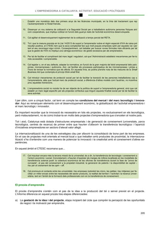 L’EMPRENEDORIA A CATALUNYA: ACTIVITAT, EDUCACIÓ I POLÍTIQUES
205
- Establir una moratòria dels dos primers anys de les llicències municipals, en la línia del tractament que rep
l’autoemprenedor a l’Estat francès.
10. Dissenyar un nou sistema de cotització a la Seguretat Social per a treballadors autònoms persones físiques així
com cooperatives, que impliqui cotitzar en funció dels guanys reals de l’activitat econòmica desenvolupada.
11. Cal agilitar el desenvolupament reglamentari de la cotització a temps parcial del RETA.
12. Tot i que la mesura prevista en la Llei 14/2013 de suport a l’emprenedor sobre el règim especial d’IVA de caixa pot
resultar positiva, el CTESC tem que la seva complexitat faci que molt poques empreses optin per aquesta via i per
tant el seu recorregut sigui mínim. Conseqüentment, cal treballar per buscar noves fórmules més eficients per tal
que la gestió de l’IVA no impliqui una càrrega econòmica i de gestió excessiva per als emprenedors.
13. Per tal de facilitar el compliment del marc legal i regulatori, cal que l’Administració estableixi mecanismes per fer-lo
més accessible i comprensible.
14. Cal legislar o, en el seu defecte, adaptar la normativa, en funció de la gran majoria del teixit empresarial dels país:
pimes, microempreses i autònoms. Així, cal facilitar els processos participatius de les microempreses i pimes a
l’hora de revisar la normativa que els afecta. En aquesta línia, es podria prendre nota de les mesures de la Small
Business Act que contempla el principi think small first.
15. Cal introduir mecanismes de protecció social per tal de facilitar la transició de les persones treballadores cap a
l’emprenedoria, atès que l’actual marc de protecció social, a diferència d’altres models com l’austríac, no incentiva
prou aquestes transicions.
16. L’emprenedoria social no només ha de ser objecte de la política de suport a l’emprenedoria general, sinó que cal
establir un marc legal específic per als projectes col•lectius que tinguin aquesta finalitat social per tal de facilitar la
seva activitat.
I per últim, com a cinquè factor, cal tenir en compte les condicions del mercat i del marc tecnològic i innova-
dor. Aquí es remarquen elements com el desenvolupament econòmic, la globalització de l’activitat emprenedora i
el marc tecnològic i innovador.
És important recordar que la innovació és necessària en tots els projectes, no exclusivament en els tecnològics,
però malauradament, no és comú trobar-la en molts dels projectes d’emprenedoria que s’enceten al nostre país.
Tot i això, Catalunya està dotada d’estructures empresarials i de generació de coneixement (universitats, parcs
tecnològics, centres de recerca) de primer ordre que haurien d’afavorir la transferència tecnològica i l’aparició
d’iniciatives emprenedores en sectors d’elevat valor afegit.
La internacionalització és una de les estratègies clau per afavorir la consolidació de bona part de les empreses.
En el cas de projectes molt orientats al mercat local o que treballen amb productes de proximitat, la internaciona-
lització s’ha d’entendre com una manera de potenciar la innovació i la creativitat amb el coneixement d’altres ex-
periències.
En aquest àmbit el CTESC recomana que...
17. Cal impulsar encara més la tercera missió de la universitat; és a dir, la transferència de tecnologia i coneixement a
l’entorn econòmic i social. Concretament, s’haurien d’explotar els marges de millora localitzats en les modalitats de
transferència science push: la cobertura econòmica de les oficines de transferència durant la fase de “prova de
concepte”, el pas del coneixement a la propietat industrial, la generació de patents i la disponibilitat de capital –
risc per al creixement de les spin – off.
18. Cal promoure el contacte entre les universitats i les empreses (sobretot les micro, les petites i les mitjanes) per fa-
cilitar un millor encaix entre les necessitats del sector productiu, la realitat del territori i l’activitat i la recerca univer-
sitària, tant en l’àmbit de la formació dels professionals com en la transferència de coneixement.
El procés d’emprendre
El procés d’emprendre s’entén com el pas de la idea a la producció del bé o servei previst en el projecte.
L’Informe diferencia en aquest procés tres etapes diferenciades:
a) La gestació de la idea i del projecte, etapa incipient del cicle que comprèn la percepció de les oportunitats
de negoci i la motivació per emprendre.
 