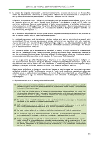 CONSELL DE TREBALL, ECONÒMIC I SOCIAL DE CATALUNYA
206
b) La creació del projecte emprenedor. La transformació de la idea en actes està marcada per diverses fites,
essent les més rellevants l’elecció de la forma jurídica; l’obtenció de recursos financers; la composició de
l’equip humà; l’elaboració del pla d’empresa i la tramitació i gestió de l’inici de l’activitat.
A Espanya el nombre de tràmits i obligacions que han de complir les persones emprenedores, bé sigui a l’inici
de l’activitat o al llarg del seu exercici, és molt elevat. A l’informe Doing Business 2014 de l’OCDE, de les 189
economies analitzades, Espanya ocupa la posició 52 de les economies segons la facilitat per endegar nego-
cis, lluny de països com Singapur, Hong Kong, Nova Zelanda, Estats Units o Dinamarca que ocupen els cinc
primers llocs del rànquing. Precisament, en l’àrea específica d’obertura d’empreses, Espanya es troba a la
cua del rànquing, en la posició 142.
Hi ha evidències empíriques que mostren que el nombre de procediments exigits per iniciar els projectes te-
nen un impacte negatiu sobre la creació de noves empreses.
La constitució d’empreses està afectada pels tràmits a realitzar amb les tres administracions (estatal, auto-
nòmica i local), fet que comporta que es puguin allargar els terminis i que els criteris entre elles puguin ser
dispars. Els darrers anys els diferents governs han promogut programes per reduir aquests tràmits, però tot i
així, segueix sent necessari un avenç en la simplificació administrativa entesa de forma integral i des del con-
junt de les administracions públiques.
En l’informe es destaca que el temps necessari per obtenir la llicència municipal d’obertura de locals endarre-
reix l’inici de l’activitat econòmica i genera un greuge econòmic significatiu, ateses les despeses fixes que te-
nen lloc amb independència de la data d’obertura del local. De tota manera, cal dir que s’ha intentat solucio-
nar aquesta problemàtica específica amb la regulació de l’anomenada “llicència exprés”.
Tampoc es pot obviar que s’ha millorat el conjunt del procés ja que actualment es disposa de múltiples ser-
veis d’assessorament, de l’ajuda dels punts d’atenció a l’emprenedoria (PAE) en la tramitació i gestió de la
documentació, i és habitual obtenir l’alta com autònom en 24 hores malgrat que la constitució jurídica es pot
perllongar una mitjana de 15 dies, atesa la necessitat d’inscriure’s en el Registre Mercantil.
D’altra banda, en l’Informe es destaca la importància d’elaborar el pla d’empresa, que marcarà en gran mesu-
ra l’èxit del projecte. I també s’ha fet especial esment de l’equip humà, condicionat especialment pel context
actual de canvis en les tendències tecnològiques i de mercat. És precisament per això que cal que hi hagi un
equip – sempre que no sigui una iniciativa d’autoocupació- ben estructurat i multidisciplinar perquè realment
sigui competitiu.
En aquest àmbit el CTESC fa les següents recomanacions:
19. Quant a la tramitació d’inici d’activitat a l’àmbit local, es recomana harmonitzar i agilitzar els tràmits perquè les lli-
cències municipals no suposin una despesa excessiva quan encara no s’han generat ingressos i un endarreriment
innecessari en l’obertura del negoci.
20. D’altra banda, cal accelerar el procés de simplificació administrativa en la normativa sectorial, tant d’àmbit auto-
nòmic com local, substituint el règim d’autorització i llicència administrativa pel de declaració responsable i comu-
nicació prèvia en els casos en què sigui possible de conformitat amb la regulació general d’aquests sistemes, pre-
veient els mecanismes de verificació i inspecció necessaris.
21. Cal apostar per una veritable finestreta única i un únic expedient per iniciativa, que servís per tot el cicle de vida
del projecte, tal com té previst la Finestreta Única Empresarial (FUE).
22. La finestreta única, a més de ser virtual i/o de poder rebre visites presencials, ha d’incorporar un servei telefònic
tipus 012 per poder atendre consultes puntuals de les persones emprenedores i empresàries.
23. Cal seguir impulsant la tasca de les incubadores que faciliten considerablement l’impuls de nous projectes.
24. Cal incentivar el paper de les empreses consolidades en el suport a les noves iniciatives empresarials establint
programes d’incubació, acceleració o inversió com a complement a la seva estratègia corporativa.
25. Quant a la configuració de l’equip humà, es valoren positivament les mesures que faciliten l’entrada i la perma-
nència a Espanya de professionals altament qualificats provinents de països que no formen part de la UE, tal i
com preveu la Llei 14/2013 de suport als emprenedors i la seva internacionalització. Tot i així, es detecta a la nor-
ma una certa indeterminació en els criteris d’accés i, per aquest motiu, el CTESC considera que caldria concretar
clarament els supòsits.
 
