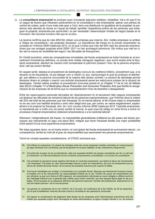 L’EMPRENEDORIA A CATALUNYA: ACTIVITAT, EDUCACIÓ I POLÍTIQUES
207
c) La consolidació empresarial es produeix quan el projecte adquireix solidesa i estabilitat. Val a dir que hi ha
un seguit de factors que influeixen positivament en la consolidació o èxit empresarial: aplicar una política de
control de costos; partir d’una mida més gran a l’inici; tenir una distribució no igualitària de la propietat; la pre-
sència més elevada de dones en l’equip de treball; aprofitar l’experiència prèvia de les persones que ende-
guen el projecte; emprendre per oportunitat i no per necessitat i desenvolupar models de negoci basats en la
innovació i els recursos humans més que en el preu.
La recerca confirma que és més difícil fer créixer una empresa que crear-la. Així, moltes empreses no arriben
a l’etapa de consolidació i els projectes fracassen. La importància del fracàs en el procés emprenedor es
constata en l’informe GEM Catalunya 2012, en el qual s’indica que més del 60% dels les persones emprene-
dores que van endegar projectes entre 2009 i 2011 no han aconseguit sobreviure. Els motius que més se ci-
ten són la manca de rendibilitat del negoci i les dificultats de finançament.
En l’àmbit econòmic, entre les conseqüències immediates del fracàs empresarial es troba l’entrada en el pro-
cediment d’insolvència definitiva, un procés amb moltes càrregues negatives i que sovint acaba amb la liqui-
dació empresarial, afectant de manera molt considerable el patrimoni present i futur de la persona emprene-
dora i del seu entorn familiar.
En aquest sentit, destaca el procediment de bankruptcy (concurs de creditors) britànic, procediment que, si la
situació no és fraudulenta, es pot allargar com a màxim un any, transcorregut el qual es produeix el dischar-
ge, que allibera a la persona concursada de la majoria dels deutes contrets. La situació de discharge permet
demanar diners en préstec o exercir una activitat empresarial sense les restriccions pròpies de la situació de
bankruptcy. També caldria analitzar el procediment concursal previst en el Chapter 11 de la Llei de fallides
dels EEUU (Chapter 11 of Bankruptcy Abuse Prevention and Consumer Protection Act) que facilita la reorga-
nització de les empreses de tal forma que no necessàriament s’han de dissoldre o desaparèixer.
Entre les repercussions personals derivades de l’abandonament i/o el tancament dels negocis empresarials
cal destacar les dificultats de reinserció laboral de les persones exemprenedores, que l’Informe situa al voltant
del 25% del total de les persones que han fracassat. En el mercat laboral, el fet d’haver estat un emprenedor
no es veu com una habilitat atractiva o amb valor afegit sinó que, per contra, es valora negativament, especi-
alment si el projecte ha fracassat. Així, tal i com conclou Informe GEM Catalunya 2012 “l’activitat emprenedo-
ra representa per a molts una via sense sortida al mercat, la qual cosa els obliga en certa forma a entrar en
processos d’espiral emprenedora (reiteració emprenedora) o a la inactivitat laboral”.
Altrament, l’estigmatització del fracàs i la impossibilitat generalitzada d’alliberar-se del passiu del deutor pro-
voquen que reemprende no sigui una tasca fàcil, malgrat que haver fracassat facilita una major probabilitat
d’èxit davant d’una nova experiència emprenedora.
Per totes aquestes raons, en el nostre entorn, el cost global del fracàs empresarial és summament elevat i, en
conseqüència, també és molt alt el grau de responsabilitat que assumeixen les persones emprenedores.
Tenint en compte aquestes consideracions, el CTESC recomana que...
26. Cal millorar la cooperació i la creació de sinèrgies entre les noves empreses creades centrades en l’autoocupació
(ja sigui individual com col·lectiva), per tal de garantir-ne la seva viabilitat i el seu creixement a llarg termini.
27. Cal potenciar el paper de les acceleradores, atès que aquestes faciliten les passes necessàries per fer un salt cap
al creixement i la internacionalització de les iniciatives emprenedores consolidades o en procés de consolidació.
28. Cal combatre la percepció social negativa del fracàs en l’activitat empresarial, que llastra la figura de l’emprenedor
i de l’empresari. Cal posar en valor l’aprenentatge adquirit a partir de l’experiència, així com el coneixement que es
deriva de l’anàlisi del propi fracàs i de la recerca de possibles solucions per superar la fallida.
29. Cal buscar estratègies per protegir a l’emprenedor d’un possible fracàs. Mesures que teòricament busquen aques-
ta finalitat com la de l’emprenedor de responsabilitat limitada de la Llei 14/2003 de suport als emprenedors són
poc eficients, ja que com indica el CES espanyol, els emprenedors individuals es veuen obligats a utilitzar sovint el
seu habitatge habitual com a garantia dels crèdits quan inicien l’activitat i per tant aquesta figura legal no els pro-
tegeix. S’ha d’avançar en la separació definitiva del patrimoni personal i familiar del professional, bàsicament en el
cas del treball autònom i de la microempresa.
30. Cal garantir el compliment de la Llei 15/2010, de 5 de juliol, de modificació de la llei 3/2004, de 29 de desembre,
per la qual s’estableixen mesures de lluita contra la morositat en les operacions comercials.
31. Cal regular la compensació del pagament dels deutes de les empreses amb l’Administració autonòmica amb els
crèdits que aquestes puguin tenir reconeguts en actes administratius, ja siguin d’origen tributari o no, de manera
 