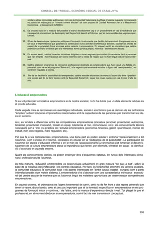 CONSELL DE TREBALL, ECONÒMIC I SOCIAL DE CATALUNYA
208
similar a altres comunitats autònomes, com ara la Comunitat Valenciana, La Rioja o Múrcia. Aquesta compensació
es podria fer mitjançant un “compte corrent tributari” tal com proposa el Consell Assessor per a la Reactivació
Econòmica i el Creixement (CAREC).
32. Es proposa que en la mesura del possible s’avanci decididament cap a un procediment en cas d’insolvència que
s’equipari al procediment de bankruptcy del Regne Unit descrit a l’Informe, per fer més senzilles les segones opor-
tunitats.
33. S’han de desenvolupar i potenciar polítiques d’ocupació i instruments que facilitin la transmissió d’empreses com a
un tipus d’emprenedoria que garanteix la continuació d’una activitat econòmica ja existent, facilitant el procés de
cessió de la propietat d’una empresa entre cedents i emprenedors. En aquest sentit, es considera que caldria
promoure un marc favorable per a la reempresa: forma jurídica pròpia, incentius i exoneracions fiscals.
34. En aquest sentit, caldria fomentar iniciatives dirigides a donar segones oportunitats i/o reorientar tant a persones
que han emprès i han fracassat per raons externes com a idees de negoci que no han tingut èxit per raons inter-
nes.
35. Caldria elaborar programes de reinserció professional destinats als emprenedors que han viscut una fallida em-
presarial, com va ser el programa “Reinicia’t”, a la vegada que recomana estudiar la figura del “reemprenedor”, re-
centment regulada a Múrcia.
36. Per tal de facilitar la possibilitat de reemprendre, caldria resoldre situacions de manca d’accés als drets i prestaci-
ons socials pel fet de tenir deutes amb la Seguretat Social tot i pagar les noves quotes en cas d’estar d’alta de
nou.
L’educació emprenedora
Si es vol potenciar la iniciativa emprenedora en la nostra societat, no hi ha dubte que un dels elements cabdals és
el procés educatiu.
Cada vegada més es reconeixen els avantatges individuals, socials i econòmics que es deriven de les definicions
“àmplies” sobre l’educació emprenedora relacionades amb la capacitació de les persones per transformar les ide-
es en accions.
Així, es tendeix a diferenciar entre les competències emprenedores (iniciativa personal, proactivitat, autonomia,
tenacitat, proactivitat, innovació, treball en equip, tolerància al risc, comunicació, etc) i els coneixements tècnics
necessaris per a l’inici i la pràctica de l’activitat emprenedora (economia, finances, gestió i planificació, mercat de
treball, món dels negocis, marc regulatori, etc).
Pel que fa a les competències emprenedores, una bona part es poden educar i entrenar transversalment a tot
l’alumnat. Com s’indica en l’informe, consisteix en educar en la “pedagogia de la possibilitat”. La participació de
l’alumnat en espais d’educació informal o en el món de l’associacionisme juvenil també pot fomentar el desenvo-
lupament de la cultura emprenedora atesa la importància que tenen, per exemple, el treball en equip i la planifica-
ció d’activitats en aquests entorns.
Quant als coneixements tècnics, es poden ensenyar dins d’esquemes optatius, en funció dels interessos perso-
nals i professionals de l’alumnat.
De tota manera, l’educació emprenedora es desenvolupa actualment en gran mesura “de baix a dalt”, sobre la
base de la iniciativa del professorat i els centres educatius. Per tant, és fonamental entendre els centres escolars,
la comunitat educativa, la comunitat local i els agents interessats en l’àmbit català, estatal i europeu com a parts
interrelacionades d’un mateix sistema. L’emprenedoria s’ha d’abordar com una característica intrínseca i estructu-
ral del centre escolar de manera que tot l’alumnat tingui les mateixes oportunitats per desenvolupar competències
emprenedores.
En aquest sistema, el professorat és l’agent fonamental de canvi, però ha de fer front a dos reptes generals que
tenen a veure, d’una banda, amb el pes poc important que té la formació específica en emprenedoria en els pro-
grames de formació inicial o contínua, i de l’altra, amb la manca d’experiència directa i real. Tot plegat fa que el
professorat, en el moment d’educar en emprenedoria, sovint faci de mer transmissor conceptual.
 