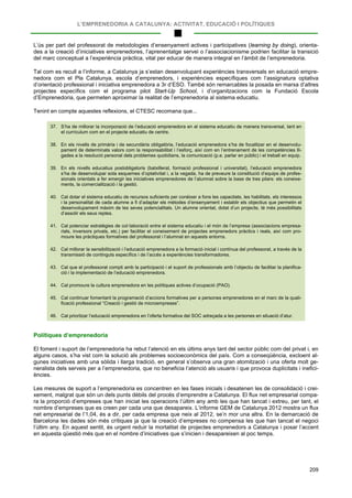 L’EMPRENEDORIA A CATALUNYA: ACTIVITAT, EDUCACIÓ I POLÍTIQUES
209
L’ús per part del professorat de metodologies d’ensenyament actives i participatives (learning by doing), orienta-
des a la creació d’iniciatives emprenedores, l’aprenentatge servei o l’associacionisme podrien facilitar la transició
del marc conceptual a l’experiència pràctica, vital per educar de manera integral en l’àmbit de l’emprenedoria.
Tal com es recull a l’informe, a Catalunya ja s’estan desenvolupant experiències transversals en educació empre-
nedora com el Pla Catalunya, escola d’emprenedors, i experiències específiques com l’assignatura optativa
d’orientació professional i iniciativa emprenedora a 3r d’ESO. També són remarcables la posada en marxa d’altres
projectes específics com el programa pilot Start-Up School, i d’organitzacions com la Fundació Escola
d’Emprenedoria, que permeten aproximar la realitat de l’emprenedoria al sistema educatiu.
Tenint en compte aquestes reflexions, el CTESC recomana que...
37. S’ha de millorar la incorporació de l’educació emprenedora en el sistema educatiu de manera transversal, tant en
el currículum com en el projecte educatiu de centre.
38. En els nivells de primària i de secundària obligatòria, l’educació emprenedora s’ha de focalitzar en el desenvolu-
pament de determinats valors com la responsabilitat i l’esforç, així com en l’entrenament de les competències lli-
gades a la resolució personal dels problemes quotidians, la comunicació (p.e. parlar en públic) i el treball en equip.
39. En els nivells educatius postobligatoris (batxillerat, formació professional i universitat), l’educació emprenedora
s’ha de desenvolupar sota esquemes d’optativitat i, a la vegada, ha de preveure la constitució d’equips de profes-
sionals orientats a fer emergir les iniciatives emprenedores de l’alumnat sobre la base de tres pilars: els coneixe-
ments, la comercialització i la gestió.
40. Cal dotar el sistema educatiu de recursos suficients per conèixer a fons les capacitats, les habilitats, els interessos
i la personalitat de cada alumne a fi d’adaptar els mètodes d’ensenyament i establir els objectius que permetin el
desenvolupament màxim de les seves potencialitats. Un alumne orientat, dotat d’un projecte, té més possibilitats
d’assolir els seus reptes.
41. Cal potenciar estratègies de col·laboració entre el sistema educatiu i el món de l’empresa (associacions empresa-
rials, inversors privats, etc.) per facilitar el coneixement de projectes emprenedors pràctics i reals, així com pro-
moure les pràctiques formatives del professorat i l’alumnat en aquests entorns.
42. Cal millorar la sensibilització i l’educació emprenedora a la formació inicial i contínua del professorat, a través de la
transmissió de continguts específics i de l’accés a experiències transformadores.
43. Cal que el professorat compti amb la participació i el suport de professionals amb l’objectiu de facilitar la planifica-
ció i la implementació de l’educació emprenedora.
44. Cal promoure la cultura emprenedora en les polítiques actives d’ocupació (PAO).
45. Cal continuar fomentant la programació d’accions formatives per a persones emprenedores en el marc de la quali-
ficació professional “Creació i gestió de microempreses”.
46. Cal prioritzar l’educació emprenedora en l’oferta formativa del SOC adreçada a les persones en situació d’atur.
Polítiques d’emprenedoria
El foment i suport de l’emprenedoria ha rebut l’atenció en els últims anys tant del sector públic com del privat i, en
alguns casos, s’ha vist com la solució als problemes socioeconòmics del país. Com a conseqüència, excloent al-
gunes iniciatives amb una sòlida i llarga tradició, en general s’observa una gran atomització i una oferta molt ge-
neralista dels serveis per a l’emprenedoria, que no beneficia l’atenció als usuaris i que provoca duplicitats i inefici-
ències.
Les mesures de suport a l’emprenedoria es concentren en les fases inicials i desatenen les de consolidació i crei-
xement, malgrat que són un dels punts dèbils del procés d’emprendre a Catalunya. El flux net empresarial compa-
ra la proporció d’empreses que han iniciat les operacions l’últim any amb les que han tancat i extreu, per tant, el
nombre d’empreses que es creen per cada una que desapareix. L’informe GEM de Catalunya 2012 mostra un flux
net empresarial de l’1,04, és a dir, per cada empresa que neix al 2012, se’n mor una altra. En la demarcació de
Barcelona les dades són més crítiques ja que la creació d’empreses no compensa les que han tancat el negoci
l’últim any. En aquest sentit, és urgent reduir la mortalitat de projectes emprenedors a Catalunya i posar l’accent
en aquesta qüestió més que en el nombre d’iniciatives que s’inicien i desapareixen al poc temps.
 
