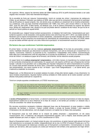 L’EMPRENEDORIA A CATALUNYA: ACTIVITAT, EDUCACIÓ I POLÍTIQUES
21
dis superiors. Alhora, segons les darreres dades del GEM Catalunya 2012 el perfil d’empresa tendeix a ser cada
vegada més innovador i amb més intensitat tecnològica.
De la pluralitat de fonts per mesurar l’emprenedoria i tenint en compte les virtuts i mancances de cadascuna
d’elles, es pot destacar l’indicador que elabora el GEM, atès que permet la comparació internacional en participar
més de 80 països en aquest projecte. Així, els darrers anys, es detecta un creixement de la iniciativa emprenedo-
ra a Catalunya, amb una taxa d’activitat emprenedora del 7,88% l’any 2013, però encara inferior a la taxa del
2007, quan fou del 8,39%. D’altra banda, cal destacar que, si bé la creació d’empreses és superior als darrers
anys, també se’n destrueixen més, situació a la qual cal prestar atenció i analitzar-ne els motius, fet que ha de re-
percutir en l’acció pública en aquest àmbit.
És remarcable que, malgrat l’actual context socioeconòmic, on destaca l’alt nivell d’atur, l’emprenedoria per opor-
tunitat és superior a la de necessitat, si bé aquesta darrera creix amb força l’any 2011 i 2012. Les dades també re-
flecteixen que la majoria d’emprenedors no tenen assalariats, i precisament els que sí en tenen davallen de mane-
ra més intensa, fet que comporta una accentuació de l’atomització de l’emprenedoria. Per últim, el CTESC desta-
ca que les dades semblen apuntar una certa millora de la percepció i el reconeixement social de l’empresari.
Els factors clau que condicionen l’activitat emprenedora
El primer factor i el més obvi són les mateixes persones emprenedores. Hi ha trets de personalitat, coneixe-
ments i habilitats individuals que afavoreixen la decisió d’emprendre, com són la motivació per a l’assoliment d’un
objectiu, l’autonomia, l’obertura, la propensió al risc, l’autoestima i l’adaptabilitat, entre d’altres. Característiques
totes elles que s’interrelacionen amb les adquirides en el procés de socialització, on el focus se centra en la influ-
ència de l’entorn i on destaca el paper de la formació, de la família i de les relacions socials properes.
Un segon factor és la cultura empresarial i emprenedora, o dit d’altra manera, la importància d’un context social
on les conductes empresarials són estimulades. En aquest punt, els experts confirmen que a Espanya les normes
socials i culturals no es perceben com a adequades per impulsar l’adquisició de valors emprenedors en la pobla-
ció. Encara està pendent fomentar de forma clara i contundent el prestigi i el reconeixement social de les perso-
nes emprenedores, una menor aversió al risc i al fracàs – que n’eviti l’estigmatització – i, en darrer terme, que
n’estimuli la creativitat i la innovació.
Malgrat això, un fet diferencial de la societat catalana ha estat, al llarg dels darrers segles, el seu dinamisme i la
seva iniciativa emprenedora. Aquesta tradició continua arrelada en molts sectors de la nostra societat i pot tenir
efectes molt positius estimular-la i expandir-la.
Tenint en compte aquestes consideracions, el CTESC recomana que...
1. Cal buscar una nova relació entre l’Administració pública i les empreses basada en la confiança i la lleialtat i, per
tant, cal canviar el discurs del control i la sanció pel de l’ajuda i la col·laboració mútua, amb la finalitat de crear una
cultura favorable a l’emprenedoria i alhora prestar un servei públic de qualitat i adaptat a les necessitats del territo-
ri.
2. Cal seguir treballant en accions de revaloració de l’emprenedoria entre la ciutadania, per poder atraure i transfor-
mar el talent en idees.
L’accés al finançament és el tercer factor, un element essencial per a l’activitat emprenedora en totes les etapes.
Especialment evident és la seva influència en la fase de creació, si bé també pot constituir un obstacle clau a
l’hora de consolidar i fer créixer les empreses.
Els recursos econòmics necessaris s’obtenen mitjançant dues vies de finançament: el propi (estalvis o crèdits
personals, de familiars o d’amics) i l’extern (crèdits oficials o privats de durada limitada i amb pagament
d’interessos o bé vies alternatives, com els àngels inversors o el capital risc en fases més avançades).
El finançament propi és molt utilitzat en la creació de petites empreses i, especialment, en els casos
d’autoocupació. Així, a Catalunya, les persones emprenedores aporten, com a mitjana, dues terceres parts del
capital necessari per crear un negoci, i un 25% s’autofinancen al 100%.
Quant al finançament extern, en l’actual context de greu crisi econòmica, el sector bancari està actuant de forma
molt restrictiva en la concessió de crèdits. Independentment de la crisi, la CPAC (Fundació Privada per a la Pro-
moció de l’Autoocupació de Catalunya) constata que el finançament a emprenedors i microempreses no resulta
atractiu per als bancs, atès que suposa uns costos per transacció molt similars a les operacions de major dimen-
 