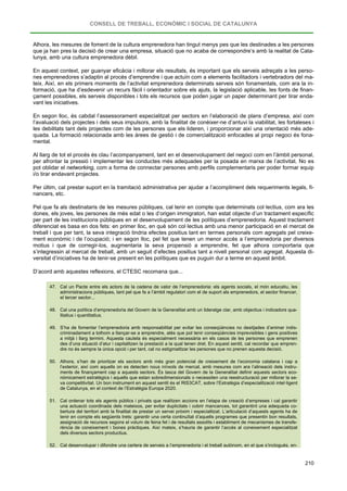 CONSELL DE TREBALL, ECONÒMIC I SOCIAL DE CATALUNYA
210
Alhora, les mesures de foment de la cultura emprenedora han tingut menys pes que les destinades a les persones
que ja han pres la decisió de crear una empresa, situació que no acaba de correspondre’s amb la realitat de Cata-
lunya, amb una cultura emprenedora dèbil.
En aquest context, per guanyar eficàcia i millorar els resultats, és important que els serveis adreçats a les perso-
nes emprenedores s’adaptin al procés d’emprendre i que actuïn com a elements facilitadors i vertebradors del ma-
teix. Així, en els primers moments de l’activitat emprenedora determinats serveis són fonamentals, com ara la in-
formació, que ha d’esdevenir un recurs fàcil i orientador sobre els ajuts, la legislació aplicable, les fonts de finan-
çament possibles, els serveis disponibles i tots els recursos que poden jugar un paper determinant per tirar enda-
vant les iniciatives.
En segon lloc, és cabdal l’assessorament especialitzat per sectors en l’elaboració de plans d’empresa, així com
l’avaluació dels projectes i dels seus impulsors, amb la finalitat de conèixer-ne d’antuvi la viabilitat, les fortaleses i
les debilitats tant dels projectes com de les persones que els lideren, i proporcionar així una orientació més ade-
quada. La formació relacionada amb les àrees de gestió i de comercialització enfocades al propi negoci és fona-
mental.
Al llarg de tot el procés és clau l’acompanyament, tant en el desenvolupament del negoci com en l’àmbit personal,
per afrontar la pressió i implementar les conductes més adequades per la posada en marxa de l’activitat. No es
pot oblidar el networking, com a forma de connectar persones amb perfils complementaris per poder formar equip
i/o tirar endavant projectes.
Per últim, cal prestar suport en la tramitació administrativa per ajudar a l’acompliment dels requeriments legals, fi-
nancers, etc.
Pel que fa als destinataris de les mesures públiques, cal tenir en compte que determinats col·lectius, com ara les
dones, els joves, les persones de més edat o les d’origen immigratori, han estat objecte d’un tractament específic
per part de les institucions públiques en el desenvolupament de les polítiques d’emprenedoria. Aquest tractament
diferenciat es basa en dos fets: en primer lloc, en què són col·lectius amb una menor participació en el mercat de
treball i que per tant, la seva integració tindria efectes positius tant en termes personals com agregats pel creixe-
ment econòmic i de l’ocupació; i en segon lloc, pel fet que tenen un menor accés a l’emprenedoria per diversos
motius i que de corregir-los, augmentaria la seva propensió a emprendre, fet que alhora comportaria que
s’integressin al mercat de treball, amb un seguit d’efectes positius tant a nivell personal com agregat. Aquesta di-
versitat d’iniciatives ha de tenir-se present en les polítiques que es puguin dur a terme en aquest àmbit.
D’acord amb aquestes reflexions, el CTESC recomana que...
47. Cal un Pacte entre els actors de la cadena de valor de l’emprenedoria: els agents socials, el món educatiu, les
administracions públiques, tant pel que fa a l’àmbit regulatori com el de suport als emprenedors, el sector financer,
el tercer sector...
48. Cal una política d’emprenedoria del Govern de la Generalitat amb un lideratge clar, amb objectius i indicadors qua-
litatius i quantitatius.
49. S’ha de fomentar l’emprenedoria amb responsabilitat per evitar les conseqüències no desitjades d’animar indis-
criminadament a tothom a llançar-se a emprendre, atès que pot tenir conseqüències imprevisibles i gens positives
a mitjà i llarg termini. Aquesta cautela és especialment necessària en els casos de les persones que emprenen
des d’una situació d’atur i capitalitzen la prestació a la qual tenen dret. En aquest sentit, cal recordar que empren-
dre no és sempre la única opció i per tant, cal no estigmatitzar les persones que no prenen aquesta decisió.
50. Alhora, s’han de prioritzar els sectors amb més gran potencial de creixement de l’economia catalana i cap a
l’exterior, així com aquells on es detecten nous nínxols de mercat, amb mesures com ara l’alineació dels instru-
ments de finançament cap a aquests sectors. És tasca del Govern de la Generalitat definir aquests sectors eco-
nòmicament estratègics i aquells que estan sobredimensionats o necessiten una reestructuració per millorar la se-
va competitivitat. Un bon instrument en aquest sentit és el RIS3CAT, sobre l’Estratègia d’especialització intel·ligent
de Catalunya, en el context de l’Estratègia Europa 2020.
51. Cal ordenar tots els agents públics i privats que realitzen accions en l’etapa de creació d’empreses i cal garantir
una actuació coordinada dels mateixos, per evitar duplicitats i cobrir mancances, tot garantint una adequada co-
bertura del territori amb la finalitat de prestar un servei pròxim i especialitzat. L’articulació d’aquests agents ha de
tenir en compte els següents trets: garantir una certa continuïtat d’aquells programes que presentin bon resultats,
assignació de recursos segons el volum de feina fet i de resultats assolits i establiment de mecanismes de transfe-
rència de coneixement i bones pràctiques. Així mateix, s’hauria de garantir l’accés al coneixement especialitzat
dels diversos sectors productius.
52. Cal desenvolupar i difondre una cartera de serveis a l’emprenedoria i el treball autònom, en el que s’inclogués, en-
 