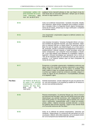 L’EMPRENEDORIA A CATALUNYA: ACTIVITAT, EDUCACIÓ I POLÍTIQUES
213
croempreses i petites i mit-
janes empreses de la Com-
unitat Valenciana. BOE
núm. 161, de 06.07.2012.
qualsevol forma mercantil admesa en dret, que tinguin el seu do-
micili fiscal dins la Comunitat Valenciana i sempre que el número
de socis no sigui superior a cinc”.
8.1.4. Inclou en la definició d’emprenedor: “societats mercantils, treballa-
dors autònoms i altres formes societàries que ja estiguin constituï-
des o donades d’alta a la Seguretat Social, segons correspongui,
menys de 24 mesos, sempre que no sigui continuació o ampliació
d’un activitat anterior”.
8.1.5. Jove emprenedor: emprenedors (segons la definició anterior) me-
nors de 35 anys.
8.1.6. Jove empresa innovadora: “empresa d’antiguitat inferior a 6 anys i
que compleixi els següents requisits: que pugui demostrar, mitjan-
çant un avaluació feta per un expert extern, en particular sobre la
base d’un pla de negocis, que desenvoluparà, en un futur previsi-
ble, productes, serveis o processos tecnològicament innovadors o
substancialment millorats respecte a l’estat tecnològic actual del
sector corresponent i que comportin riscos tecnològics o industri-
als, o que hagi realitzat unes despeses en investigació, desenvo-
lupament i innovació tecnològica que representin com a mínim el
15% de les despeses totals de l’empresa durant els dos exercicis
anteriors, o en l’exercici anterior quan es tracti d’empreses de
menys de dos anys”.
8.1.7. Excepcions: a) societats unipersonals o treballadors autònoms que
siguin socis únics d’una altra empresa unipersonal o que estiguin
donats d’alta en el RETA més de 24 mesos; b) societats a les
quals s’aplica el règim de societats patrimonials; c) persona física
o jurídica que malgrat complir les condicions previstes, estiguin in-
curses en alguna de les prohibicions o incompatibilitats previstes
en la legislació vigent.
País Basc Llei 16/2012, de 28 de juny,
de suport a les persones
emprenedores i a la petita
empresa del País Basc.
BOE núm. 172, de
19.07.2012.
Activitat emprenedora: “procés mitjançant el qual una persona físi-
ca, una nova empresa o una empresa ja existent en el mercat ini-
cia una nova activitat productiva”.
8.1.8. Persona emprenedora: “a) persones físiques que, dins la Comuni-
tat Autònoma del País Basc, estan fent els tràmits previs per poder
desenvolupar una activitat econòmica, amb independència de la
seva forma jurídica; b) o bé exerceixin alguna activitat com a autò-
noms o autònomes, cooperativistes, socis o sòcies de microem-
preses, petites i mitjanes empreses, societats laborals o a través
de qualsevol altra formula mercantil, i tinguin el seu domicili fiscal
a la Comunitat Autònoma del País Basc”.
8.1.9. Inclou en la definició de persona emprenedora: “persones que
mantenen i desenvolupen un compromís ètic permanent en la se-
va actuació, reflectit, entre altres aspectes, en la vinculació al terri-
tori i en el compromís de manteniment de l’activitat”.
 