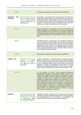 CONSELL DE TREBALL, ECONÒMIC I SOCIAL DE CATALUNYA
214
8.1.10. Microempreses: definició de la Recomanació 2003/361/CE.
Comunitat Foral
de Navarra
Llei foral 12/2013, de 12 de
març, de suport als empre-
nedors i als treball autònom
a Navarra. BOE núm. 83,
de 06.04.2013.
Emprenedors: “tota persona física que estigui fent els tràmits pre-
vis per poder desenvolupar una activitat econòmica, ja sigui com a
treballador autònom, cooperativista o a través d’una societat labo-
ral o qualsevol altra formula mercantil admesa en Dret, que tingui
residència i domicili fiscal dins la Comunitat Foral de Navarra i
sempre que no superi els paràmetres de microempresa.”
8.1.11. Inclou en la definició d’emprenedors: “els socis no inversors de les
entitats definides com emprenedores en la disposició addicional
44a del Text Refós de la Llei Foral de l’Impost sobre la Renda de
les Persones Físiques, reguladora del règim fiscal de les persones
o entitats qualificades com a emprenedores i de qui inverteixi en
elles.”
8.1.12. Treballador autònom: “persona física, amb residència i domicili fis-
cal a la Comunitat Foral de Navarra, que faci de forma habitual,
personal, directa, per compte propi i fora de l’àmbit de direcció i
organització d’una altra persona, una activitat econòmica o profes-
sional a títol lucratiu, ocupi o no a treballadors per compte aliè,
d’acord amb allò establert a l’article 1 de la Llei 7/2007, d’11 de ju-
liol, de l’Estatut del Treball Autònom.”
8.1.13. Microempreses: definició de la Recomanació 2003/361/CE.
Castella – Lleó Llei 5/2013, de 19 de juny,
d’estímul a la creació
d’empreses a Castella –
Lleó. BOE núm. 168, de
15.07.2013.
Persona emprenedora: “Tota persona física o jurídica que estigui
realitzant o vagi a fer els tràmits necessaris per poder desenvolu-
par una activitat econòmica a través de qualsevol forma admesa
en dret, o aquells que hagin iniciat la seva activitat en els dos anys
següents a la data de la Declaració Censal d’alta en el Cens
d’Empresaris, Professionals i Retenedors, i en tot cas, que desen-
volupin o vagin a desenvolupar la seva activitat a Castella – Lleó.”
8.1.14. En les mesures de suport tindran especial consideració
l’emprenedoria innovadora i de base tecnològica, definida com la
realitzada per aquelles “persones físiques o jurídiques que desen-
volupen una activitat econòmica basada en productes, processos
o sistemes de gestió nous o millorats de caràcter innovador, o
aquelles que desenvolupen projectes que converteixen el conei-
xement tecnològic en nous productes, processos o serveis que te-
nen la capacitat d’introduir-se en el mercat com a novetat tecnolò-
gica”; les empreses creades a partir de patents, de registres de la
propietat industrial o intel·lectual, o de projectes d’investigació de
les universitats”; i les empreses que s’han qualificat de “jove em-
presa innovadora” de conformitat amb la Llei 14/2011, d’1 de juny,
de la ciència, la tecnologia i la innovació.
Andalusia Decret llei 8/2013, de 28 de
maig, de mesures de crea-
ció d’ocupació i de foment
de l’emprenedoria. BOJA
núm. 105, de 31.05.2013.
Treballador autònom: “persona física que exerceix una activitat
econòmica de manera habitual personal, directa, per compte propi,
amb independència de si han contractat o no treballadors per
compte aliè amb residència i domicili fiscal a Andalusia”.
 