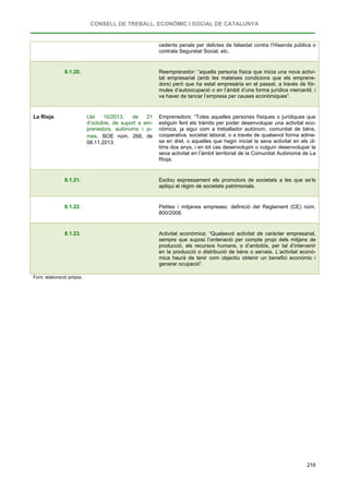 CONSELL DE TREBALL, ECONÒMIC I SOCIAL DE CATALUNYA
216
cedents penals per delictes de falsedat contra l’Hisenda pública o
contrala Seguretat Social, etc.
8.1.20. Reemprenedor: “aquella persona física que inicia una nova activi-
tat empresarial (amb les mateixes condicions que els emprene-
dors) però que ha estat empresària en el passat, a través de fór-
mules d’autoocupació o en l’àmbit d’una forma jurídica mercantil, i
va haver de tancar l’empresa per causes econòmiques”.
La Rioja Llei 10/2013, de 21
d’octubre, de suport a em-
prenedors, autònoms i pi-
mes. BOE núm. 268, de
08.11.2013.
Emprenedors: “Totes aquelles persones físiques o jurídiques que
estiguin fent els tràmits per poder desenvolupar una activitat eco-
nòmica, ja sigui com a treballador autònom, comunitat de béns,
cooperativa, societat laboral, o a través de qualsevol forma adme-
sa en dret, o aquelles que hagin iniciat la seva activitat en els úl-
tims dos anys, i en tot cas desenvolupin o vulguin desenvolupar la
seva activitat en l’àmbit territorial de la Comunitat Autònoma de La
Rioja.
8.1.21. Exclou expressament els promotors de societats a les que se’ls
apliqui el règim de societats patrimonials.
8.1.22. Petites i mitjanes empreses: definició del Reglament (CE) núm.
800/2008.
8.1.23. Activitat econòmica: “Qualsevol activitat de caràcter empresarial,
sempre que suposi l’ordenació per compte propi dels mitjans de
producció, els recursos humans, o d’ambdós, per tal d’intervenir
en la producció o distribució de béns o serveis. L’activitat econò-
mica haurà de tenir com objectiu obtenir un benefici econòmic i
generar ocupació”.
Font: elaboració pròpia.
 