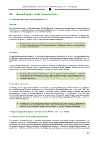 L’EMPRENEDORIA A CATALUNYA: ACTIVITAT, EDUCACIÓ I POLÍTIQUES
217
8.2. Annex 2: guions de les compareixences
Compareixença sobre educació emprenedora (I)
Diagnosi
Les primeres propostes en l’àmbit europeu sobre la formació en emprenedoria plantejaven el desenvolupament
d’accions de formació específiques, tant de caràcter obligatori com de caràcter optatiu, però sempre a través de la
incorporació de noves assignatures en el currículum escolar.
Més recentment, es planteja la conveniència de passar d’una presència “sumativa” de la formació en emprenedo-
ria a una presència “transversal” en el currículum escolar, de manera que l’emprenedoria formi part integral dels
continguts, les actituds i els valors que es transmeten en el sistema educatiu.
• Tenint en compte aquest desenvolupament, com valoraríeu la integració de la formació en emprenedoria en
el sistema educatiu de Catalunya? Quins avantatges i quins inconvenients té aquest nou model d’integració
en comparació amb l’anterior?
Propostes
El desenvolupament de la formació en emprenedoria en el sistema educatiu ha de fer front a una àmplia diversitat
de dificultats relacionades amb el perfil del professorat, l’elaboració de materials curriculars, la definició d’una me-
todologia d’avaluació, la resistència d’una part de la comunitat educativa, les limitacions pressupostàries actuals,
etc.
Aquest context pot dificultar l’articulació d’un model de formació en emprenedoria i l’assoliment dels seus objec-
tius fonamentals, relacionats de manera genèrica amb la capacitació de les persones enfront d’un món ràpida-
ment canviant i en què l’escala de la competència s’amplia fins assolir nivells globals.
• Tenint en compte aquest context general, d’una banda, i els objectius generals de la formació en emprenedo-
ria, de l’altra, quines propostes faríeu per tal de superar les dificultats actuals de desenvolupament de la for-
mació en emprenedoria en el sistema educatiu? Quines propostes per millorar l’articulació d’aquest model i
l’assoliment dels objectius?
Formació de formadors
Finalment, un dels reptes més recurrents a la bibliografia especialitzada té a veure directament amb la capacitació
dels professorat que hauria de fer formació per a l’emprenedoria en el sistema educatiu. D’una banda, els plans
de formació del professorat no han previst i continuen sense preveure –llevat d’algunes excepcions-
l’emprenedoria. De l’altra, el professorat que ha de formar els futurs formadors i formadores pot no comptar amb
les competències necessàries per fer formació en emprenedoria. I, finalment, les persones emprenedores poden
no tenir interès i/o competències suficients per assumir les responsabilitats associades a la formació en emprene-
doria en el sistema educatiu
• En aquest sentit, quines alternatives plantejaríeu als models de formació actual, recolzats en l’especialització
i segmentació de les funcions? Quins avantatges i quins inconvenients tindria un model de formació en em-
prenedoria de tipus col·laboratiu, entre el “món de l’educació” i el “món de l’empresa o l’emprenedoria”?
Compareixença sobre el procés d’emprendre (I): factors, cicle i èxit - fracàs
La iniciativa emprenedora: factors que influeixen
A la literatura acadèmica sobre la iniciativa emprenedora s’observen dues línies principals d’investigació. Una
d’elles està basada en l’enfocament psicològic, segons la qual les persones emprenedores tenen característiques
innates o adquirides els primers anys de vida diferents a les altres persones, com la intel·ligència, determinats es-
tils cognitius, la personalitat, les actituds, les habilitats personals, les motivacions, la capacitat innovadora i de
gestió, etc. I l’altra línia, d’enfocament més sociològic, que considera que les característiques són adquirides al
 