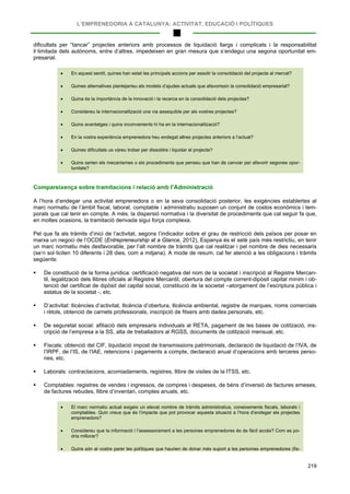 L’EMPRENEDORIA A CATALUNYA: ACTIVITAT, EDUCACIÓ I POLÍTIQUES
219
dificultats per “tancar” projectes anteriors amb processos de liquidació llargs i complicats i la responsabilitat
il·limitada dels autònoms, entre d’altres, impedeixen en gran mesura que s’endegui una segona oportunitat em-
presarial.
• En aquest sentit, quines han estat les principals accions per assolir la consolidació del projecte al mercat?
• Quines alternatives plantejaríeu als models d’ajudes actuals que afavorissin la consolidació empresarial?
• Quina és la importància de la innovació i la recerca en la consolidació dels projectes?
• Considereu la internacionalització una via assequible per als vostres projectes?
• Quins avantatges i quins inconvenients hi ha en la internacionalització?
• En la vostra experiència emprenedora heu endegat altres projectes anteriors a l’actual?
• Quines dificultats us vàreu trobar per dissoldre i liquidar el projecte?
• Quins serien els mecanismes o els procediments que penseu que han de canviar per afavorir segones opor-
tunitats?
Compareixença sobre tramitacions i relació amb l’Administració
A l’hora d’endegar una activitat emprenedora o en la seva consolidació posterior, les exigències establertes al
marc normatiu de l’àmbit fiscal, laboral, comptable i administratiu suposen un conjunt de costos econòmics i tem-
porals que cal tenir en compte. A més, la dispersió normativa i la diversitat de procediments que cal seguir fa que,
en moltes ocasions, la tramitació derivada sigui força complexa.
Pel que fa als tràmits d’inici de l’activitat, segons l’indicador sobre el grau de restricció dels països per posar en
marxa un negoci de l’OCDE (Entrepreneurship at a Glance, 2012), Espanya és el setè país més restrictiu, en tenir
un marc normatiu més desfavorable, per l’alt nombre de tràmits que cal realitzar i pel nombre de dies necessaris
(se’n sol·liciten 10 diferents i 28 dies, com a mitjana). A mode de resum, cal fer atenció a les obligacions i tràmits
següents:
 De constitució de la forma jurídica: certificació negativa del nom de la societat i inscripció al Registre Mercan-
til, legalització dels llibres oficials al Registre Mercantil, obertura del compte corrent-dipòsit capital mínim i ob-
tenció del certificat de dipòsit del capital social, constitució de la societat –atorgament de l’escriptura pública i
estatus de la societat -, etc.
 D’activitat: llicències d’activitat, llicència d’obertura, llicència ambiental, registre de marques, noms comercials
i rètols, obtenció de carnets professionals, inscripció de fitxers amb dades personals, etc.
 De seguretat social: afiliació dels empresaris individuals al RETA, pagament de les bases de cotització, ins-
cripció de l’empresa a la SS, alta de treballadors al RGSS, documents de cotització mensual, etc.
 Fiscals: obtenció del CIF, liquidació impost de transmissions patrimonials, declaració de liquidació de l’IVA, de
l’IRPF, de l’IS, de l’IAE, retencions i pagaments a compte, declaració anual d’operacions amb terceres perso-
nes, etc.
 Laborals: contractacions, acomiadaments, registres, llibre de visites de la ITSS, etc.
 Comptables: registres de vendes i ingressos, de compres i despeses, de béns d’inversió de factures emeses,
de factures rebudes, llibre d’inventari, comptes anuals, etc.
• El marc normatiu actual exigeix un elevat nombre de tràmits administratius, coneixements fiscals, laborals i
comptables. Quin creus que és l’impacte que pot provocar aquesta situació a l’hora d’endegar els projectes
emprenedors?
• Considereu que la informació i l’assessorament a les persones emprenedores és de fàcil accés? Com es po-
dria millorar?
• Quins són al vostre parer les polítiques que haurien de donar més suport a les persones emprenedores (fis-
 
