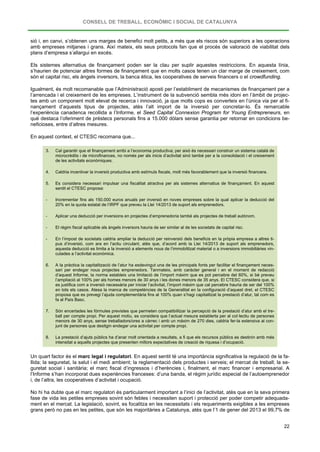 CONSELL DE TREBALL, ECONÒMIC I SOCIAL DE CATALUNYA
22
sió i, en canvi, s’obtenen uns marges de benefici molt petits, a més que els riscos són superiors a les operacions
amb empreses mitjanes i grans. Així mateix, els seus protocols fan que el procés de valoració de viabilitat dels
plans d’empresa s’allargui en excés.
Els sistemes alternatius de finançament poden ser la clau per suplir aquestes restriccions. En aquesta línia,
s’haurien de potenciar altres formes de finançament que en molts casos tenen un clar marge de creixement, com
són el capital risc, els àngels inversors, la banca ètica, les cooperatives de serveis financers o el crowdfunding.
Igualment, és molt recomanable que l’Administració aposti per l’establiment de mecanismes de finançament per a
l’arrencada i el creixement de les empreses. L’instrument de la subvenció sembla més idoni en l’àmbit de projec-
tes amb un component molt elevat de recerca i innovació, ja que molts cops es converteix en l’única via per al fi-
nançament d’aquests tipus de projectes, atès l’alt import de la inversió per concretar-lo. És remarcable
l’experiència canadenca recollida a l’Informe, el Seed Capital Connexion Program for Young Entrepreneurs, en
què destaca l’oferiment de préstecs personals fins a 15.000 dòlars sense garantia per retornar en condicions be-
neficioses, entre d’altres mesures.
En aquest context, el CTESC recomana que...
3. Cal garantir que el finançament arribi a l’economia productiva; per això és necessari construir un sistema català de
microcrèdits i de microfinances, no només per als inicis d’activitat sinó també per a la consolidació i el creixement
de les activitats econòmiques.
4. Caldria incentivar la inversió productiva amb estímuls fiscals, molt més favorablement que la inversió financera.
5. Es considera necessari impulsar una fiscalitat atractiva per als sistemes alternatius de finançament. En aquest
sentit el CTESC proposa:
- Incrementar fins als 150.000 euros anuals per inversió en noves empreses sobre la qual aplicar la deducció del
20% en la quota estatal de l’IRPF que preveu la Llei 14/2013 de suport als emprenedors.
- Aplicar una deducció per inversions en projectes d’emprenedoria també als projectes de treball autònom.
- El règim fiscal aplicable als àngels inversors hauria de ser similar al de les societats de capital risc.
- En l’impost de societats caldria ampliar la deducció per reinversió dels beneficis en la pròpia empresa a altres ti-
pus d’inversió, com ara en l’actiu circulant, atès que, d’acord amb la Llei 14/2013 de suport als emprenedors,
aquesta deducció es limita a la inversió a elements nous de l’immobilitzat material o a inversions immobiliàries vin-
culades a l’activitat econòmica.
6. A la pràctica la capitalització de l’atur ha esdevingut una de les principals fonts per facilitar el finançament neces-
sari per endegar nous projectes emprenedors. Tanmateix, amb caràcter general i en el moment de redacció
d’aquest Informe, la norma estableix una limitació de l’import màxim que es pot percebre del 60%, si bé preveu
l’ampliació al 100% per als homes menors de 30 anys i les dones menors de 35 anys. El CTESC considera que, si
es justifica com a inversió necessària per iniciar l’activitat, l’import màxim que cal percebre hauria de ser del 100%
en tots els casos. Atesa la manca de competències de la Generalitat en la configuració d’aquest dret, el CTESC
proposa que es prevegi l’ajuda complementària fins al 100% quan s’hagi capitalitzat la prestació d’atur, tal com es
fa al País Basc.
7. Són encertades les fórmules previstes que permeten compatibilitzar la percepció de la prestació d’atur amb el tre-
ball per compte propi. Per aquest motiu, es considera que l’actual mesura establerta per al col·lectiu de persones
menors de 30 anys, sense treballadors/ores a càrrec i amb un màxim de 270 dies, caldria fer-la extensiva al con-
junt de persones que desitgin endegar una activitat per compte propi.
8. La prestació d’ajuts públics ha d’anar molt orientada a resultats, a fi que els recursos públics es destinin amb més
intensitat a aquells projectes que presenten millors expectatives de creació de riquesa i d’ocupació.
Un quart factor és el marc legal i regulatori. En aquest sentit té una importància significativa la regulació de la fa-
llida; la seguretat, la salut i el medi ambient; la reglamentació dels productes i serveis; el mercat de treball; la se-
guretat social i sanitària; el marc fiscal d’ingressos i d’herències i, finalment, el marc financer i empresarial. A
l’Informe s’han incorporat dues experiències franceses: d’una banda, el règim jurídic especial de l’autoemprenedor
i, de l’altra, les cooperatives d’activitat i ocupació.
No hi ha dubte que el marc regulatori és particularment important a l’inici de l’activitat, atès que en la seva primera
fase de vida les petites empreses sovint són febles i necessiten suport i protecció per poder competir adequada-
ment en el mercat. La legislació, sovint, es focalitza en les necessitats i els requeriments exigibles a les empreses
grans però no pas en les petites, que són les majoritàries a Catalunya, atès que l’1 de gener del 2013 el 99,7% de
 