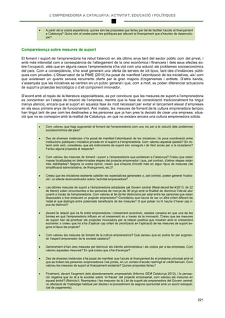 L’EMPRENEDORIA A CATALUNYA: ACTIVITAT, EDUCACIÓ I POLÍTIQUES
221
• A partir de la vostra experiència, quines són les propostes que faríeu per tal de facilitar l’accés al finançament
a Catalunya? Quins són al vostre parer les polítiques per afavorir el finançament que s’haurien de desenvolu-
par?
Compareixença sobre mesures de suport
El foment i suport de l’emprenedoria ha rebut l’atenció en els últims anys tant del sector públic com del privat, i
amb més intensitat com a conseqüència de l’allargament de la crisi econòmica i financera i dels seus efectes so-
bre l’ocupació, atès que en alguns casos l’emprenedoria s’ha vist com una solució als problemes socioeconòmics
del país. Com a conseqüència, s’ha anat generant una oferta de serveis de tot tipus, tant des d’instàncies públi-
ques com privades. L’Observatori de la PIME (2010) ha posat de manifest l’atomització de les iniciatives, així com
que existeixen un quants serveis recurrents oferts per la gran majoria d’organismes i entitats. D’altra banda,
s’assenyala que les iniciatives se centren en un públic general i que, com a molt, es poden diferenciar actuacions
de suport a projectes tecnològics o d’alt component innovador.
D’acord amb el repàs de la literatura especialitzada, es pot concloure que les mesures de suport a l’emprenedoria
es concentren en l’etapa de creació de l’empresa, mentre que la fase de consolidació tradicionalment ha tingut
menys atenció, encara que el suport en aquesta fase és molt necessari per evitar el tancament elevat d’empreses
en els seus primers anys de funcionament. Així mateix, les mesures de foment de la cultura emprenedora tampoc
han tingut tant de pes com les destinades a les persones que ja han pres la decisió de crear una empresa, situa-
ció que no es correspon amb la realitat de Catalunya, en què no existeix encara una cultura emprenedora sòlida.
• Com valoreu que hagi augmentat el foment de l’emprenedoria com una via per a la solució dels problemes
socioeconòmics del país?
• Des de diverses instàncies s’ha posat de manifest l’atomització de les iniciatives i la poca coordinació entre
institucions públiques i iniciativa privada en el suport a l’emprenedoria. Com valoreu aquesta qüestió? En re-
lació amb això, considereu que els instruments de suport són coneguts i de fàcil accés per a la ciutadania?
Faríeu alguna proposta al respecte?
• Com valoreu les mesures de foment i suport a l’emprenedoria que existeixen a Catalunya? Creieu que estan
massa focalitzades en determinades etapes del projecte emprenedor i que, pel contrari, d’altres etapes estan
més debilitades? Segons la vostra opinió, creieu que s’hauria d’incidir més en algun tipus de mesures (de
simplificació administrativa, de finançament, etc.)?
• Creieu que les iniciatives existents satisfan les expectatives generades o, pel contrari, poden generar frustra-
ció i un efecte desincentivador sobre l’activitat emprenedora?
• Les últimes mesures de suport a l’emprenedoria adoptades pel Govern central (Reial decret llei 4/2013, de 22
de febrer) estan circumscrites a les persones de menys de 30 anys amb la finalitat de disminuir l’elevat atur
juvenil a través de l’emprenedoria. Com valoreu el fet de fer distincions per edat entre les persones que estan
disposades a tirar endavant un projecte emprenedor? Considereu que hauria de ser un altre criteri diferent de
l’edat el que distingís entre potencials beneficiaris de les mesures? O que potser no hi hauria d’haver cap ti-
pus de distinció?
• Davant la relació que es fa entre emprenedoria i creixement econòmic, existeix consens en que una de les
formes en què l’emprenedoria influeix en el creixement és a través de la innovació. Creieu que les mesures
de suport han de prioritzar els projectes innovadors per la relació positiva que mostren amb el creixement
econòmic o creieu que no s’ha d’aplicar cap criteri de priorització en l’aplicació de les mesures de suport se-
gons el tipus de projecte?
• Com valoreu les mesures de foment de la cultura emprenedora? Què penseu que es podria fer per augmen-
tar l’esperit emprenedor de la societat catalana?
• Darrerament s’han pres mesures per disminuir els tràmits administratius i els costos per a les empreses. Com
valoreu aquestes mesures? En què creieu que s’ha d’avançar?
• Des de diverses instàncies s’ha posat de manifest que l’accés al finançament és el problema principal amb el
que es troben les persones emprenedores i les pimes, en un context d’accés restringit al crèdit bancari. Com
valoreu les mesures de suport al finançament existents? Quines propostes faríeu?
• Finalment, davant l’augment dels abandonaments empresarials (Informe GEM Catalunya 2012), i la percep-
ció negativa que es té a la societat sobre “el fracàs” del projecte empresarial, com valoreu les mesures en
aquest àmbit? (Reinicia’t, Reempresa i les mesures de la Llei de suport als emprenedors del Govern central:
no afectació de l’habitatge habitual per deutes i el procediment de segona oportunitat amb un acord extrajudi-
cial de pagaments).
 