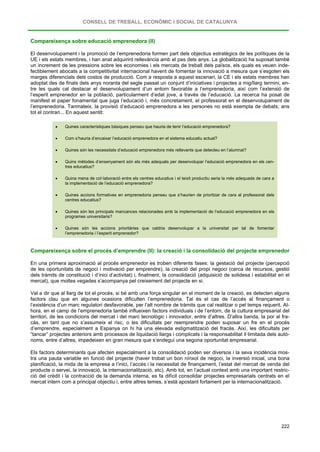 CONSELL DE TREBALL, ECONÒMIC I SOCIAL DE CATALUNYA
222
Compareixença sobre educació emprenedora (II)
El desenvolupament i la promoció de l’emprenedoria formen part dels objectius estratègics de les polítiques de la
UE i els estats membres, i han anat adquirint rellevància amb el pas dels anys. La globalització ha suposat també
un increment de les pressions sobre les economies i els mercats de treball dels països, els quals es veuen inde-
fectiblement abocats a la competitivitat internacional havent de fomentar la innovació a mesura que s’esgoten els
marges diferencials dels costos de producció. Com a resposta a aquest escenari, la CE i els estats membres han
adoptat des de finals dels anys noranta del segle passat un conjunt d’iniciatives i projectes a mig/llarg termini, en-
tre les quals cal destacar el desenvolupament d’un entorn favorable a l’emprenedoria, així com l’extensió de
l’esperit emprenedor en la població, particularment d’edat jove, a través de l’educació. La recerca ha posat de
manifest el paper fonamental que juga l’educació i, més concretament, el professorat en el desenvolupament de
l’emprenedoria. Tanmateix, la provisió d’educació emprenedora a les persones no està exempta de debats; ans
tot el contrari... En aquest sentit:
• Quines característiques bàsiques penseu que hauria de tenir l’educació emprenedora?
• Com s’hauria d’encaixar l’educació emprenedora en el sistema educatiu actual?
• Quines són les necessitats d’educació emprenedora més rellevants que detecteu en l’alumnat?
• Quins mètodes d’ensenyament són els més adequats per desenvolupar l’educació emprenedora en els cen-
tres educatius?
• Quina mena de col·laboració entre els centres educatius i el teixit productiu seria la més adequada de cara a
la implementació de l’educació emprenedora?
• Quines accions formatives en emprenedoria penseu que s’haurien de prioritzar de cara al professorat dels
centres educatius?
• Quines són les principals mancances relacionades amb la implementació de l’educació emprenedora en els
programes universitaris?
• Quines són les accions prioritàries que caldria desenvolupar a la universitat per tal de fomentar
l’emprenedoria i l’esperit emprenedor?
Compareixença sobre el procés d’emprendre (II): la creació i la consolidació del projecte emprenedor
En una primera aproximació al procés emprenedor es troben diferents fases: la gestació del projecte (percepció
de les oportunitats de negoci i motivació per emprendre), la creació del propi negoci (cerca de recursos, gestió
dels tràmits de constitució i d’inici d’activitat) i, finalment, la consolidació (adquisició de solidesa i estabilitat en el
mercat), que moltes vegades s’acompanya pel creixement del projecte en si.
Val a dir que al llarg de tot el procés, si bé amb una força singular en el moment de la creació, es detecten alguns
factors clau que en algunes ocasions dificulten l’emprenedoria. Tal és el cas de l’accés al finançament o
l’existència d’un marc regulatori desfavorable, per l’alt nombre de tràmits que cal realitzar o pel temps requerit. Al-
hora, en el camp de l’emprenedoria també influeixen factors individuals i de l’entorn, de la cultura empresarial del
territori, de les condicions del mercat i del marc tecnològic i innovador, entre d’altres. D’altra banda, la por al fra-
càs, en tant que no s’assumeix el risc, o les dificultats per reemprendre poden suposar un fre en el procés
d’emprendre, especialment a Espanya on hi ha una elevada estigmatització del fracàs. Així, les dificultats per
“tancar” projectes anteriors amb processos de liquidació llargs i complicats i la responsabilitat il·limitada dels autò-
noms, entre d’altres, impedeixen en gran mesura que s’endegui una segona oportunitat empresarial.
Els factors determinants que afecten especialment a la consolidació poden ser diversos i la seva incidència mos-
tra una pauta variable en funció del projecte (haver trobat un bon nínxol de negoci, la inversió inicial, una bona
planificació, la mida de la empresa a l’inici, l’accés i la necessitat de finançament, l’estat del mercat de venda del
producte o servei, la innovació, la internacionalització, etc). Amb tot, en l’actual context amb una important restric-
ció del crèdit i la contracció de la demanda interna, es fa difícil consolidar projectes empresarials centrats en el
mercat intern com a principal objectiu i, entre altres temes, s’està apostant fortament per la internacionalització.
 