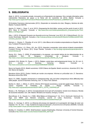 CONSELL DE TREBALL, ECONÒMIC I SOCIAL DE CATALUNYA
224
9. BIBLIOGRAFIA
Abad, A. (2012). La inversión privada, innovando en la financiación de empresas. Dins Jornada informativa sobre
instrumentos financieros de apoyo a la Pyme (22 de noviembre de 2012). Madrid. Consulta a
http://www.ipyme.org/es-ES/Financiacion/Relacionados/Documents/Presentacion_ESBAN2012.pdf
Afi-Analistas financieros internacionales (2012). Emprender en momentos de crisis. Riesgos y factores de éxito.
Madrid: Fundación MAFRE.
Aguirre, D., Hoteit, L., Rupp, C. et al. (2012). Empowering the third billion: women and the world of work in 2012.
[S.l.]: Booz & Company. Consulta a http://www.booz.com/media/uploads/BoozCo_Empowering-the-Third-
Billion_Full-Report.pdf
Alba, J. (2012). El llamado Convenio con Asunción en la Ley Concursal. Juny 2012. [S.l.]: Editorial Bosch, S.A. Ar-
tículos Doctrinales: Mercantil. Consulta a http://noticias.juridicas.com/articulos/50-Derecho%20Mercantil/201206-
convenio_asuncion-1.html
Alemany, L., Álvarez, C., Planellas, M. et al. (2011). Libro Blanco de la iniciativa emprendedora en España. Barce-
lona: Fundació Príncep de Girona.
Alemany, L., Marina, J. A., Pérez, J.M., dirs. (2013). Aprender a emprender: cómo educar el talento emprendedor.
Fundació Príncep de Girona. [S.l.]: Grupo Planeta. Consulta a http://es.fpdgi.org/upload/projecte/aprender-a-
emprenderesp.pdf
Alonso, M.J., Galve, C. (2008). El emprendedor y la empresa: una revisión teórica de los determinantes de su
constitución. Núm. 26. Zaragoza: Universidad de Zaragoza. Consulta a
http://www.unizar.es/centros/eues/html/archivos/temporales/26_AIS/AIS_26_01.pdf
Audretsch, D.B., Bönteb, W., Pawan, J. (2013). Religion, social class, and entrepreneurial choice. Vol. 28, núm. 6.
[S.l.]: Journal of Business Venturing. Elsevier. Consulta a
http://www.sciencedirect.com/science/article/pii/S0883902613000554
Banco de España (2012). Boletín económico 12/2012 Banco de España. Boletín económico, diciembre 2012. Ma-
drid: Banco de España.
Barcelona Activa (2012). Costos i tràmits per muntar una empresa. Informes en profunditat núm. 21. Barcelona:
Barcelona Activa SAU SPM.
Baron, R. (1998). Cognitive mechanisms in entrepreneurship: why and when entrepreneurs think differently than
other people. Journal of Business Venturing, núm. 13. Nova York: Elsevier.
Barthel, D., Martí, J., Alférez, A. (2012). Informe 2012 Impacto económico y social del capital riesgo. Madrid: Aso-
ciación Española de Entidades de Capital – Riesgo (ASCRI). Consulta a
http://www.ascri.org/upload/publicaciones/20130614_123143_152830482.pdf
Beraza, J. M., Rodríguez, A. (2012). Conceptualización de la spin-off universitaria: revisión de la literatura. Revista
de economía industrial, núm. 384. Madrid: Ministerio de Industria, Energía y Turismo.
Blanchflower, D. G., Oswald, A.J. (1998). What Makes an Entrepreneur?. Vol. 16 (1). Dartmouth: Dartmouth Co-
llege and NBER and Warwick University. Journal of Labor Economics,. Consulta a
http://www2.warwick.ac.uk/fac/soc/economics/staff/academic/oswald/entrepre.pdf
Bolivar, A., Hormiga, E. (2012). La influencia del proceso de migración en la percepción del riesgo de crear una
empresa. Vol. 18, núm. 1. Vigo: Academia Europea de Dirección y Economía de la Empresa (AEDEM). Consulta
a http://www.aedem-virtual.com/articulos/iedee/v18/181069.pdf
Bradley, D. i Cowdery, C. (2004). Small business: causes of bankruptcy. Arkansas: University of Central Arkansas.
Consulta a http://www.sbaer.uca.edu/research/asbe/2004_fall/16.pdf
 