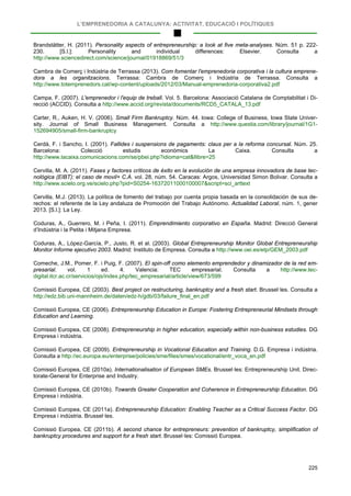 L’EMPRENEDORIA A CATALUNYA: ACTIVITAT, EDUCACIÓ I POLÍTIQUES
225
Brandstätter, H. (2011). Personality aspects of entrepreneurship: a look at five meta-analyses. Núm. 51 p. 222-
230. [S.l.]: Personality and individual differences: Elsevier. Consulta a
http://www.sciencedirect.com/science/journal/01918869/51/3
Cambra de Comerç i Indústria de Terrassa (2013). Com fomentar l'emprenedoria corporativa i la cultura emprene-
dora a les organitzacions. Terrassa: Cambra de Comerç i Indústria de Terrassa. Consulta a
http://www.totemprenedors.cat/wp-content/uploads/2012/03/Manual-emprenedoria-corporativa2.pdf
Campa, F. (2007). L'emprenedor i l'equip de treball. Vol. 5. Barcelona: Associació Catalana de Comptabilitat i Di-
recció (ACCID). Consulta a http://www.accid.org/revista/documents/RCD5_CATALA_13.pdf
Carter, R., Auken, H. V. (2006). Small Firm Bankruptcy. Núm. 44. Iowa: College of Business, Iowa State Univer-
sity. Journal of Small Business Management. Consulta a http://www.questia.com/library/journal/1G1-
152694905/small-firm-bankruptcy
Cerdà, F. i Sancho, I. (2001). Fallides i suspensions de pagaments: claus per a la reforma concursal. Núm. 25.
Barcelona: Colecció estudis econòmics La Caixa. Consulta a
http://www.lacaixa.comunicacions.com/se/pbei.php?idioma=cat&llibre=25
Cervilla, M. A. (2011). Fases y factores críticos de éxito en la evolución de una empresa innovadora de base tec-
nológica (EIBT): el caso de movil+ C.A. vol. 28, núm. 54. Caracas: Argos, Universidad Simon Bolivar. Consulta a
http://www.scielo.org.ve/scielo.php?pid=S0254-16372011000100007&script=sci_arttext
Cervilla, M.J. (2013). La política de fomento del trabajo por cuenta propia basada en la consolidación de sus de-
rechos: el referente de la Ley andaluza de Promoción del Trabajo Autónomo. Actualidad Laboral, núm. 1, gener
2013. [S.l.]: La Ley.
Coduras, A., Guerrero, M. i Peña, I. (2011). Emprendimiento corporativo en España. Madrid: Direcció General
d’Indústria i la Petita i Mitjana Empresa.
Coduras, A., López-García, P., Justo, R. et al. (2003). Global Entrepreneurship Monitor Global Entrepreneurship
Monitor Informe ejecutivo 2003. Madrid: Instituto de Empresa. Consulta a http://www.oei.es/etp/GEM_2003.pdf
Comeche, J.M., Pomer, F. i Puig, F. (2007). El spin-off como elemento emprendedor y dinamizador de la red em-
presarial. vol. 1 ed. 4. Valencia: TEC empresarial. Consulta a http://www.tec-
digital.itcr.ac.cr/servicios/ojs/index.php/tec_empresarial/article/view/673/599
Comissió Europea, CE (2003). Best project on restructuring, bankruptcy and a fresh start. Brussel·les. Consulta a
http://edz.bib.uni-mannheim.de/daten/edz-h/gdb/03/failure_final_en.pdf
Comissió Europea, CE (2006). Entrepreneurship Education in Europe: Fostering Entrepreneurial Mindsets through
Education and Learning.
Comissió Europea, CE (2008). Entrepreneurship in higher education, especially within non-business estudies. DG
Empresa i indústria.
Comissió Europea, CE (2009). Entrepreneurship in Vocational Education and Training. D.G. Empresa i indústria.
Consulta a http://ec.europa.eu/enterprise/policies/sme/files/smes/vocational/entr_voca_en.pdf
Comissió Europea, CE (2010a). Internationalisation of European SMEs. Brussel·les: Entrepreneurship Unit. Direc-
torate-General for Enterprise and Industry.
Comissió Europea, CE (2010b). Towards Greater Cooperation and Coherence in Entrepreneurship Education. DG
Empresa i indústria.
Comissió Europea, CE (2011a). Entrepreneurship Education: Enabling Teacher as a Critical Success Factor. DG
Empresa i indústria. Brussel·les.
Comissió Europea, CE (2011b). A second chance for entrepreneurs: prevention of bankruptcy, simplification of
bankruptcy procedures and support for a fresh start. Brussel·les: Comissió Europea.
 