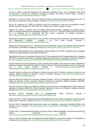 L’EMPRENEDORIA A CATALUNYA: ACTIVITAT, EDUCACIÓ I POLÍTIQUES
227
Cuervo, A. (2003). La creación empresarial: de empresarios y directivos. Part. I, Cap. 2. Bellaterra: UAB. Servei
de publicacions: Creación de empresas: homenaje al profesor José Maria Veciana Vergés. Consulta a
http://dialnet.unirioja.es/servlet/articulo?codigo=1142661
Davidsson, P., Honig, B. (2003). The role of social and human capital among nascent entrepreneurs. Núm. 18.
[S.l.]: Journal of Business Venturing, Elsevier. Consulta a http://eprints.qut.edu.au/5832/1/5832.pdf
De Paz, M., Aceytuno, M.T. (2008). La creación de spin-off universitarias: el caso de la Universidad de Huelva.
Revista Economía Industrial, núm. 368, 2008. [S.l.]: Ministerio de Indústria, Energía y Turismo.
Delgado, M.I., Gómez, L., Romero, A.M. et al. (2008). Determinantes sociales y cognitivos en el espíritu empren-
dedor: un estudio exploratorio entre estudiantes argentinos. Vol. 8, núm. 1. Bizkaia: Instituto de Economía Aplica-
da a la Empresa de la Universidad del País Vasco. Cuadernos de Gestión. Consulta a
https://addi.ehu.es/bitstream/10810/7594/1/CdG_811.pdf
Departament d’Empresa i Ocupació (2012). Guia de tràmits i formes jurídiques. Barcelona: Generalitat de Catalu-
nya, Departament d'empresa i ocupació i UE, Fons social europeu. Consulta a
http://inicia.gencat.cat/inicia/cat/guia_tramits/index44001.jsp
Departament d'Ensenyament (2011). Catalunya escola d'emprenedors: mesures per fomentar l'esperit emprene-
dor. Barcelona: Generalitat de Catalunya. Consulta a http://www.govern.cat/pres_gov/govern/ca/index.html
Departament d'Ensenyament (2012). Emprenedoria: matèria optativa de 3r d'ESO: orientacions per al desplega-
ment del currículum. Barcelona: Generalitat de Catalunya.
Departament d'Innovació, Universitats i Empresa (2012). Pla d'implementació de l'Small Business Act a Catalunya
2010-2013. Barcelona: Generalitat de Catalunya (Departament d'Innovació, Universitats i Empresa). Consulta a
http://premsa.gencat.cat/pres_fsvp/docs/2010/07/15/16/15/fe9e661d-72ff-4a26-8596-29d8cee417cf.pdf
Direcció General d'Economia Cooperativa, Social i d'Autoocupació (2006). Llibre verd de la creació d'empreses a
Catalunya. Barcelona: Generalitat de Catalunya (Direcció General d'Economia Cooperativa, Social i d'Autoocupa-
ció) i Fons Social Europeu. Consulta a http://www20.gencat.cat/docs/treball/06%20-
%20INICIA/Documents/Generic/Arxius/doc_36320331_1.pdf
Dirección General de Política de la Pequeña y Mediana Empresa (2010). Creación y puesta en marcha de una
empresa. Madrid: Ministerio de Indústria, Turismo y Comercio. Consulta a http://www.creatuempresa.org/es-
ES/Documents/CreacionEmpresas.pdf
Dirección General de Política de la Pequeña y Mediana Empresa (2011a). El empresario individual. Madrid: Mi-
nisterio de Industria, Turismo y Comercio (Dirección General de la Pequeña y Mediana Empresa, DGPYME).
Consulta a http://www.ipyme.org/Publicaciones/EmpresarioIndividual.pdf
Dirección General de Política de la Pequeña y Mediana Empresa (2011b). Small Business Act. Primer informe de
aplicación en España (2009-2011). Madrid: Dirección General de Política de la Pequeña y Mediana Empresa.
Consulta a http://www.ipyme.org/Publicaciones/Informe_SBA.pdf
Eurofound (2011a). Emerging forms of entrepreneurship. Dublin: Eurofound. Consulta a
http://www.eurofound.europa.eu/docs/erm/tn1009034s/tn1009034s.pdf
Eurofound (2011b). Public measures to support self-employment and job creation in one-person and micro enter-
prises. Dublin: Eurofound. Consulta a http://www.eurofound.europa.eu/docs/erm/tn1108034s/tn1108034s.pdf
Eurostat (2012). Entrepreneurship determinants: culture and capabilities. Luxemburg: Publications Office of the
European Union. Consulta a http://epp.eurostat.ec.europa.eu/cache/ITY_OFFPUB/KS-31-12-758/EN/KS-31-12-
758-EN.PDF
Eurydice (2012). Entrepreneurship Education at School in Europe: National Strategies, Curricula and Learning Ou-
tcomes. Brussel·les. Consulta a
http://eacea.ec.europa.eu/Education/eurydice/documents/thematic_reports/135EN.pdf
Fairlie, R. (2012). Kauffman index of entrepreneurial activity 1996-2011. Kansas City: Kauffman The Foundation of
Entrepreneurship. Consulta a http://www.kauffman.org/uploadedFiles/KIEA_2012_report.pdf
 