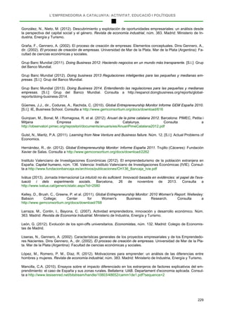L’EMPRENEDORIA A CATALUNYA: ACTIVITAT, EDUCACIÓ I POLÍTIQUES
229
González, N., Nieto, M. (2012). Descubrimiento y explotación de oportunidades empresariales: un análisis desde
la perspectiva del capital social y el género. Revista de economía industrial, núm. 383. Madrid: Ministerio de In-
dustria, Energía y Turismo.
Graña, F., Gennero, A. (2002). El proceso de creación de empresas: Elementos conceptuales. Dins Gennero, A.,
dir. (2002). El proceso de creación de empresas. Universidad de Mar de la Plata. Mar de la Plata (Argentina): Fa-
cultad de ciencias económicas y sociales.
Grup Banc Mundial (2011). Doing Business 2012: Haciendo negocios en un mundo más transparente. [S.l.]: Grup
del Banco Mundial.
Grup Banc Mundial (2012). Doing business 2013 Regulaciones inteligentes para las pequeñas y medianas em-
presas. [S.l.]: Grup del Banco Mundial.
Grup Banc Mundial (2013). Doing Business 2014. Entendiendo las regulaciones para las pequeñas y medianas
empresas. [S.l.]: Grup del Banco Mundial. Consulta a http://espanol.doingbusiness.org/reports/global-
reports/doing