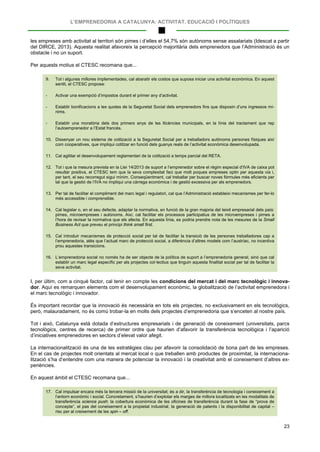 L’EMPRENEDORIA A CATALUNYA: ACTIVITAT, EDUCACIÓ I POLÍTIQUES
23
les empreses amb activitat al territori són pimes i d’elles el 54,7% són autònoms sense assalariats (Idescat a partir
del DIRCE, 2013). Aquesta realitat afavoreix la percepció majoritària dels emprenedors que l’Administració és un
obstacle i no un suport.
Per aquests motius el CTESC recomana que...
9. Tot i algunes millores implementades, cal abaratir els costos que suposa iniciar una activitat econòmica. En aquest
sentit, el CTESC proposa:
- Activar una exempció d’impostos durant el primer any d’activitat.
- Establir bonificacions a les quotes de la Seguretat Social dels emprenedors fins que disposin d’uns ingressos mí-
nims.
- Establir una moratòria dels dos primers anys de les llicències municipals, en la línia del tractament que rep
l’autoemprenedor a l’Estat francès.
10. Dissenyar un nou sistema de cotització a la Seguretat Social per a treballadors autònoms persones físiques així
com cooperatives, que impliqui cotitzar en funció dels guanys reals de l’activitat econòmica desenvolupada.
11. Cal agilitar el desenvolupament reglamentari de la cotització a temps parcial del RETA.
12. Tot i que la mesura prevista en la Llei 14/2013 de suport a l’emprenedor sobre el règim especial d’IVA de caixa pot
resultar positiva, el CTESC tem que la seva complexitat faci que molt poques empreses optin per aquesta via i,
per tant, el seu recorregut sigui mínim. Conseqüentment, cal treballar per buscar noves fórmules més eficients per
tal que la gestió de l’IVA no impliqui una càrrega econòmica i de gestió excessiva per als emprenedors.
13. Per tal de facilitar el compliment del marc legal i regulatori, cal que l’Administració estableixi mecanismes per fer-lo
més accessible i comprensible.
14. Cal legislar o, en el seu defecte, adaptar la normativa, en funció de la gran majoria del teixit empresarial dels país:
pimes, microempreses i autònoms. Així, cal facilitar els processos participatius de les microempreses i pimes a
l’hora de revisar la normativa que els afecta. En aquesta línia, es podria prendre nota de les mesures de la Small
Business Act que preveu el principi think small first.
15. Cal introduir mecanismes de protecció social per tal de facilitar la transició de les persones treballadores cap a
l’emprenedoria, atès que l’actual marc de protecció social, a diferència d’altres models com l’austríac, no incentiva
prou aquestes transicions.
16. L’emprenedoria social no només ha de ser objecte de la política de suport a l’emprenedoria general, sinó que cal
establir un marc legal específic per als projectes col·lectius que tinguin aquesta finalitat social per tal de facilitar la
seva activitat.
I, per últim, com a cinquè factor, cal tenir en compte les condicions del mercat i del marc tecnològic i innova-
dor. Aquí es remarquen elements com el desenvolupament econòmic, la globalització de l’activitat emprenedora i
el marc tecnològic i innovador.
És important recordar que la innovació és necessària en tots els projectes, no exclusivament en els tecnològics,
però, malauradament, no és comú trobar-la en molts dels projectes d’emprenedoria que s’enceten al nostre país.
Tot i això, Catalunya està dotada d’estructures empresarials i de generació de coneixement (universitats, parcs
tecnològics, centres de recerca) de primer ordre que haurien d’afavorir la transferència tecnològica i l’aparició
d’iniciatives emprenedores en sectors d’elevat valor afegit.
La internacionalització és una de les estratègies clau per afavorir la consolidació de bona part de les empreses.
En el cas de projectes molt orientats al mercat local o que treballen amb productes de proximitat, la internaciona-
lització s’ha d’entendre com una manera de potenciar la innovació i la creativitat amb el coneixement d’altres ex-
periències.
En aquest àmbit el CTESC recomana que...
17. Cal impulsar encara més la tercera missió de la universitat; és a dir, la transferència de tecnologia i coneixement a
l’entorn econòmic i social. Concretament, s’haurien d’explotar els marges de millora localitzats en les modalitats de
transferència science push: la cobertura econòmica de les oficines de transferència durant la fase de “prova de
concepte”, el pas del coneixement a la propietat industrial, la generació de patents i la disponibilitat de capital –
risc per al creixement de les spin – off.
 