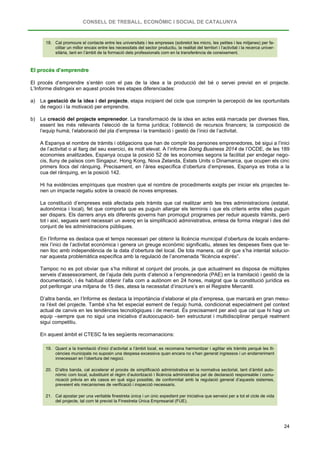 CONSELL DE TREBALL, ECONÒMIC I SOCIAL DE CATALUNYA
24
18. Cal promoure el contacte entre les universitats i les empreses (sobretot les micro, les petites i les mitjanes) per fa-
cilitar un millor encaix entre les necessitats del sector productiu, la realitat del territori i l’activitat i la recerca univer-
sitària, tant en l’àmbit de la formació dels professionals com en la transferència de coneixement.
El procés d’emprendre
El procés d’emprendre s’entén com el pas de la idea a la producció del bé o servei previst en el projecte.
L’Informe distingeix en aquest procés tres etapes diferenciades:
a) La gestació de la idea i del projecte, etapa incipient del cicle que comprèn la percepció de les oportunitats
de negoci i la motivació per emprendre.
b) La creació del projecte emprenedor. La transformació de la idea en actes està marcada per diverses fites,
essent les més rellevants l’elecció de la forma jurídica; l’obtenció de recursos financers; la composició de
l’equip humà; l’elaboració del pla d’empresa i la tramitació i gestió de l’inici de l’activitat.
A Espanya el nombre de tràmits i obligacions que han de complir les persones emprenedores, bé sigui a l’inici
de l’activitat o al llarg del seu exercici, és molt elevat. A l’informe Doing Business 2014 de l’OCDE, de les 189
economies analitzades, Espanya ocupa la posició 52 de les economies segons la facilitat per endegar nego-
cis, lluny de països com Singapur, Hong Kong, Nova Zelanda, Estats Units o Dinamarca, que ocupen els cinc
primers llocs del rànquing. Precisament, en l’àrea específica d’obertura d’empreses, Espanya es troba a la
cua del rànquing, en la posició 142.
Hi ha evidències empíriques que mostren que el nombre de procediments exigits per iniciar els projectes te-
nen un impacte negatiu sobre la creació de noves empreses.
La constitució d’empreses està afectada pels tràmits que cal realitzar amb les tres administracions (estatal,
autonòmica i local), fet que comporta que es puguin allargar els terminis i que els criteris entre elles puguin
ser dispars. Els darrers anys els diferents governs han promogut programes per reduir aquests tràmits, però
tot i així, segueix sent necessari un avenç en la simplificació administrativa, entesa de forma integral i des del
conjunt de les administracions públiques.
En l’Informe es destaca que el temps necessari per obtenir la llicència municipal d’obertura de locals endarre-
reix l’inici de l’activitat econòmica i genera un greuge econòmic significatiu, ateses les despeses fixes que te-
nen lloc amb independència de la data d’obertura del local. De tota manera, cal dir que s’ha intentat solucio-
nar aquesta problemàtica específica amb la regulació de l’anomenada “llicència exprés”.
Tampoc no es pot obviar que s’ha millorat el conjunt del procés, ja que actualment es disposa de múltiples
serveis d’assessorament, de l’ajuda dels punts d’atenció a l’emprenedoria (PAE) en la tramitació i gestió de la
documentació, i és habitual obtenir l’alta com a autònom en 24 hores, malgrat que la constitució jurídica es
pot perllongar una mitjana de 15 dies, atesa la necessitat d’inscriure’s en el Registre Mercantil.
D’altra banda, en l’Informe es destaca la importància d’elaborar el pla d’empresa, que marcarà en gran mesu-
ra l’èxit del projecte. També s’ha fet especial esment de l’equip humà, condicionat especialment pel context
actual de canvis en les tendències tecnològiques i de mercat. És precisament per això que cal que hi hagi un
equip –sempre que no sigui una iniciativa d’autoocupació- ben estructurat i multidisciplinar perquè realment
sigui competitiu.
En aquest àmbit el CTESC fa les següents recomanacions:
19. Quant a la tramitació d’inici d’activitat a l’àmbit local, es recomana harmonitzar i agilitar els tràmits perquè les lli-
cències municipals no suposin una despesa excessiva quan encara no s’han generat ingressos i un endarreriment
innecessari en l’obertura del negoci.
20. D’altra banda, cal accelerar el procés de simplificació administrativa en la normativa sectorial, tant d’àmbit auto-
nòmic com local, substituint el règim d’autorització i llicència administrativa pel de declaració responsable i comu-
nicació prèvia en els casos en què sigui possible, de conformitat amb la regulació general d’aquests sistemes,
preveient els mecanismes de verificació i inspecció necessaris.
21. Cal apostar per una veritable finestreta única i un únic expedient per iniciativa que serveixi per a tot el cicle de vida
del projecte, tal com té previst la Finestreta Única Empresarial (FUE).
 