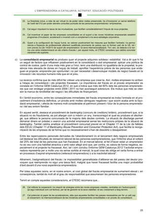 L’EMPRENEDORIA A CATALUNYA: ACTIVITAT, EDUCACIÓ I POLÍTIQUES
25
22. La finestreta única, a més de ser virtual i/o de poder rebre visites presencials, ha d’incorporar un servei telefònic
de l’estil del 012 per poder atendre consultes puntuals de les persones emprenedores i empresàries.
23. Cal seguir impulsant la tasca de les incubadores, que faciliten considerablement l’impuls de nous projectes.
24. Cal incentivar el paper de les empreses consolidades en el suport a les noves iniciatives empresarials establint
programes d’incubació, acceleració o inversió com a complement a la seva estratègia corporativa.
25. Quant a la configuració de l’equip humà, es valoren positivament les mesures que faciliten l’entrada i la perma-
nència a Espanya de professionals altament qualificats provinents de països que no formen part de la UE, tal i
com preveu la Llei 14/2013 de suport als emprenedors i la seva internacionalització. Tot i així, es detecta a la nor-
ma una certa indeterminació en els criteris d’accés i, per aquest motiu, el CTESC considera que caldria concretar
clarament els supòsits.
c) La consolidació empresarial es produeix quan el projecte adquireix solidesa i estabilitat. Val a dir que hi ha
un seguit de factors que influeixen positivament en la consolidació o èxit empresarial: aplicar una política de
control de costos; partir d’una mida més gran a l’inici; tenir una distribució no igualitària de la propietat; la pre-
sència més elevada de dones en l’equip de treball; aprofitar l’experiència prèvia de les persones que ende-
guen el projecte; emprendre per oportunitat i no per necessitat i desenvolupar models de negoci basats en la
innovació i els recursos humans més que en el preu.
La recerca confirma que és més difícil fer créixer una empresa que crear-la. Així, moltes empreses no arriben
a l’etapa de consolidació i els projectes fracassen. La importància del fracàs en el procés emprenedor es
constata en l’informe GEM Catalunya 2012, en què s’indica que més del 60% dels les persones emprenedo-
res que van endegar projectes entre 2009 i 2011 no han aconseguit sobreviure. Els motius que més se citen
són la manca de rendibilitat del negoci i les dificultats de finançament.
En l’àmbit econòmic, entre les conseqüències immediates del fracàs empresarial es troba l’entrada en el pro-
cediment d’insolvència definitiva, un procés amb moltes càrregues negatives i que sovint acaba amb la liqui-
dació empresarial, i afecta de manera molt considerable el patrimoni present i futur de la persona emprenedo-
ra i del seu entorn familiar.
En aquest sentit, destaca el procediment de bankruptcy (concurs de creditors) britànic, procediment que, si la
situació no és fraudulenta, es pot allargar com a màxim un any, transcorregut el qual es produeix el dischar-
ge, que allibera la persona concursada de la majoria dels deutes contrets. La situació de discharge permet
demanar diners en préstec o exercir una activitat empresarial sense les restriccions pròpies de la situació de
bankruptcy. També caldria analitzar el procediment concursal previst en el Chapter 11 de la Llei de fallides
dels EEUU (Chapter 11 of Bankruptcy Abuse Prevention and Consumer Protection Act), que facilita la reorga-
nització de les empreses de tal forma que no necessàriament s’han de dissoldre o desaparèixer.
Entre les repercussions personals derivades de l’abandonament i/o el tancament dels negocis empresarials
cal destacar les dificultats de reinserció laboral de les persones exemprenedores, que l’Informe situa al voltant
del 25% del total de les persones que han fracassat. En el mercat laboral, el fet d’haver estat un emprenedor
no es veu com una habilitat atractiva o amb valor afegit sinó que, per contra, es valora de forma negativa, es-
pecialment si el projecte ha fracassat. Així, tal i com conclou l’Informe GEM Catalunya 2012 “l’activitat empre-
nedora representa per a molts una via sense sortida al mercat, la qual cosa els obliga en certa forma a entrar
en processos d’espiral emprenedora (reiteració emprenedora) o a la inactivitat laboral”.
Altrament, l’estigmatització del fracàs i la impossibilitat generalitzada d’alliberar-se del passiu del deutor pro-
voquen que reemprende no sigui una tasca fàcil, malgrat que haver fracassat facilita una major probabilitat
d’èxit davant d’una nova experiència emprenedora.
Per totes aquestes raons, en el nostre entorn, el cost global del fracàs empresarial és sumament elevat i, en
conseqüència, també és molt alt el grau de responsabilitat que assumeixen les persones emprenedores.
Tenint en compte aquestes consideracions, el CTESC recomana que...
26. Cal millorar la cooperació i la creació de sinèrgies entre les noves empreses creades, centrades en l’autoocupació
(ja sigui individual com col·lectiva), per tal de garantir-ne la seva viabilitat i el seu creixement a llarg termini.
27. Cal potenciar el paper de les acceleradores, atès que aquestes faciliten les passes necessàries per fer un salt cap
al creixement i la internacionalització de les iniciatives emprenedores consolidades o en procés de consolidació.
 