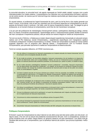 L’EMPRENEDORIA A CATALUNYA: ACTIVITAT, EDUCACIÓ I POLÍTIQUES
27
la comunitat educativa, la comunitat local i els agents interessats en l’àmbit català, estatal i europeu com a parts
interrelacionades d’un mateix sistema. L’emprenedoria s’ha d’abordar com una característica intrínseca i estructu-
ral del centre escolar, de manera que tot l’alumnat tingui les mateixes oportunitats per desenvolupar competències
emprenedores.
En aquest sistema, el professorat és l’agent fonamental de canvi, però ha de fer front a dos reptes generals que
tenen a veure, d’una banda, amb el pes poc important que té la formació específica en emprenedoria en els pro-
grames de formació inicial o contínua i, de l’altra, amb la manca d’experiència directa i real. Tot plegat fa que el
professorat, en el moment d’educar en emprenedoria, sovint faci de mer transmissor conceptual.
L’ús per part del professorat de metodologies d’ensenyament actives i participatives (learning by doing), orienta-
des a la creació d’iniciatives emprenedores, l’aprenentatge servei o l’associacionisme podrien facilitar la transició
del marc conceptual a l’experiència pràctica, vital per educar de manera integral en l’àmbit de l’emprenedoria.
Tal com es recull a l’Informe, a Catalunya ja s’estan desenvolupant experiències transversals en educació empre-
nedora com el Pla Catalunya, escola d’emprenedors, i experiències específiques com l’assignatura optativa
d’orientació professional i iniciativa emprenedora a 3r d’ESO. També són remarcables la posada en marxa d’altres
projectes específics com el programa pilot Start-Up School, i d’organitzacions com la Fundació Escola
d’Emprenedoria, que permeten aproximar la realitat de l’emprenedoria al sistema educatiu.
Tenint en compte aquestes reflexions, el CTESC recomana que...
37. S’ha de millorar la incorporació de l’educació emprenedora en el sistema educatiu de manera transversal, tant en
el currículum com en el projecte educatiu de centre.
38. En els nivells de primària i de secundària obligatòria, l’educació emprenedora s’ha de focalitzar en el desenvolu-
pament de determinats valors com la responsabilitat i l’esforç, així com en l’entrenament de les competències lli-
gades a la resolució personal dels problemes quotidians, la comunicació (p.e. parlar en públic) i el treball en equip.
39. En els nivells educatius postobligatoris (batxillerat, formació professional i universitat), l’educació emprenedora
s’ha de desenvolupar sota esquemes d’optativitat i, a la vegada, ha de preveure la constitució d’equips de profes-
sionals orientats a fer emergir les iniciatives emprenedores de l’alumnat sobre la base de tres pilars: els coneixe-
ments, la comercialització i la gestió.
40. Cal dotar el sistema educatiu de recursos suficients per conèixer a fons les capacitats, les habilitats, els interessos
i la personalitat de cada alumne, a fi d’adaptar els mètodes d’ensenyament i establir els objectius que permetin el
desenvolupament màxim de les seves potencialitats. Un alumne orientat, dotat d’un projecte, té més possibilitats
d’assolir els seus reptes.
41. Cal potenciar estratègies de col·laboració entre el sistema educatiu i el món de l’empresa (associacions empresa-
rials, inversors privats, etc.) per facilitar el coneixement de projectes emprenedors pràctics i reals, així com pro-
moure les pràctiques formatives del professorat i l’alumnat en aquests entorns.
42. Cal millorar la sensibilització i l’educació emprenedora a la formació inicial i contínua del professorat, a través de la
transmissió de continguts específics i de l’accés a experiències transformadores.
43. Cal que el professorat compti amb la participació i el suport de professionals amb l’objectiu de facilitar la planifica-
ció i la implementació de l’educació emprenedora.
44. Cal promoure la cultura emprenedora en les polítiques actives d’ocupació (PAO).
45. Cal continuar fomentant la programació d’accions formatives per a persones emprenedores en el marc de la quali-
ficació professional “Creació i gestió de microempreses”.
46. Cal prioritzar l’educació emprenedora en l’oferta formativa del SOC adreçada a les persones en situació d’atur.
Polítiques d’emprenedoria
El foment i suport de l’emprenedoria ha rebut l’atenció en els últims anys tant del sector públic com del privat i, en
alguns casos, s’ha vist com la solució als problemes socioeconòmics del país. Com a conseqüència, excloent al-
gunes iniciatives amb una sòlida i llarga tradició, en general s’observa una gran atomització i una oferta molt ge-
neralista dels serveis per a l’emprenedoria, que no beneficia l’atenció als usuaris i que provoca duplicitats i inefici-
ències.
 