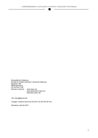 L’EMPRENEDORIA A CATALUNYA: ACTIVITAT, EDUCACIÓ I POLÍTIQUES
3
Generalitat de Catalunya
Consell de Treball, Econòmic i Social de Catalunya
Diputació, 284
08009 Barcelona
Tel. 93 270 17 80
Adreces a Internet: www.ctesc.cat
www.observatori-ctesc.cat
http://bloc.ctesc.cat/
A/e: ctesc@gencat.cat
Imatges: Creative Commons (CC BY 3.0) (CC BY-SA 3.0)
Barcelona, abril de 2014
 