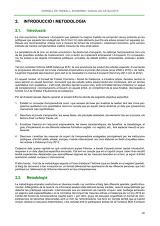 CONSELL DE TREBALL, ECONÒMIC I SOCIAL DE CATALUNYA
30
2. INTRODUCCIÓ I METODOLOGIA
2.1. Introducció
La crisi econòmica, financera i d’ocupació que pateixen la majoria d’estats ha comportat canvis profunds en les
polítiques que aquests han endegat per fer-hi front. Un dels elements que fins ara estava present en aquestes po-
lítiques era l’emprenedoria, entesa com a mesura de foment de l’ocupació i creixement econòmic, però sempre
tractada de manera complementària d’altres mesures de més ampli abast.
La persistència de la crisi, en termes econòmics i de destrucció d’ocupació, ha rellançat l’emprenedoria com una
de les possibles sortides de l’estancament, com a factor de creixement empresarial i d’ocupació. En conseqüèn-
cia, ha passat a ser objecte d’iniciatives públiques i privades, de debats polítics, empresarials, sindicals i acadè-
mics.
Tal com constata l’Informe GEM Catalunya 2012, la crisi econòmica ha produït dos efectes esperats: d’una banda
la progressiva disminució de la taxa d’activitat emprenedora al principi del procés (anys 2008 a 2010) i, de l’altra,
l’augment d’aquesta taxa basat en gran part en la necessitat i la manca d’ocupació (tant l’any 2011 com el 2012).
En aquest context, el Consell de Treball, Econòmic i Social de Catalunya, a iniciativa pròpia, decideix centrar la
seva atenció en aquest fenomen. Conscient que els estudis sobre aquest àmbit són nombrosos, tant en termes
quantitatius com qualitatius, i d’alt nivell, decideix aportar la seva visió, amb la finalitat darrera d’elaborar un seguit
de consideracions i recomanacions al Govern en aquest àmbit, en compliment de la seva finalitat, reconeguda a
l’article 72.2 de l’Estatut d’Autonomia de Catalunya.
Per tal d’assolir aquest objectiu general, el present Informe aborda els següents objectius específics:
1. Establir un concepte d’emprenedoria comú i que serveixi de base per analitzar la realitat, tant des d’una per-
spectiva qualitativa com quantitativa, tenint en compte que en aquest darrer àmbit és un dels que presenta les
mancances més significatives.
2. Descriure el procés d’emprendre, les seves fases, els principals obstacles, els elements clau en el procés, els
factors d’èxit i el factor fracàs, etc.
3. Focalitzar l’atenció en l’educació emprenedora, les seves característiques, els beneficis, la metodologia, el
grau d’implantació en els diferents sistemes formatius (reglats i no reglats), etc., fent especial menció al pro-
fessorat.
4. Descriure i analitzar les mesures de suport de l’emprenedoria endegades principalment per les institucions
públiques, d’àmbit català, estatal, europeu i també internacional, així com elaborar un llistat d’aquelles mesu-
res actives a Catalunya l’any 2013.
Cadascun dels quatre capítols en què s’estructura aquest Informe, a banda d’aquest primer capítol introductori,
responen a un dels objectius específics enunciats. Cal tenir en compte que en el capítol cinquè i sisè s’han recollit
també experiències destacades que exemplifiquen algunes de les mesures descrites en el text, ja siguin d’àmbit
autonòmic, estatal, europeu o internacional.
D’altra banda, i fruit de la metodologia seguida a l’hora d’elaborar l’Informe (que es detalla en el següent apartat),
al llarg del document s’han incorporat en un format diferenciat les aportacions de les diferents persones que han
participat en l’elaboració de l’Informe intervenint en les compareixences.
2.2. Metodologia
La metodologia emprada s’estructura en diversos nivells i es combina al llarg dels diferents apartats: gestió docu-
mental i bibliogràfica de la recerca i la informació existent dels diferents temes tractats; recerca especialitzada per
detectar les pràctiques nacionals i internacionals que es relacionen als capítols cinquè i sisè; buidatge exhaustiu
en pàgines web especialitzades i en la normativa del conjunt de mesures actives a Catalunya per a l’any 2013 en
l’àmbit del foment de l’emprenedoria (capítol sisè); i, per últim, grups de discussió organitzats en format de com-
pareixences de persones relacionades amb el món de l’emprenedoria. Cal tenir en compte també que al capítol
cinquè, dedicat a l’educació emprenedora, s’ha comptat amb la participació directa de la Fundació BCN Formació
 