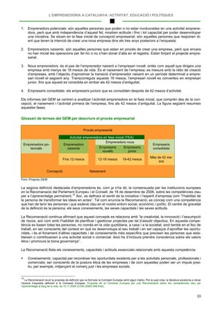 L’EMPRENEDORIA A CATALUNYA: ACTIVITAT, EDUCACIÓ I POLÍTIQUES
33
1. Emprenedors potencials: són aquelles persones que poden o no estar involucrades en una activitat emprene-
dora, però que amb independència d’aquest fet, mostren actituds i fins i tot capacitat per poder desenvolupar
una iniciativa. Se situen en la fase inicial de concepció empresarial; són aquelles persones que responen di-
ent que tenen la intenció de crear una nova empresa dins els tres anys posteriors a l’enquesta.
2. Emprenedors naixents: són aquelles persones que estan en procés de crear una empresa, però que encara
no han iniciat les operacions per fer-ho o no s’han donat d’alta en el registre. Estan forjant el projecte empre-
sarial.
3. Nous emprenedors: és el pas de l’emprenedor naixent a l’empresari novell, entès com aquell que dirigeix una
empresa amb menys de 18 mesos de vida. És el naixement de l’empresa; es mesura amb la ràtio de creació
d’empreses, amb l’objectiu d’aproximar la transició d’emprenedor naixent en un període determinat a empre-
sari novell el següent any. Transcorreguts aquests 18 mesos, l’empresari novell es converteix en empresari
junior, fins que aquest es consolida en arribar als 42 mesos d’antiguitat.
4. Empresaris consolidats: els empresaris juniors que es consoliden després de 42 mesos d’activitat.
Els informes del GEM se centren a analitzar l’activitat emprenedora en la fase inicial, que comprèn des de la con-
cepció, el naixement i l’activitat primera de l’empresa, fins als 42 mesos d’antiguitat. La figura següent resumeix
aquestes fases.
Glossari de termes del GEM per descriure el procés empresarial
Procés empresarial
Activitat emprenedora en fase inicial (TEA)
Emprenedors po-
tencials
Emprenedors
naixents
Emprenedors nous
Empresaris
consolidatsEmpresaris
novells
Empresaris
junior
Fins 12 mesos 12-18 mesos 19-42 mesos
Més de 42 me-
sos
Concepció Naixement
Font: Projecte GEM.
La segona definició destacada d’emprenedoria és, com ja s’ha dit, la consensuada per les institucions europees
en la Recomanació del Parlament Europeu i el Consell, de 18 de desembre de 2006, sobre les competències clau
per a l’aprenentatge permanent.15
La Recomanació continua afirmant que aquest concepte es relaciona amb “la creativitat, la innovació i l’assumpció
de riscos, així com amb l’habilitat de planificar i gestionar projectes per tal d’assolir objectius. En aquesta compe-
tència es basen totes les persones, no només en la vida quotidiana, a casa i a la societat, sinó també en el lloc de
treball, en ser conscients del context en què es desenvolupa el seu treball i en ser capaços d’aprofitar les oportu-
nitats, i és el fonament d’altres capacitats i de coneixements més específics que precisen les persones que esta-
bleixen o contribueixen a una activitat social o comercial. Això ha d’incloure prendre consciència sobre els valors
ètics i promoure la bona governança”.
Així, es defineix el sentit de la iniciativa i l’esperit d’empresa com “l’habilitat de
la persona de transformar les idees en actes”. Tal com enuncia la Recomanació, es concep com una competència
que han de tenir les persones i que esdevé clau en el nostre entorn social, econòmic i polític. El centre de gravetat
de la definició és la persona, els seus coneixements, les seves capacitats i les seves actituds.
La Recomanació llista els coneixements, capacitats i actituds essencials relacionats amb aquesta competència:
 Coneixements: capacitat per reconèixer les oportunitats existents per a les activitats personals, professionals i
comercials; ser conscients de la postura ètica de les empreses i de com aquestes poden ser un impuls posi-
tiu, per exemple, mitjançant el comerç just i les empreses socials.
15
La Recomanació recull la proposta de definició que va formular la Comissió Europea (amb algun matís). Per la qual cosa, la literatura acostuma a donar
l’autoria d’aquesta definició a la Comissió Europea: Proposta de la Comissió Europea per una Recomanació sobre les competències clau per
l’aprenentatge al llarg de la vida, de 10.11.2005 (COM (2005) 548 final).
 