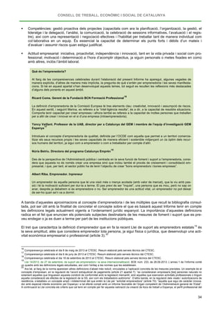 CONSELL DE TREBALL, ECONÒMIC I SOCIAL DE CATALUNYA
34
 Competències: gestió proactiva dels projectes (capacitats com ara la planificació, l’organització, la gestió, el
lideratge i la delegació, l’anàlisi, la comunicació, la celebració de sessions informatives, l’avaluació i el regis-
tre), així com una representació i negociació efectives i l’habilitat per treballar tant de manera individual com
col·laborativa en un equip. És essencial la capacitat de determinar els punts forts i dèbils d’un mateix i
d’avaluar i assumir riscos quan estigui justificat.
 Actitud empresarial: iniciativa, proactivitat, independència i innovació, tant en la vida privada i social com pro-
fessional; motivació i determinació a l’hora d’acomplir objectius, ja siguin personals o metes fixades en comú
amb altres, inclòs l’àmbit laboral.
Què és l’emprenedoria?
Al llarg de les compareixences celebrades durant l’elaboració del present Informe ha aparegut, algunes vegades de
manera explícita, d’altres de manera més implícita, la pregunta de què s’entén per emprenedoria i les seves manifesta-
cions. Si bé en aquest apartat s’han desenvolupat aquests temes, tot seguit es recullen les reflexions més destacades
d’alguns dels ponents en aquest àmbit.
Ricard Coma. Gerent de la Fundació BCN Formació Professional
16
La definició d’emprenedoria de la Comissió Europea té tres elements clau: creativitat, innovació i assumpció de riscos.
En aquest sentit, i seguint Marina, es refereix a la “intel·ligència resolta”, és a dir, a la capacitat de resoldre situacions.
Comporta tenir capacitat per crear empreses i alhora també es refereix a la capacitat de moltes persones que treballen
per a altri de crear i innovar en el si d’una empresa (intraemprenedoria).
Yancy Vaillant. Professor de la UAB, director per a Catalunya del GEM i membre de l’equip d’investigació GEM
Espanya
17
Introdueix el concepte d’emprenedoria de qualitat, definida per l’OCDE com aquella que permet a un territori comercia-
litzar els seus recursos propis i les seves capacitats de manera eficient i sostenible mitjançant un ús òptim dels recur-
sos humans del territori, ja sigui com a emprenedor o com a treballador per compte d’altri.
Núria Betriu. Directora del programa Catalunya Emprèn
18
Des de la perspectiva de l’Administració pública i centrada en la seva funció de foment i suport a l’emprenedoria, consi-
dera que aquesta no és només crear una empresa sinó que inclou també el procés de creixement i consolidació em-
presarial, i que, per tant, el sector públic ha de tenir l’objectiu de crear “bons emprenedors i bones empreses”.
Albert Riba. Emprenedor. Inpreneur
Un emprenedor és aquella persona que té una visió més o menys acotada (amb valor de mercat), que la viu amb pas-
sió i té la motivació suficient per dur-la a terme. El pas previ és ser “inquiet”, una persona que es mou, però no sap on
anar, després ja debatrem si és emprenedora o no. Ser emprenedor és una actitud vital, un emprenedor no pot deixar
de ser-ho quan se’n va a dormir.
A banda d’aquestes aproximacions al concepte d’emprenedoria i de les múltiples que recull la bibliografia consul-
tada, pot ser útil amb la finalitat de concretar el concepte sobre el que es basarà aquest Informe tenir en compte
les definicions legals actualment vigents a l’ordenament jurídic espanyol. La importància d’aquestes definicions
radica en el fet que enuncien els potencials subjectes destinataris de les mesures de foment i suport que es pre-
veu endegar o ja es duen a terme per part de les institucions públiques.
El tret que caracteritza la definició d’emprenedor que en fa la recent Llei de suport als emprenedors estatals19
és
la seva amplitud, atès que considera emprenedor tota persona, ja sigui física o jurídica, que desenvolupi una acti-
vitat econòmica empresarial o professional (article 3).20
16
Compareixença celebrada el dia 8 de maig de 2013 al CTESC. Resum elaborat pels serveis tècnics del CTESC.
17
Compareixença celebrada el dia 6 de juny de 2013 al CTESC. Resum elaborat pels serveis tècnics del CTESC.
18
Compareixença celebrada el dia 18 de setembre de 2013 al CTESC. Resum elaborat pels serveis tècnics del CTESC.
19
Llei 14/2013, de 27 de setembre, de suport als emprenedors i la seva internacionalització. BOE núm. 233, de 28.09.2013. L’annex 1 de l’Informe conté
un quadre amb les definicions legals estudiades, així com l’enllaç a les normes que les estableixen.
20
Ara bé, al llarg de la norma apareixen altres definicions d’abast més reduït, vinculades a l’aplicació concreta de les mesures previstes. Un exemple és el
concepte d’empresari, en la regulació de l’acord extrajudicial de pagaments (article 21 apartat 7): “es consideraran empresaris [les] persones naturals no
solament aquelles que tinguessin aquesta condició de conformitat amb la legislació mercantil, sinó aquelles que exerceixin activitats professionals o tinguin
aquella consideració als efectes de la legislació de la SS, així com els treballadors autònoms”. D’altra banda, en la regulació dels visats i autoritzacions de
residència, s’estableix un concepte ampli i indeterminat del que entén la Llei per “activitat emprenedora” (article 70): “aquella que sigui de caràcter innova-
dor amb especial interès econòmic per Espanya i a tal efecte compti amb un informe favorable de l’òrgan competent de l’Administració general de l’Estat”.
A continuació la Llei concreta els criteris que cal tenir en compte per fer aquesta valoració (la creació de llocs de treball a Espanya, el perfil professional del
 