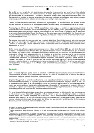 L’EMPRENEDORIA A CATALUNYA: ACTIVITAT, EDUCACIÓ I POLÍTIQUES
35
Cal també tenir en compte les lleis autonòmiques de suport a l’emprenedoria, que en el moment de redactar
aquest Informe ascendeixen a nou.21
Les exposicions de motius d’aquestes lleis coincideixen amb l’argumentari:
en l’actual context de crisi econòmica i d’ocupació, emprendre esdevé l’opció ideal per créixer i sortir de la crisi.
Generalment, es combina el suport a l’emprenedoria i les noves iniciatives amb el suport a les petites i mitjanes
empreses, ja en funcionament, atès les característiques del teixit productiu espanyol.22
L’Annex 1 conté una taula que resumeix les definicions legals vigents. Cal tenir en compte que, malgrat les dife-
rències, presenten un elevat grau de semblança entre elles, a diferència del concepte establert per la llei estatal.
Així, igual que la definició de la Llei 14/2013, les definicions autonòmiques se centren en la persona que inicia o
ha iniciat una activitat econòmica, donant llibertat tant pel que fa a la forma jurídica (persona física o jurídica) com
a l’activitat econòmica que es desitgi endegar, però establint un límit temporal, de 24 mesos en cinc de les nou lle-
is aprovades (la de Castella-La Manxa, Illes Balears, la Comunitat Valenciana, Castella-Lleó i La Rioja). Així ma-
teix, les definicions autonòmiques detallen un seguit de supòsits que sí s’inclouen en el concepte d’emprenedors i
en concreten les exclusions.
Cal destacar el concepte de “reemprenedor” que introdueix la Llei de la Regió de Múrcia, amb la previsió expressa
que qualsevol menció que faci la Llei als emprenedors (en general) s’entendrà també referida als reemprenedors.
L’objectiu és proporcionar a aquest col·lectiu el mateix tractament que les noves empreses, fins i tot en allò relatiu
als sistemes de suport.23
D’altra banda, les definicions legals estudiades s’aproximen més a la definició del GEM que a la de la Comissió
Europea, a excepció de la Llei del País Basc que, després de definir persona emprenedora igual que la resta de
lleis, afegeix una nova accepció: “persones que mantenen i desenvolupen un compromís ètic permanent en la se-
va actuació, reflectit, entre altres aspectes, en la vinculació al territori i en el compromís de manteniment de
l’activitat” (article 2.2 in fine). D’altra banda, destaca la Llei de Castella-Lleó que, amb la finalitat de prestar a
l’emprenedoria innovadora una consideració especial, n’estableix una definició específica, també recollida a
l’Annex 1. Així mateix, la Llei de La Rioja concreta que l’activitat econòmica que dugui a terme l’emprenedor ha de
tenir com a objectiu obtenir un benefici econòmic i generar ocupació (article 2.5 in fine), de tal manera que una in-
terpretació literal podria excloure de la definició aquells emprenedors que s’autoocupen i no contracten cap per-
sona addicional.
Conclusió
Com a conclusió al present apartat i tenint en compte la seva finalitat (consensuar unes consideracions finals i re-
comanacions per al Govern de la Generalitat de Catalunya en l’àmbit de l’emprenedoria), la definició del GEM pot
resultar més idònia per assolir a nivell tècnic l’objectiu proposat.
En primer lloc, perquè és concreta i es fonamenta en el resultat de la iniciativa emprenedora (negoci o activitat
empresarial en funcionament); en segon lloc, perquè és una definició acotada en el temps (42 mesos de vida), pe-
rò alhora és dinàmica, és a dir, el concepte evoluciona al llarg del temps, es fragmenta en subconceptes que per-
meten una aproximació més precisa a la realitat que es pretén estudiar. L’inconvenient de limitar en el temps el
concepte és suposar que transcorregut un determinat període de temps, la persona deixa de ser emprenedora i
esdevé empresària, com si aquests dos conceptes fossin contradictoris.
Ara bé, al llarg de l’informe la limitació temporal del concepte d’emprenedor es difumina, atès que com es comen-
ta més endavant (vegeu el capítol 4, subapartat 4.2.3), el moment en què una activitat emprenedora es consolida
no és el mateix per a tot tipus d’empresa. Per aquest motiu i amb la intenció expressa de tractar específicament
aquestes fases posteriors, al llarg de l’Informe el prisma no només se centra en les fases inicials (i a les que res-
pondria estrictament el concepte d’emprenedor del GEM), sinó que comprèn també l’activitat de l’empresa de
desenvolupament, creixement, internacionalització, etc.
sol·licitant, el pla de negoci i el valor afegit per a l’economia espanyola, la innovació o les oportunitats d’inversió), si bé es presenta com una definició amb
un alt grau d’incertesa i ambigüitat.
21
Castella-La Manxa, Illes Balears, la Comunitat Valenciana, el País Basc, la Comunitat Foral de Navarra, Castella-Lleó, la Regió de Múrcia, Andalusia i
La Rioja.
22
L’excepció és la norma andalusa, atès que regula en una mateixa norma diferents programes de foment de l’ocupació a la Comunitat Autònoma (i obre
la convocatòria per a l’any 2013): el Programa Bonus d’ocupació jove, el Programa de suport i foment del treball autònom, el Programa de suport a
l’economia social, el Programa de beques d’internacionalització per a tècnics superiors de formació professional, així com altres iniciatives d’actuació rela-
cionades amb territoris especialment afectats per l’atur, l’atenció a les persones en atur de més de 45 anys i una acció específica de foment de les perso-
nes emprenedores.
23
Article 2.3 de la Llei 5/2013, de 8 de juliol, de suport als emprenedors i la competitivitat i internacionalització de les pimes de la Regió de Múrcia. L’annex
1 reprodueix la definició de reemprenedor que conté la Llei.
 