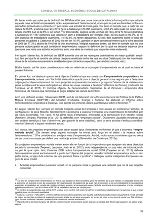 CONSELL DE TREBALL, ECONÒMIC I SOCIAL DE CATALUNYA
36
Un tercer motiu per optar per la definició del GEM és el fet que no es pronuncia sobre la forma jurídica que adopta
aquesta nova activitat empresarial i inclou expressament l’autoocupació, opció per la qual es decanten molts em-
prenedors (individuals o col·lectius)24
per iniciar una activitat al nostre país. Cal tenir en compte que, a partir de les
dades de l’EPA, s’estima que l’any 2012 hi ha a Catalunya 474.901 autònoms, el 67,2% dels quals no tenen assa-
lariats, mentre que el 32,8% sí en tenen.25
I en quart i darrer lloc, la definició del GEM sustenta una de les recerques quantitatives de major qualitat i ampli-
tud, tant pel que fa al nombre de països i regions analitzats (entre les que se situa Catalunya) com les manifesta-
cions de la iniciativa emprenedora analitzades (per col·lectius específics, per àmbits concrets, etc.).
D’altra banda, segons la SS, a finals de l’any 2012 hi havia registrades
a Catalunya 517.167 persones que cotitzaven com a treballadors per compte propi, de les quals el 99,9%, al rè-
gim especial de treballadors autònoms, i el 80,5% no tenen assalariats. El pes dels autònoms sobre el total de
persones ocupades a Catalunya el 2012 va ser del 16,4%, gairebé un punt percentual menys que la xifra assolida
el 2006 (el 17,3%), abans de l’inici de la crisi econòmica. Malgrat aquestes dades, cal tenir en compte que no tota
persona autoocupada es pot considerar emprenedora, seguint la definició per la qual es decanta aquesta obra
(persona que inicia una activitat econòmica amb una sèrie de matisos que s’apunten més endavant).
D’altra banda, cal fer dues consideracions més en referir-se al concepte d’emprenedoria en el qual es basa el
present Informe.
En primer lloc, cal destacar que no serà objecte d’anàlisi el que es coneix com l’emprenedoria corporativa o in-
traemprenedoria, entesa com “l’activitat sistemàtica que té com a objecte generar nous negocis per a l’empresa
mitjançant el desenvolupament de nous projectes empresarials innovadors, ja sigui a l’interior de la mateixa em-
presa o mitjançant la seva participació en altres de noves creades a l’exterior” (Cambra de Comerç i Indústria de
Terrassa, et al. 2011). El principal objectiu de l’emprenedoria corporativa és el d’innovar i emprendre dins
l’empresa, de manera que l’empresa es pugui adaptar als canvis de l’entorn.
Amb una definició similar, l’observatori GEM, amb la col·laboració de la Direcció General de Política de la Petita i
Mitjana Empresa (DGPYME) del Ministeri d’Indústria, Energia i Turisme, ha elaborat un Informe sobre
l’emprenedoria corporativa a Espanya, que aporta les primeres dades quantitatives sobre el fenomen.26
En segon i darrer lloc, cal tenir en compte l’objecte social de l’empresa i com aquest en condiciona l’activitat, la
configuració i la seva filosofia. Generalment, s’acostuma a associar l’empresa a la maximització de beneficis per
als seus accionistes. Tot i això, hi ha altres tipus d’empreses, enfocades a la consecució d’un benefici social
(Alemany, Álvarez, Planellas et al., 2011), definides com “empreses socials”. Òbviament, aquestes empreses po-
den obtenir beneficis (i han d’obtenir-ne, per garantir la seva viabilitat), però la seva activitat s’enfoca prioritària-
ment a l’obtenció d’aquest rendiment social.
Així doncs, els projectes emprenedors per crear aquest tipus d’empreses conformen el que s’anomena “empre-
nedoria social”. Els darrers anys aquest concepte ha entrat amb força en el debat i la recerca sobre
l’emprenedoria.27
Els projectes emprenedors socials varien entre ells en funció de la importància que atorguen als seus objectius
socials i/o comercials (Terjesen, Lepoutre, Justo et al., 2012), amb independència, un cop més, de la forma jurídi-
ca per la qual optin. Així, l’Informe GEM sobre l’emprenedoria social 2009 (Terjesen et al., 2012) defineix
l’emprenedoria social exclusivament a partir de l’objecte del projecte: aquella “activitat emprenedora amb un ob-
jectiu social, ja sigui duta a terme per una persona física o jurídica”, i distingeix quatre categories d’empreses se-
gons la seva missió:
S’ha considerat un subtipus més d’emprenedoria. Ara bé, molts autors consideren que no deixa
de ser un nou concepte per definir una realitat ja existent (Generalitat de Catalunya, 2012a).
 Activitat emprenedora purament social: on la persona inicia o gestiona una activitat que no té cap objectiu
comercial.
24
Cal tenir en compte també l’emprenedoria col·lectiva, que adopta una forma societària, però els membres de la qual cotitzen a la Seguretat Social com
a autònoms. Un exemple en són les cooperatives de treball associat, els estatuts de les quals han de concretar si els socis treballadors de la cooperativa
s’assimilen a treballadors per compte aliè i cotitzen al règim general o al corresponent segons l’activitat econòmica de la cooperativa, o bé es consideren
treballadors autònoms, i per tant cotitzen al RETA o a treballadors del mar per compte propi.
25
El nombre de cooperativistes que estima l’EPA se situa en un nombre molt reduït l’any 2012, no significatiu estadísticament, la qual cosa fa que no sigui
possible donar-ne informació quantitativa.
26
Coduras, Guerrero i Peña (2011). L’informe defineix emprenedoria corporativa com aquella “activitat associada al desenvolupament de noves activitats
de negoci per part dels empleats de qualsevol empresa o entitat per als seus empresaris, en termes de crear un nou punt de venda, una filial, el llança-
ment de nous productes o serveis o qualsevol altra iniciativa de caràcter emprenedor”.
27
D’acord amb la Comissió Europea, CE (2013a), la denominació “emprenedoria social” apareix a la dècada dels 90 del segle passat en els països anglo-
saxons.
 
