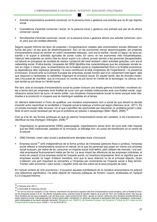 L’EMPRENEDORIA A CATALUNYA: ACTIVITAT, EDUCACIÓ I POLÍTIQUES
37
 Activitat emprenedora purament comercial: on la persona inicia o gestiona una activitat que no té cap objectiu
social.
 Coexistència d’activitat comercial i social: on la persona inicia o gestiona una activitat que per se és alhora
comercial i social.
 Simultaneïtat d’activitat comercial i social: on la persona inicia o gestiona alhora una activitat comercial i soci-
al, però que són entitats diferents.
Segons aquest Informe els tipus de projectes i d’organitzacions creades pels emprenedors socials difereixen en
funció del país i el seu grau de desenvolupament. Així, en les economies menys desenvolupades, els projectes
d’emprenedoria social se centren en cobrir necessitats bàsiques, com ara la sanitat, l’accés a l’aigua i la seva sa-
lubritat o el suport a activitats agrícoles de zones rurals. En canvi, en les economies més industrialitzades,
l’atenció dels projectes se centra més en donar suport a la cultura, proveir serveis a les persones discapacitades,
col·laborar en processos de recollida de residus i protecció del medi ambient i oferir activitats gratuïtes, com ara el
networking social. D’altra banda, l’enquesta del GEM identifica tres característiques que les empreses socials te-
nen en major o menor grau: la preeminència de la finalitat social (o mediambiental) front a la finalitat econòmica;
la dependència dels ingressos generats i la seva contribució al total d’ingressos de l’organització; i la presència
d’innovació. D’acord amb la Comissió Europea les empreses socials formen part d’un creixement intel·ligent, atès
que responen a necessitats no satisfetes mitjançant la innovació social. En aquest sentit, des de diverses instàn-
cies s’ha posat de manifest que la innovació no només es pot donar en l’àmbit de la tecnologia i la ciència, sinó
que també es pot donar en l’àmbit social.
Per tant, sota el concepte d’emprenedoria social es poden incloure una àmplia gamma d’activitats i iniciatives du-
tes a terme tant per empreses amb finalitat de lucre com per entitats institucionals amb una finalitat social, orga-
nitzacions sense ànim de lucre i el sector públic. Les iniciatives d’emprenedoria social no tenen perquè estar des-
tinades a la producció ni s’espera que es mantinguin estables en el temps.
Un element determinant a l’hora de qualificar una iniciativa emprenedora com a social és que davant la decisió
d’escollir entre maximitzar la rendibilitat o l’impacte social la balança s’inclina pel segon (Alemany et al., 2011). És
un procés innovador dels recursos i en el que s’aprofiten les oportunitats per solucionar un problema social o cata-
litzar el canvi social necessari per tal que el problema es redueixi o desaparegui (Mair i Martí, 2006).28
Com ja s’ha dit, les formes jurídiques en què es plasma l’emprenedoria social són variades, si bé s’acostumen a
identificar-ne tres (Hartigan i Elkington, 2008):29
 Organització no governamental (ONG) palanquejada: organitzacions sense ànim de lucre amb més impacte
que les ONG tradicionals, basades en la innovació, el lideratge fort i en posar els beneficiaris en el centre de
la solució.
 ONG híbrides: creen valor social o ambiental amb elevades dosis d’innovació.
 Empresa social:30
En l’actual context de crisi econòmica i d’ocupació aquesta manifestació de la iniciativa emprenedora ha adquirit
una rellevància significativa i ha estat objecte de mesures públiques de foment i suport, analitzades en l’epígraf
5.2.5 d’aquest Informe.
amb independència de la forma jurídica de l’empresa (persona física o jurídica), l’empresa
social refereix a l’emprenedoria social en el mercat, en la que les persones que posen en marxa una empresa
social busquen, per sobre de tot, consumar un impacte social molt definit, però utilitzen els mercats i una acti-
vitat empresarial financerament viable per fer-ho. La seva missió les diferencia de les empreses ordinàries: el
motor de creació d’una empresa social és l’impacte social, no l’aventura empresarial. Això no significa que les
empreses socials no hagin d’obtenir beneficis, sinó que la seva obtenció no és el principal objectiu. Quan
n’obtenen una part important es reinverteix a l’empresa per incrementar-ne l’impacte social a llarg termini.
Tracten valor econòmic i valor social. L’equilibri entre els dos valors és la seva proposta de valor.
28
A Alemany et al. (2011).
29
A Generalitat de Catalunya (2012a).
30
Tal com es recull en l’epígraf 5.2.5 de l’Informe, recentment s’ha aprovat la regulació dels fons d’emprenedoria social europeus, amb la finalitat de finan-
çar les empreses socials a la UE. Als efectes d’aquesta norma, empresa social és aquella l’objectiu de la qual és “tenir una incidència social, més que ge-
nerar beneficis per als seus propietaris o per als seus socis. Opera proporcionant béns i serveis al mercat i utilitza els seus beneficis fonamentalment per
assolir objectius socials. Està gestionada de manera responsable i transparent, en particular mitjançant la participació dels seus treballadors, consumidors i
parts interessades en les seves activitats mercantils” (Reglament núm. 346/2013, del Parlament Europeu i del Consell de 17 d’abril de 2013, sobre els fons
d’emprenedoria social europeus; DOUE L 115, de 25.04.2013).
 
