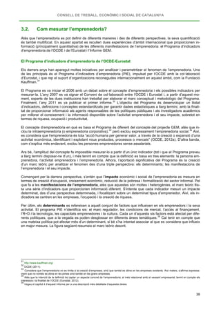 CONSELL DE TREBALL, ECONÒMIC I SOCIAL DE CATALUNYA
38
3.2. Com mesurar l’emprenedoria?
Atès que l’emprenedoria es pot definir de diferents maneres i des de diferents perspectives, la seva quantificació
és també multifocal. En aquest apartat es recullen dues experiències d’àmbit internacional que proporcionen in-
formació (principalment quantitativa) de les diferents manifestacions de l’emprenedoria: el Programa d’indicadors
d’emprenedoria de l’OCDE i de l’Eurostat i l’Informe GEM.
El Programa d’indicadors d’emprenedoria de l’OCDE-Eurostat
Els darrers anys han aparegut moltes iniciatives per analitzar i parametritzar el fenomen de l’emprenedoria. Una
de les principals és el Programa d’indicadors d’emprenedoria (PIE), impulsat per l’OCDE amb la col·laboració
d’Eurostat, i que rep el suport d’organitzacions reconegudes internacionalment en aquest àmbit, com la Fundació
Kauffman.31
El Programa es va iniciar el 2006 amb un debat sobre el concepte d’emprenedoria i els possibles indicadors per
mesurar-la. L’any 2007 es va signar el Conveni de col·laboració entre l’OCDE i Eurostat i, a partir d’aquest mo-
ment, experts de les dues institucions han treballat per elaborar el marc conceptual i metodològic del Programa.
Finalment, l’any 2011 es va publicar el primer informe.32
El concepte d’emprenedoria en què es basa el Programa és diferent del concepte del projecte GEM, atès que in-
clou la intraemprenedoria (o emprenedoria corporativa),
L’objectiu del Programa és desenvolupar un llistat
d’indicadors, definicions i conceptes estandarditzats per garantir dades estadístiques a llarg termini, amb la finali-
tat de proporcionar informació als agents responsables de les polítiques públiques i als investigadors acadèmics
per millorar el coneixement i la informació disponible sobre l’activitat emprenedora i el seu impacte, sobretot en
termes de riquesa, ocupació i productivitat.
33
però exclou expressament l’emprenedoria social.34
Ara bé, l’amplitud del concepte fa impossible mesurar-lo a partir d’un únic indicador (tot i que el Programa preveu
a llarg termini disposar-ne d’un), i més tenint en compte que la definició es basa en tres elements: la persona em-
prenedora, l’activitat emprenedora i l’emprenedoria. Alhora, l’aportació significativa del Programa és la creació
d’un marc teòric per analitzar el fenomen des d’una triple perspectiva: els determinants; les manifestacions de
l’emprenedoria i el seu impacte.
Així,
es considera que l’emprenedoria és tota “acció humana per generar valor, a través de la creació o expansió d’una
activitat econòmica, identificant i explotant nous productes, processos o mercats” (OCDE, 2012a). D’altra banda,
com s’explica més endavant, exclou les persones emprenedores sense assalariats.
Començant per la darrera perspectiva, s’entén que l’impacte econòmic i social de l’emprenedoria es mesura en
termes de creació d’ocupació, creixement econòmic, reducció de la pobresa i formalització del sector informal. Pel
que fa a les manifestacions de l’emprenedoria, atès que aquestes són moltes i heterogènies, el marc teòric llis-
ta una sèrie d’indicadors que proporcionen informació diferent. S’intenta que cada indicador mesuri un impacte
determinat, des d’una perspectiva determinada, i focalitzant sobre un determinat tipus d’emprenedor. Així, els in-
dicadors se centren en les empreses, l’ocupació i la creació de riquesa.
Per últim, els determinants es refereixen a aquell conjunt de factors que influeixen en els emprenedors i la seva
activitat. El programa PIE n’identifica sis: el marc regulador, les condicions de mercat, l’accés al finançament,
l’R+D i la tecnologia, les capacitats emprenedores i la cultura. Cada un d’aquests sis factors està afectat per dife-
rents polítiques, que a la vegada es poden desglossar en diferents àrees temàtiques.35
31
Cal tenir en compte que
una mateixa política pot afectar més d’un determinant, si bé s’ha intentat associar al que es considera que influeix
en major mesura. La figura següent resumeix el marc teòric descrit.
http://www.kauffman.org/
32
OCDE (2011).
33
Considera que l’emprenedoria no es limita a la creació d’empreses, sinó que també es dóna en les empreses existents. Així mateix, s’afirma expressa-
ment que no només es dóna en les pimes sinó també en les grans empreses.
34
Atès que la intenció de la definició és captar un aspecte concret de l’emprenedoria, el més relacionat amb el vessant empresarial, tenint en compte els
interessos i la finalitat de l’OCDE (Eurostat, 2012).
35
Vegeu el capítol 4 d’aquest Informe per a una descripció més detallada d’aquestes àrees.
 