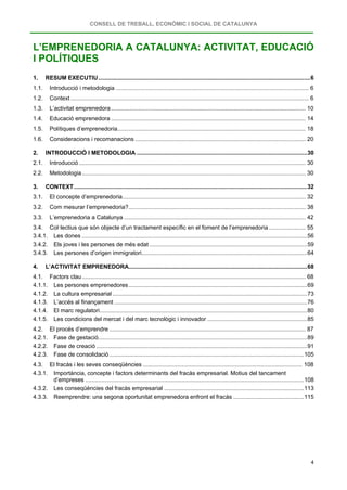 CONSELL DE TREBALL, ECONÒMIC I SOCIAL DE CATALUNYA
4
L’EMPRENEDORIA A CATALUNYA: ACTIVITAT, EDUCACIÓ
I POLÍTIQUES
1. RESUM EXECUTIU....................................................................................................................................6
1.1. Introducció i metodologia ........................................................................................................................ 6
1.2. Context .................................................................................................................................................... 6
1.3. L’activitat emprenedora......................................................................................................................... 10
1.4. Educació emprenedora ......................................................................................................................... 14
1.5. Polítiques d’emprenedoria..................................................................................................................... 18
1.6. Consideracions i recomanacions .......................................................................................................... 20
2. INTRODUCCIÓ I METODOLOGIA ..........................................................................................................30
2.1. Introducció............................................................................................................................................. 30
2.2. Metodologia........................................................................................................................................... 30
3. CONTEXT.................................................................................................................................................32
3.1. El concepte d’emprenedoria.................................................................................................................. 32
3.2. Com mesurar l’emprenedoria?.............................................................................................................. 38
3.3. L’emprenedoria a Catalunya ................................................................................................................. 42
3.4. Col·lectius que són objecte d’un tractament específic en el foment de l’emprenedoria....................... 55
3.4.1. Les dones ............................................................................................................................................56
3.4.2. Els joves i les persones de més edat ..................................................................................................59
3.4.3. Les persones d’origen immigratori.......................................................................................................64
4. L’ACTIVITAT EMPRENEDORA...............................................................................................................68
4.1. Factors clau........................................................................................................................................... 68
4.1.1. Les persones emprenedores...............................................................................................................69
4.1.2. La cultura empresarial .........................................................................................................................73
4.1.3. L’accés al finançament ........................................................................................................................76
4.1.4. El marc regulatori.................................................................................................................................80
4.1.5. Les condicions del mercat i del marc tecnològic i innovador ..............................................................85
4.2. El procés d’emprendre .......................................................................................................................... 87
4.2.1. Fase de gestació..................................................................................................................................89
4.2.2. Fase de creació ...................................................................................................................................91
4.2.3. Fase de consolidació .........................................................................................................................105
4.3. El fracàs i les seves conseqüències ................................................................................................... 108
4.3.1. Importància, concepte i factors determinants del fracàs empresarial. Motius del tancament
d’empreses ........................................................................................................................................108
4.3.2. Les conseqüències del fracàs empresarial .......................................................................................113
4.3.3. Reemprendre: una segona oportunitat emprenedora enfront el fracàs ............................................115
 