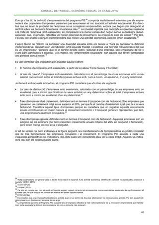 CONSELL DE TREBALL, ECONÒMIC I SOCIAL DE CATALUNYA
40
Com ja s’ha dit, la definició d’emprenedoria del programa PIE36
comporta implícitament entendre que els empre-
nedors són propietaris d’empreses, persones que assumeixen el risc associat a l’activitat empresarial. Els direc-
tius que no tenen la propietat de l’empresa no es consideren emprenedors, encara que tinguin per delegació el
control sobre les decisions financeres i inversores clau.37
La novetat implícita que comporta emprendre s’associa
a la mida de l’empresa (amb assalariats) en comparació a la menor escala d’un negoci sense treballadors (autoo-
cupació) i que, en principi, reflecteix un menor potencial de creixement i de creació de llocs de treball.38
Per tant,
s’exclou de l’anàlisi el conjunt d’emprenedors que inicien una activitat econòmica, però no tenen assalariats.39
L’equip tècnic de l’OCDE va constatar una diversitat elevada entre els països a l’hora de concretar la definició
d’emprenedoria i plasmar-la en un indicador. Amb aquesta finalitat, s’estableix una definició més operativa del que
és un emprenedor: “persona que té el control directe sobre l’activitat d’una empresa, sent propietària de tot o
d’una part significativa d’aquesta”. Així mateix, els “emprenedors ocupadors” són aquells que tenen contractada
una persona com a mínim.40
Es van identificar dos indicadors per analitzar aquest extrem:
 El nombre d’empresaris amb assalariats, a partir de la Labour Force Survey d’Eurostat; i
 la taxa de creació d’empreses amb assalariats, calculada com el percentatge de noves empreses amb un as-
salariat com a mínim sobre el total d’empreses actives amb, com a mínim, un assalariat, d’un any determinat.
Juntament amb aquests indicadors, el programa PIE considera que són clau els següents:
 La taxa de destrucció d’empreses amb assalariats, calculada com el percentatge de les empreses amb un
assalariat com a mínim que finalitzen la seva activitat un any determinat sobre el total d’empreses actives
amb, com a mínim, un assalariat, d’un any determinat.41
 Taxa d’empreses d’alt creixement, definides tant en termes d’ocupació com de facturació. Són empreses que
presenten un creixement mitjà anual superior al 20%, pel que fa al nombre d’assalariats i pel que fa a la seva
facturació. S’analitza aquest tipus d’empreses perquè es considera que en registrar aquests creixements
anuals contribueixen en major mesura al creixement econòmic i d’ocupació general i representen, per tant,
una emprenedoria realment innovadora.42
 Taxa d’empreses gasela, definides tant en termes d’ocupació com de facturació. Aquestes empreses són un
subgrup de les anteriors (per tant presenten creixements anuals mitjans del 20% en ocupació o facturació),
però tenen menys de cinc anys d’antiguitat.
A tall de síntesi, tal com s’observa a la figura següent, les manifestacions de l’emprenedoria es poden constatar
des de tres perspectives: les empreses, l’ocupació i el creixement. El programa PIE associa a cada una
d’aquestes perspectives sis indicadors, dos dels quals són considerats clau per a cada àmbit. Aquests sis indica-
dors clau són els desenvolupats supra.
36
“Tota acció humana per generar valor, a través de la creació o expansió d’una activitat econòmica, identificant i explotant nous productes, processos o
mercats” (OCDE, 2011).
37
OCDE (2012a).
38
Eurostat (2012).
39
Cal tenir en compte que, com es veurà en l’apartat següent, aquest col·lectiu (els emprenedors o empresaris sense assalariats) és significativament alt
al nostre país, fet que obliga a ser curosos en analitzar les dades d’aquest apartat.
40
OCDE (2012a).
41
Es considera que una empresa finalitza la seva activitat quan en un termini de dos anys efectivament no reinicia la seva activitat. Per tant, aquest indi-
cador presenta un desfasament temporal de dos anys.
42
La importància que dóna el Programa PIE a aquest tipus d’empreses reflecteix la visió “schumpeteriana” de la innovació i emprenedoria que implícita-
ment porta associada la definició d’emprenedoria, tal com es comenta més endavant.
 