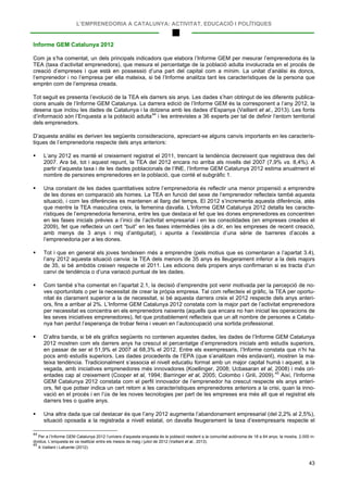 L’EMPRENEDORIA A CATALUNYA: ACTIVITAT, EDUCACIÓ I POLÍTIQUES
43
Informe GEM Catalunya 2012
Com ja s’ha comentat, un dels principals indicadors que elabora l’Informe GEM per mesurar l’emprenedoria és la
TEA (taxa d’activitat emprenedora), que mesura el percentatge de la població adulta involucrada en el procés de
creació d’empreses i que està en possessió d’una part del capital com a mínim. La unitat d’anàlisi és doncs,
l’emprenedor i no l’empresa per ella mateixa, si bé l’Informe analitza tant les característiques de la persona que
emprèn com de l’empresa creada.
Tot seguit es presenta l’evolució de la TEA els darrers sis anys. Les dades s’han obtingut de les diferents publica-
cions anuals de l’Informe GEM Catalunya. La darrera edició de l’Informe GEM és la corresponent a l’any 2012, la
desena que inclou les dades de Catalunya i la dotzena amb les dades d’Espanya (Vaillant et al., 2013). Les fonts
d’informació són l’Enquesta a la població adulta44
D’aquesta anàlisi es deriven les següents consideracions, apreciant-se alguns canvis importants en les caracterís-
tiques de l’emprenedoria respecte dels anys anteriors:
i les entrevistes a 36 experts per tal de definir l’entorn territorial
dels emprenedors.
 L’any 2012 es manté el creixement registrat el 2011, trencant la tendència decreixent que registrava des del
2007. Ara bé, tot i aquest repunt, la TEA del 2012 encara no arriba als nivells del 2007 (7,9% vs. 8,4%). A
partir d’aquesta taxa i de les dades poblacionals de l’INE, l’Informe GEM Catalunya 2012 estima anualment el
nombre de persones emprenedores en la població, que conté el subgràfic 1.
 Una constant de les dades quantitatives sobre l’emprenedoria és reflectir una menor propensió a emprendre
de les dones en comparació als homes. La TEA en funció del sexe de l’emprenedor reflecteix també aquesta
situació, i com les diferències es mantenen al llarg del temps. El 2012 s’incrementa aquesta diferència, atès
que mentre la TEA masculina creix, la femenina davalla. L’Informe GEM Catalunya 2012 detalla les caracte-
rístiques de l’emprenedoria femenina, entre les que destaca el fet que les dones emprenedores es concentren
en les fases inicials prèvies a l’inici de l’activitat empresarial i en les consolidades (en empreses creades el
2009), fet que reflecteix un cert “buit” en les fases intermèdies (és a dir, en les empreses de recent creació,
amb menys de 3 anys i mig d’antiguitat), i apunta a l’existència d’una sèrie de barreres d’accés a
l’emprenedoria per a les dones.
 Tot i que en general els joves tendeixen més a emprendre (pels motius que es comentaran a l’apartat 3.4),
l’any 2012 aquesta situació canvia: la TEA dels menors de 35 anys és lleugerament inferior a la dels majors
de 35, si bé ambdós creixen respecte el 2011. Les edicions dels propers anys confirmaran si es tracta d’un
canvi de tendència o d’una variació puntual de les dades.
 Com també s’ha comentat en l’apartat 2.1, la decisió d’emprendre pot venir motivada per la percepció de no-
ves oportunitats o per la necessitat de crear la pròpia empresa. Tal com reflecteix el gràfic, la TEA per oportu-
nitat és clarament superior a la de necessitat, si bé aquesta darrera creix el 2012 respecte dels anys anteri-
ors, fins a arribar al 2%. L’Informe GEM Catalunya 2012 constata com la major part de l’activitat emprenedora
per necessitat es concentra en els emprenedors naixents (aquells que encara no han iniciat les operacions de
les seves iniciatives emprenedores), fet que probablement reflecteix que un alt nombre de persones a Catalu-
nya han perdut l’esperança de trobar feina i veuen en l’autoocupació una sortida professional.
 D’altra banda, si bé els gràfics següents no contenen aquestes dades, les dades de l’Informe GEM Catalunya
2012 mostren com els darrers anys ha crescut el percentatge d’emprenedors inicials amb estudis superiors,
en passar de ser el 51,9% el 2007 al 68,3% el 2012. Entre els exempresaris, l’Informe constata que n’hi ha
pocs amb estudis superiors. Les dades procedents de l’EPA (que s’analitzen més endavant), mostren la ma-
teixa tendència. Tradicionalment s’associa el nivell educatiu formal amb un major capital humà i aquest, a la
vegada, amb iniciatives emprenedores més innovadores (Koellinger, 2008; Ucbasaran et al, 2008) i més ori-
entades cap al creixement (Cooper et al, 1994; Barringer et al, 2005; Colombo i Grili, 2009).45
 Una altra dada que cal destacar és que l’any 2012 augmenta l’abandonament empresarial (del 2,2% al 2,5%),
situació oposada a la registrada a nivell estatal, on davalla lleugerament la taxa d’exempresaris respecte el
Així, l’Informe
GEM Catalunya 2012 constata com el perfil innovador de l’emprenedor ha crescut respecte els anys anteri-
ors, fet que potser indica un cert retorn a les característiques emprenedores anteriors a la crisi, quan la inno-
vació en el procés i en l’ús de les noves tecnologies per part de les empreses era més alt que el registrat els
darrers tres o quatre anys.
44
Per a l’Informe GEM Catalunya 2012 l’univers d’aquesta enquesta és la població resident a la comunitat autònoma de 18 a 64 anys; la mostra, 2.000 in-
dividus. L’enquesta es va realitzar entre els mesos de maig i juliol de 2012 (Vaillant et al., 2013).
45
A Vaillant i Lafuente (2012).
 
